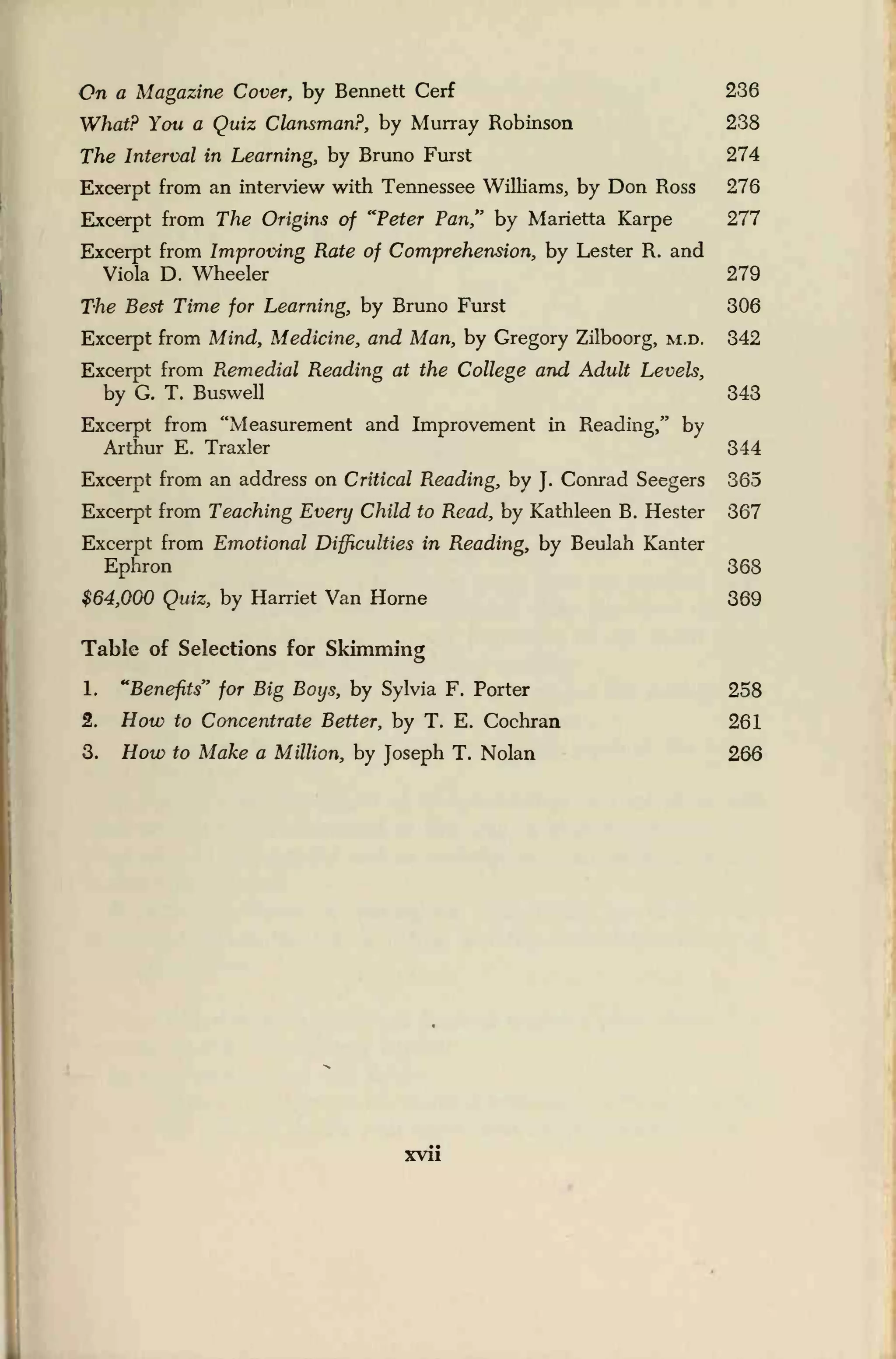 On a Magazine Cover, by Bennett Cerf 236
What? You a Quiz Clansman?, by Murray Robinson 238
The Interval in Learning, by Bruno Furst 274
Excerpt from an interview with Tennessee Williams, by Don Ross 276
Excerpt from The Origins of "Peter Pan," by Marietta Karpe 277
Excerpt from Improving Rate of Comprehension, by Lester R. and
Viola D. Wheeler 279
The Best Time for Learning, by Bruno Furst 306
Excerpt from Mind, Medicine, and Man, by Gregory Zilboorg, m.d. 342
Excerpt from Remedial Reading at the College and Adult Levels,
by G. T. Buswell 343
Excerpt from "Measurement and Improvement in Reading," by
Arthur E. Traxler 344
Excerpt from an address on Critical Reading, by J.
Conrad Seegers 365
Excerpt from Teaching Every Child to Read, by Kathleen B. Hester 367
Excerpt from Emotional Difficulties in Reading, by Beulah Kanter
Ephron 368
$64,000 Quiz, by Harriet Van Home 369
Table of Selections for Skimming
1. "Benefits" for Big Boys, by Sylvia F. Porter 258
2. How to Concentrate Better, by T. E. Cochran 261
3. How to Make a Million, by Joseph T. Nolan 266
xvii
 