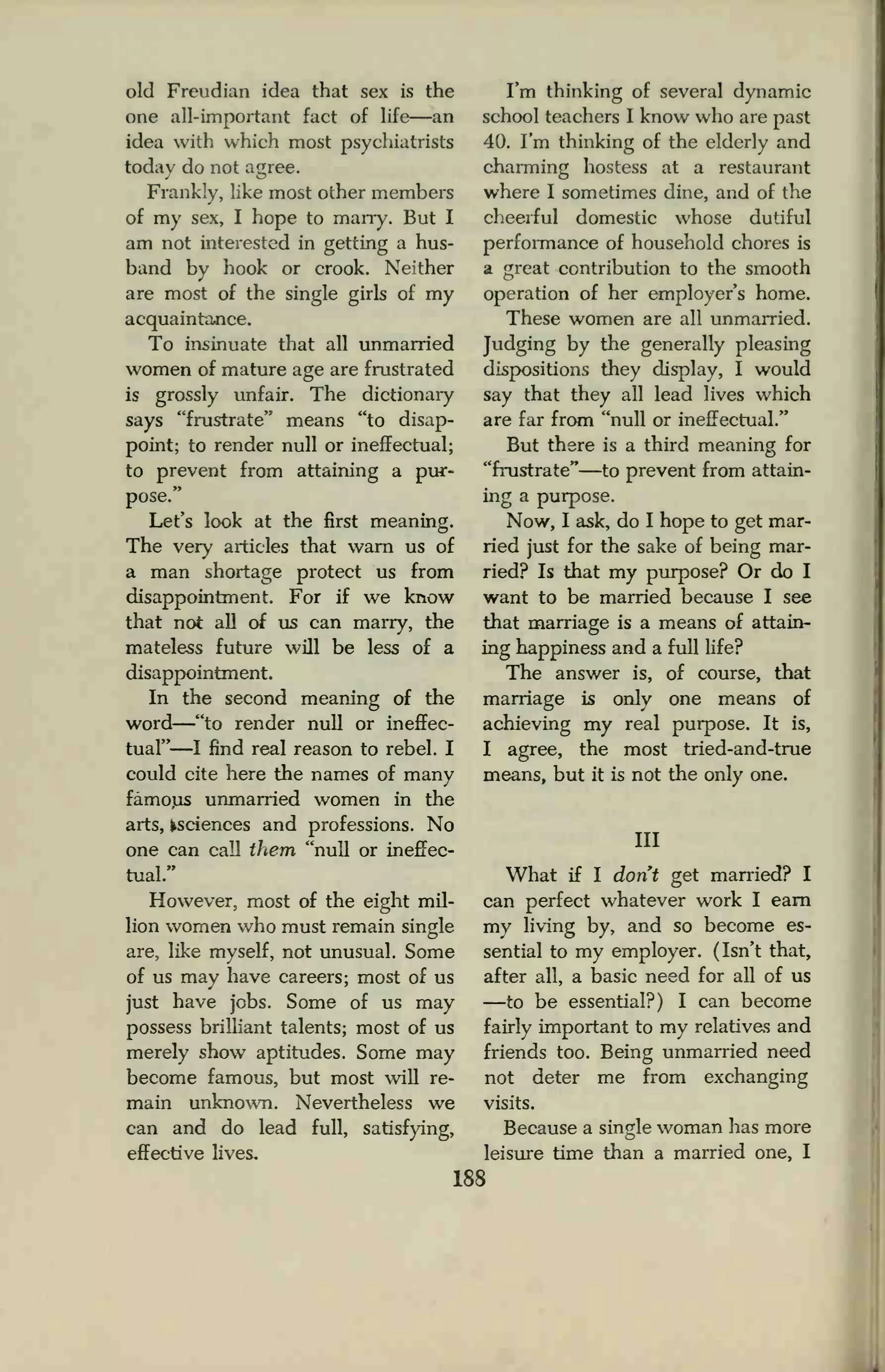 old Freudian idea that sex is the
one all-important fact of life—an
idea with which most psychiatrists
today do not agree.
Frankly, like most other members
of my sex, I hope to marry. But I
am not interested in getting a hus-
band by hook or crook. Neither
are most of the single girls of my
acquaintance.
To insinuate that all unmarried
women of mature age are frustrated
is grossly unfair. The dictionary
says "frustrate" means "to disap-
point; to render null or ineffectual;
to prevent from attaining a pur-
pose."
Let's look at the first meaning.
The very articles that warn us of
a man shortage protect us from
disappointment. For if we know
that not all of us can marry, the
mateless future will be less of a
disappointment.
In the second meaning of the
word
—"to render null or ineffec-
tual"—I find real reason to rebel. I
could cite here the names of many
famous unmarried women in the
arts, ^sciences and professions. No
one can call them "null or ineffec-
tual."
However, most of the eight mil-
lion women who must remain single
are, like myself, not unusual. Some
of us may have careers; most of us
just have jobs. Some of us may
possess brilliant talents; most of us
merely show aptitudes. Some may
become famous, but most will re-
main unknown. Nevertheless we
can and do lead full, satisfying,
effective lives.
I'm thinking of several dynamic
school teachers I know who are past
40. I'm thinking of the elderly and
charming hostess at a restaurant
where I sometimes dine, and of the
cheerful domestic whose dutiful
performance of household chores is
a great contribution to the smooth
operation of her employer's home.
These women are all unmarried.
Judging by the generally pleasing
dispositions they display, I would
say that they all lead lives which
are far from "null or ineffectual."
But there is a third meaning for
"frustrate"—to prevent from attain-
ing a purpose.
Now, I ask, do I hope to get mar-
ried just for the sake of being mar-
ried? Is that my purpose? Or do I
want to be married because I see
that marriage is a means of attain-
ing happiness and a full life?
The answer is, of course, that
marriage is only one means of
achieving my real purpose. It is,
I agree, the most tried-and-true
means, but it is not the only one.
Ill
What if I don't get married? I
can perfect whatever work I earn
my living by, and so become es-
sential to my employer. (Isn't that,
after all, a basic need for all of us
—to be essential?) I can become
fairly important to my relativas and
friends too. Being unmarried need
not deter me from exchanging
visits.
Because a single woman has more
leisure time than a married one, I
188
 