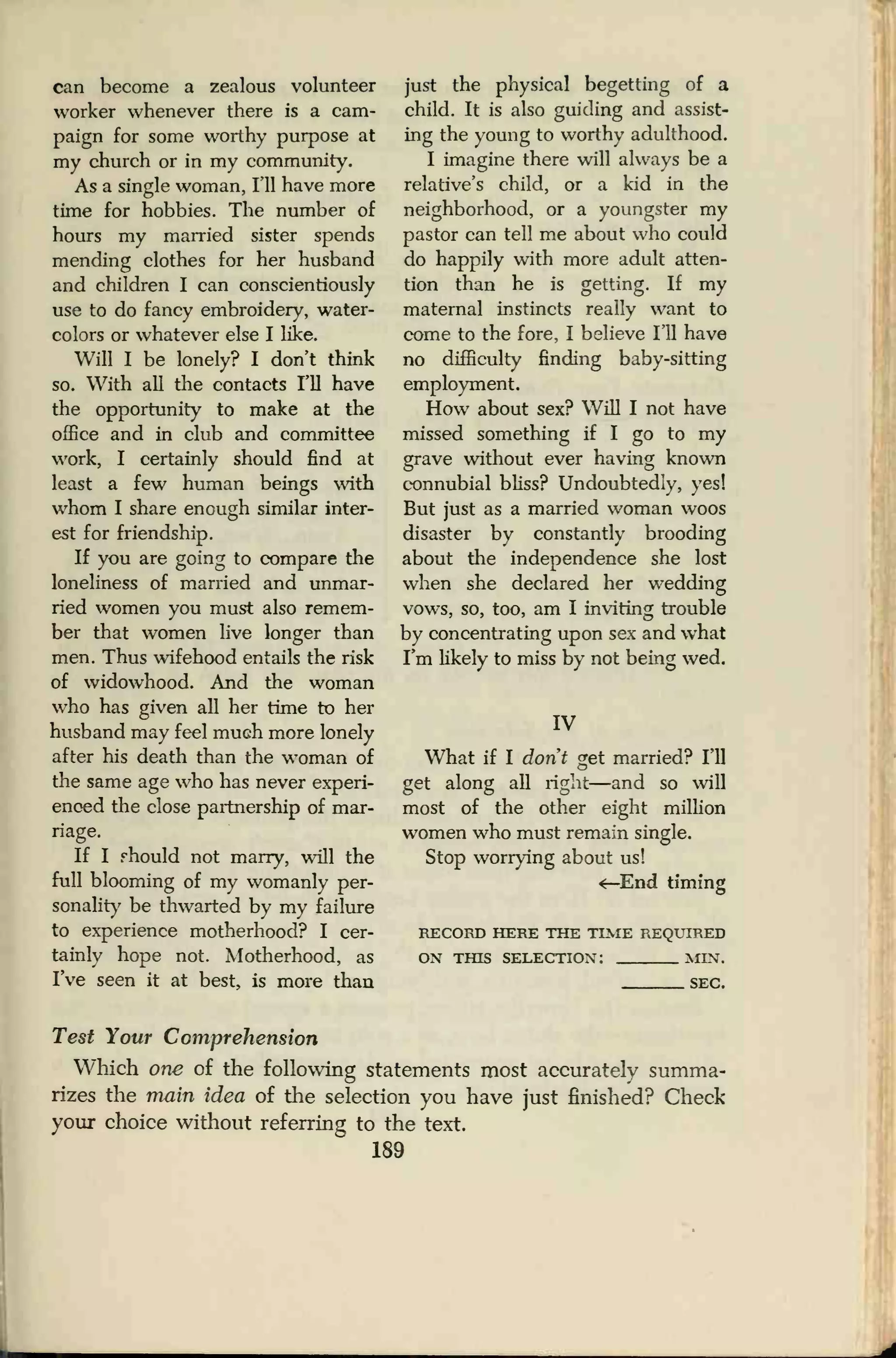 can become a zealous volunteer
worker whenever there is a cam-
paign for some worthy purpose at
my church or in my community.
As a single woman, I'll have more
time for hobbies. The number of
hours my married sister spends
mending clothes for her husband
and children I can conscientiously
use to do fancy embroidery, water-
colors or whatever else I like.
Will I be lonely? I don't think
so. With all the contacts I'll have
the opportunity to make at the
office and in club and committee
work, I certainly should find at
least a few human beings with
whom I share enough similar inter-
est for friendship.
If you are going to compare the
loneliness of married and unmar-
ried women you must also remem-
ber that women live longer than
men. Thus wifehood entails the risk
of widowhood. And the woman
who has given all her time to her
husband may feel muGh more lonely
after his death than the woman of
the same age who has never experi-
enced the close partnership of mar-
riage.
If I should not marry, will the
full blooming of my womanly per-
sonality be thwarted by my failure
to experience motherhood? I cer-
tainly hope not. Motherhood, as
I've seen it at best, is more than
just the physical begetting of a
child. It is also guiding and assist-
ing the young to worthy adulthood.
I imagine there will always be a
relative's child, or a kid in the
neighborhood, or a youngster my
pastor can tell me about who could
do happily with more adult atten-
tion than he is getting. If my
maternal instincts really want to
come to the fore, I believe I'll have
no difficulty finding baby-sitting
employment.
How about sex? Will I not have
missed something if I go to my
grave without ever having known
connubial bliss? Undoubtedly, yes!
But just as a married woman woos
disaster bv constantly brooding
about the independence she lost
when she declared her wedding
vows, so, too, am I inviting trouble
by concentrating upon sex and what
I'm likely to miss by not being wed.
IV
What if I don't get married? I'll
get along all right—and so will
most of the other eight million
women who must remain single.
Stop worrying about us!
«—End timing
RECORD HERE THE TIME REQUIRED
ON THIS SELECTION! MIN.
SEC.
Test Your Comprehension
Which one of the following statements most accurately summa-
rizes the main idea of the selection you have just finished? Check
your choice without referring to the text.
189
 