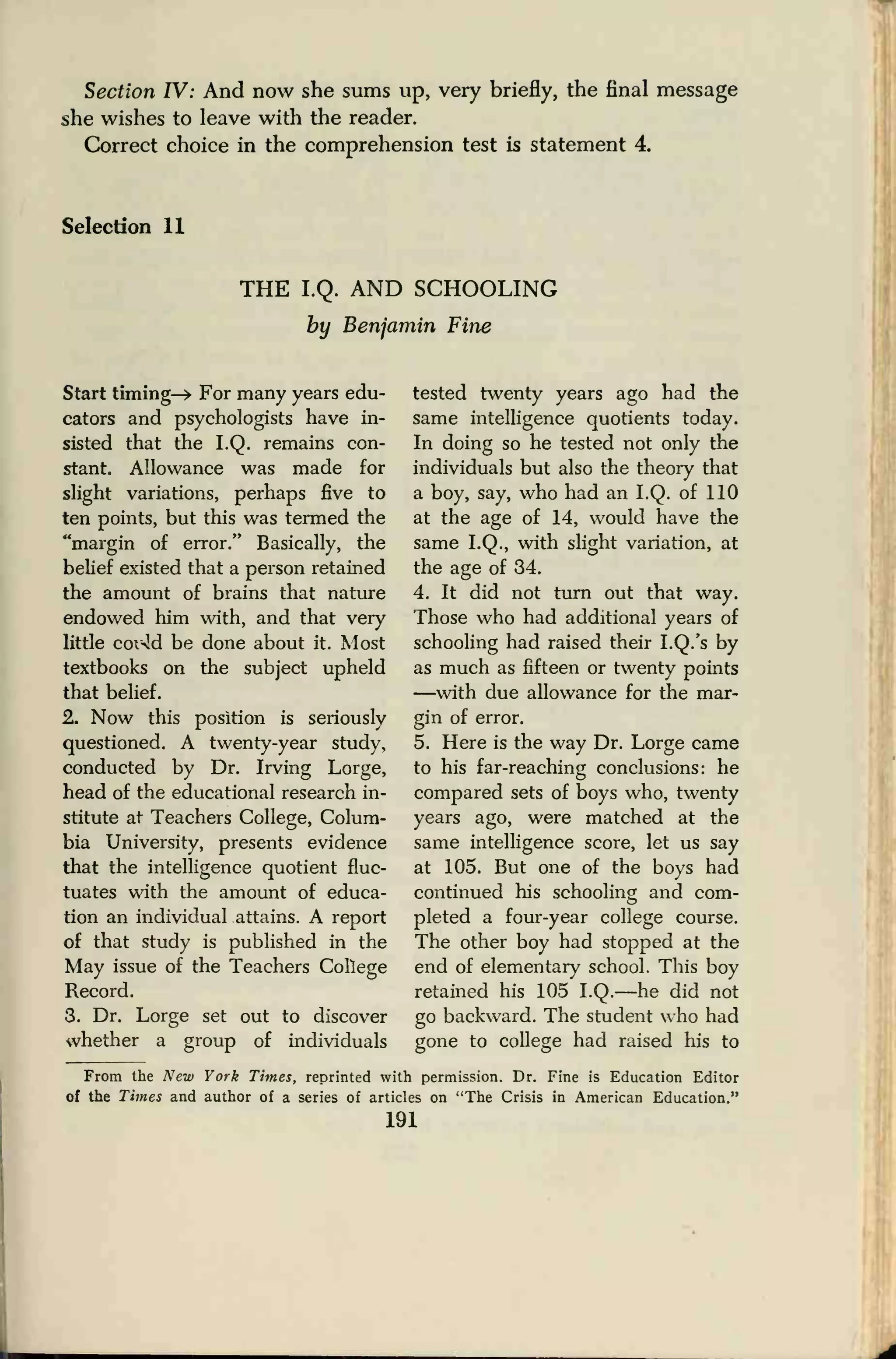 Section IV: And now she sums up, very briefly, the final message
she wishes to leave with the reader.
Correct choice in the comprehension test is statement 4.
Selection 11
THE I.Q. AND SCHOOLING
by Benjamin Fine
Start timing—> For many years edu-
cators and psychologists have in-
sisted that the I.Q. remains con-
stant. Allowance was made for
slight variations, perhaps five to
ten points, but this was termed the
"margin of error." Basically, the
belief existed that a person retained
the amount of brains that nature
endowed him with, and that very
little coi-!d be done about it. Most
textbooks on the subject upheld
that belief.
2. Now this position is seriously
questioned. A twenty-year study,
conducted by Dr. Irving Lorge,
head of the educational research in-
stitute at Teachers College, Colum-
bia University, presents evidence
that the intelligence quotient fluc-
tuates with the amount of educa-
tion an individual attains. A report
of that study is published in the
May issue of the Teachers College
Record.
3. Dr. Lorge set out to discover
whether a group of individuals
tested twenty years ago had the
same intelligence quotients today.
In doing so he tested not only the
individuals but also the theory that
a boy, say, who had an I.Q. of 110
at the age of 14, would have the
same I.Q., with slight variation, at
the age of 34.
4. It did not turn out that way.
Those who had additional years of
schooling had raised their I.Q.'s by
as much as fifteen or twenty points
—with due allowance for the mar-
gin of error.
5. Here is the way Dr. Lorge came
to his far-reaching conclusions: he
compared sets of boys who, twenty
years ago, were matched at the
same intelligence score, let us say
at 105. But one of the boys had
continued his schooling and com-
pleted a four-year college course.
The other boy had stopped at the
end of elementary school. This boy
retained his 105 I.Q.—he did not
go backward. The student who had
gone to college had raised his to
From the New York Times, reprinted with permission. Dr. Fine is Education Editor
of the Times and author of a series of articles on "The Crisis in American Education."
191
 