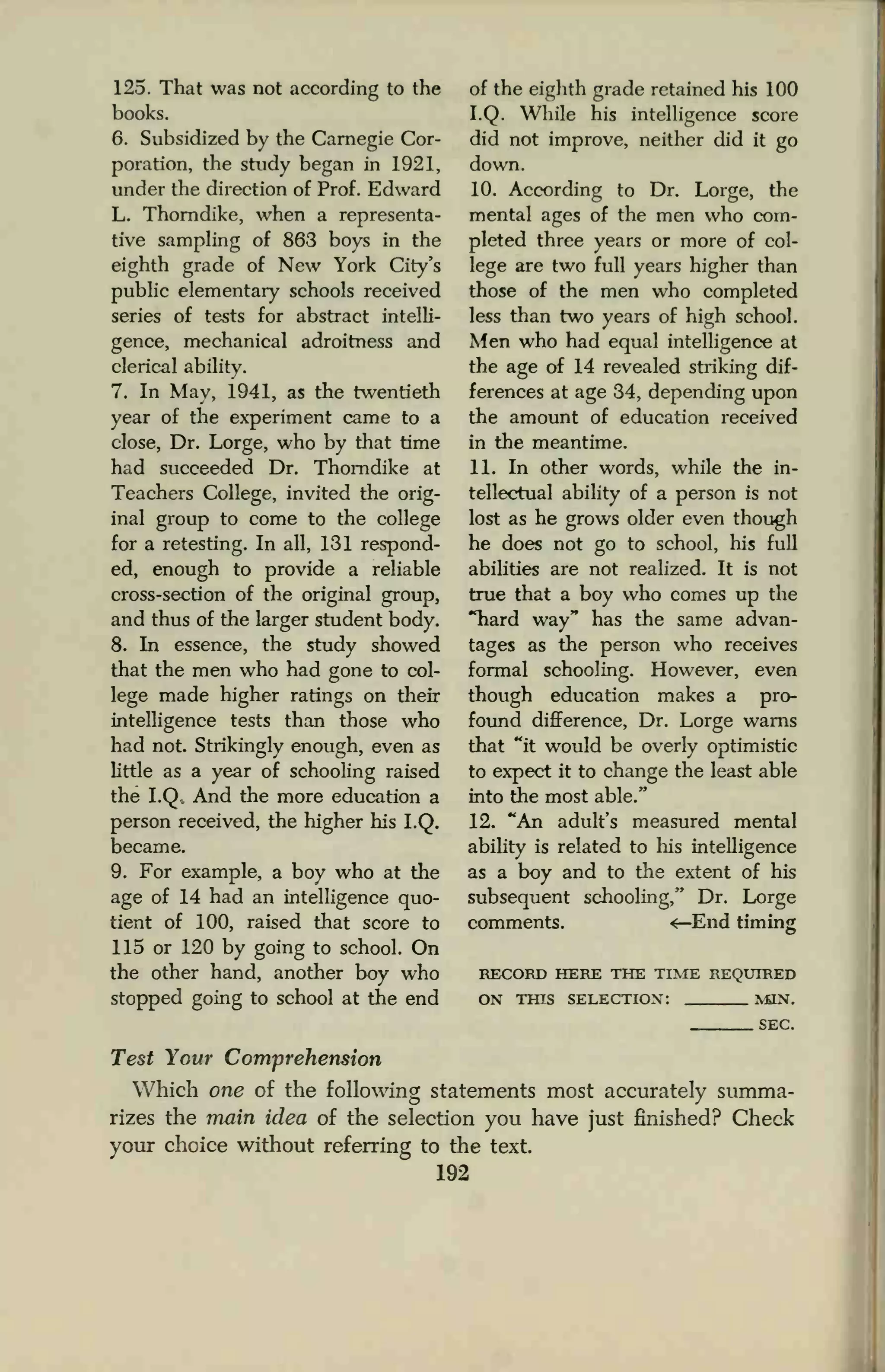 125. That was not according to the
books.
6. Subsidized by the Carnegie Cor-
poration, the study began in 1921,
under the direction of Prof. Edward
L. Thorndike, when a representa-
tive sampling of 863 boys in the
eighth grade of New York City's
public elementary schools received
series of tests for abstract intelli-
gence, mechanical adroitness and
clerical ability.
7. In May, 1941, as the twentieth
year of the experiment came to a
close, Dr. Lorge, who by that time
had succeeded Dr. Thorndike at
Teachers College, invited the orig-
inal group to come to the college
for a retesting. In all, 131 respond-
ed, enough to provide a reliable
cross-section of the original group,
and thus of the larger student body.
8. In essence, the study showed
that the men who had gone to col-
lege made higher ratings on their
intelligence tests than those who
had not. Strikingly enough, even as
little as a year of schooling raised
the I.Q* And the more education a
person received, the higher his I.Q.
became.
9. For example, a boy who at the
age of 14 had an intelligence quo-
tient of 100, raised that score to
115 or 120 by going to school. On
the other hand, another boy who
stopped going to school at the end
of the eighth grade retained his 100
I.Q. While his intelligence score
did not improve, neither did it go
down.
10. According to Dr. Lorge, the
mental ages of the men who com-
pleted three years or more of col-
lege are two full years higher than
those of the men who completed
less than two years of high school.
Men who had equal intelligence at
the age of 14 revealed striking dif-
ferences at age 34, depending upon
the amount of education received
in the meantime.
11. In other words, while the in-
tellectual ability of a person is not
lost as he grows older even though
he does not go to school, his full
abilities are not realized. It is not
true that a boy who comes up the
"hard way" has the same advan-
tages as the person who receives
formal schooling. However, even
though education makes a pro-
found difference, Dr. Lorge warns
that "it would be overly optimistic
to expect it to change the least able
into the most able."
12. "An adult's measured mental
ability is related to his intelligence
as a boy and to the extent of his
subsequent schooling," Dr. Lorge
comments. <—End timing
RECORD HERE THE TIME REQUIRED
ON THIS SELECTION: MON.
SEC.
Test Your Comprehension
Which one of the following statements most accurately summa-
rizes the main idea of the selection you have just finished? Check
your choice without referring to the text.
192
 