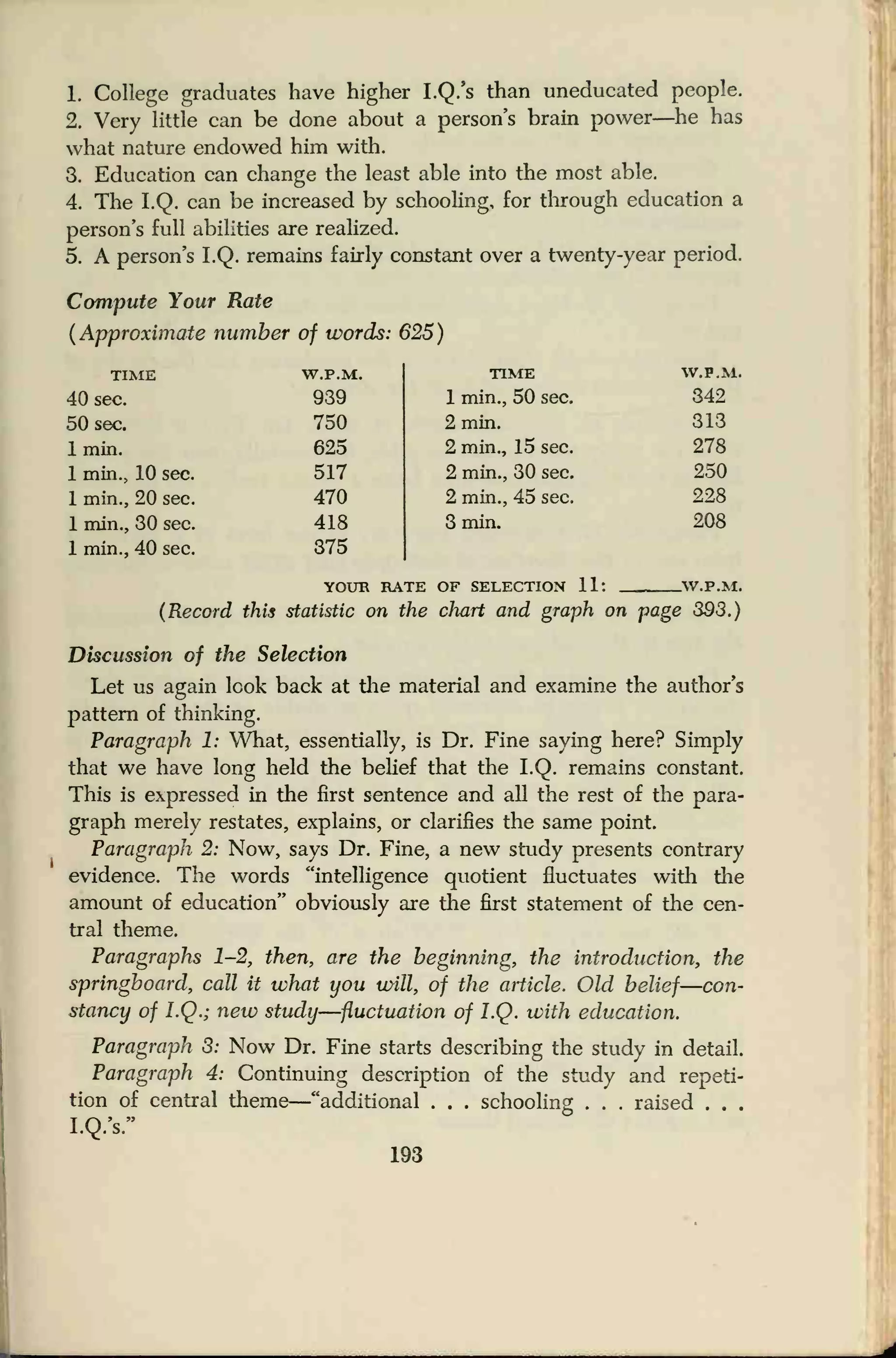 1. College graduates have higher I.Q.'s than uneducated people.
2. Very little can be done about a persons brain power—he has
what nature endowed him with.
3. Education can change the least able into the most able.
4. The I.Q. can be increased by schooling, for through education a
person's full abilities are realized.
5. A person's I.Q. remains fairly constant over a twenty-year period.
Compute Your Rate
(Approximate number of words: 625)
TIME W.P.M.
40 sec. 939
50 sec. 750
1 min. 625
1 min., 10 sec. 517
1 min., 20 sec. 470
1 min., 30 sec. 418
1 min., 40 sec. 375
TIME
1 min., 50 sec.
2 min.
2 min., 15 sec.
2 min., 30 sec.
2 min., 45 sec.
3 min.
YOUR RATE OF SELECTION 11:
W.P.M.
342
313
278
250
228
208
.W.P.M.
(Record this statistic on the chart and graph on page 393.)
Discussion of the Selection
Let us again look back at the material and examine the author's
pattern of thinking.
Paragraph 1: What, essentially, is Dr. Fine saying here? Simply
that we have long held the belief that the I.Q. remains constant.
This is expressed in the first sentence and all the rest of the para-
graph merely restates, explains, or clarifies the same point.
Paragraph 2: Now, says Dr. Fine, a new study presents contrary
evidence. The words "intelligence quotient fluctuates with the
amount of education" obviously are the first statement of the cen-
tral theme.
Paragraphs 1-2, then, are the beginning, the introduction, the
springboard, call it what you will, of the article. Old belief—con-
stancy of I.Q.; new study—fluctuation of I.Q. with education.
Paragraph 3: Now Dr. Fine starts describing the study in detail.
Paragraph 4: Continuing description of the study and repeti-
tion of central theme
—"additional . . . schooling . . . raised . . .
I.Q.'s."
193
 