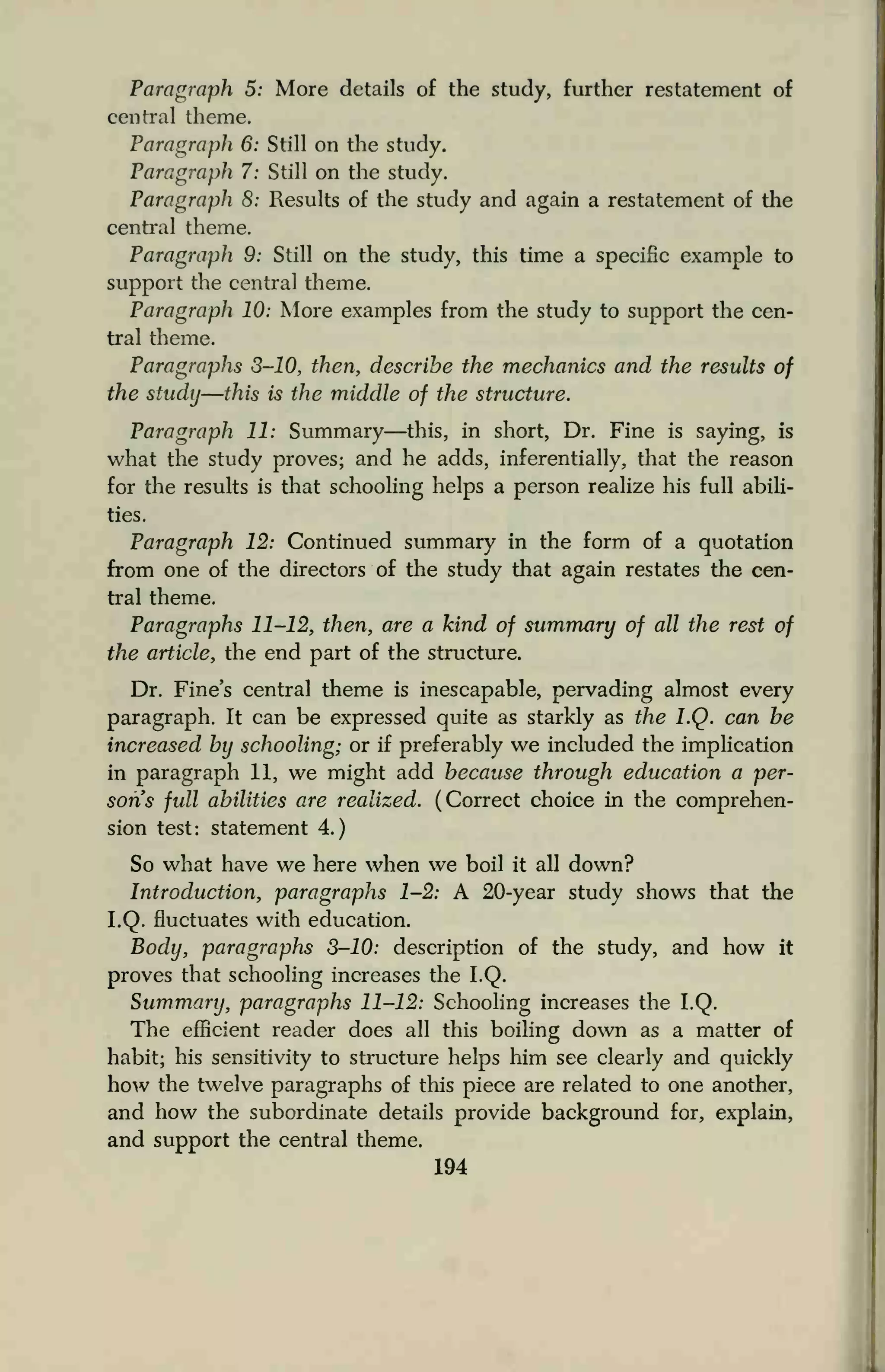 Paragraph 5: More details of the study, further restatement of
central theme.
Paragraph 6: Still on the study.
Paragraph 7: Still on the study.
Paragraph 8: Results of the study and again a restatement of die
central theme.
Paragraph 9: Still on the study, this time a specific example to
support the central theme.
Paragraph 10: More examples from the study to support the cen-
tral theme.
Paragraphs 3-10, then, describe the mechanics and the results of
the study—this is the middle of the structure.
Paragraph 11: Summary—this, in short, Dr. Fine is saying, is
what the study proves; and he adds, inferentially, that the reason
for the results is that schooling helps a person realize his full abili-
ties.
Paragraph 12: Continued summary in the form of a quotation
from one of the directors of the study that again restates the cen-
tral theme.
Paragraphs 11-12, then, are a kind of summary of all the rest of
the article, the end part of the structure.
Dr. Fine's central theme is inescapable, pervading almost every
paragraph. It can be expressed quite as starkly as the LQ. can be
increased by schooling; or if preferably we included the implication
in paragraph 11, we might add because through education a per-
sons full abilities are realized. (Correct choice in the comprehen-
sion test: statement 4.)
So what have we here when we boil it all down?
Introduction, paragraphs 1-2: A 20-year study shows that the
LQ. fluctuates with education.
Body, paragraphs 3-10: description of the study, and how it
proves that schooling increases the LQ.
Summary, paragraphs 11-12: Schooling increases the LQ.
The efficient reader does all this boiling down as a matter of
habit; his sensitivity to structure helps him see clearly and quickly
how the twelve paragraphs of this piece are related to one another,
and how the subordinate details provide background for, explain,
and support the central theme.
194
 