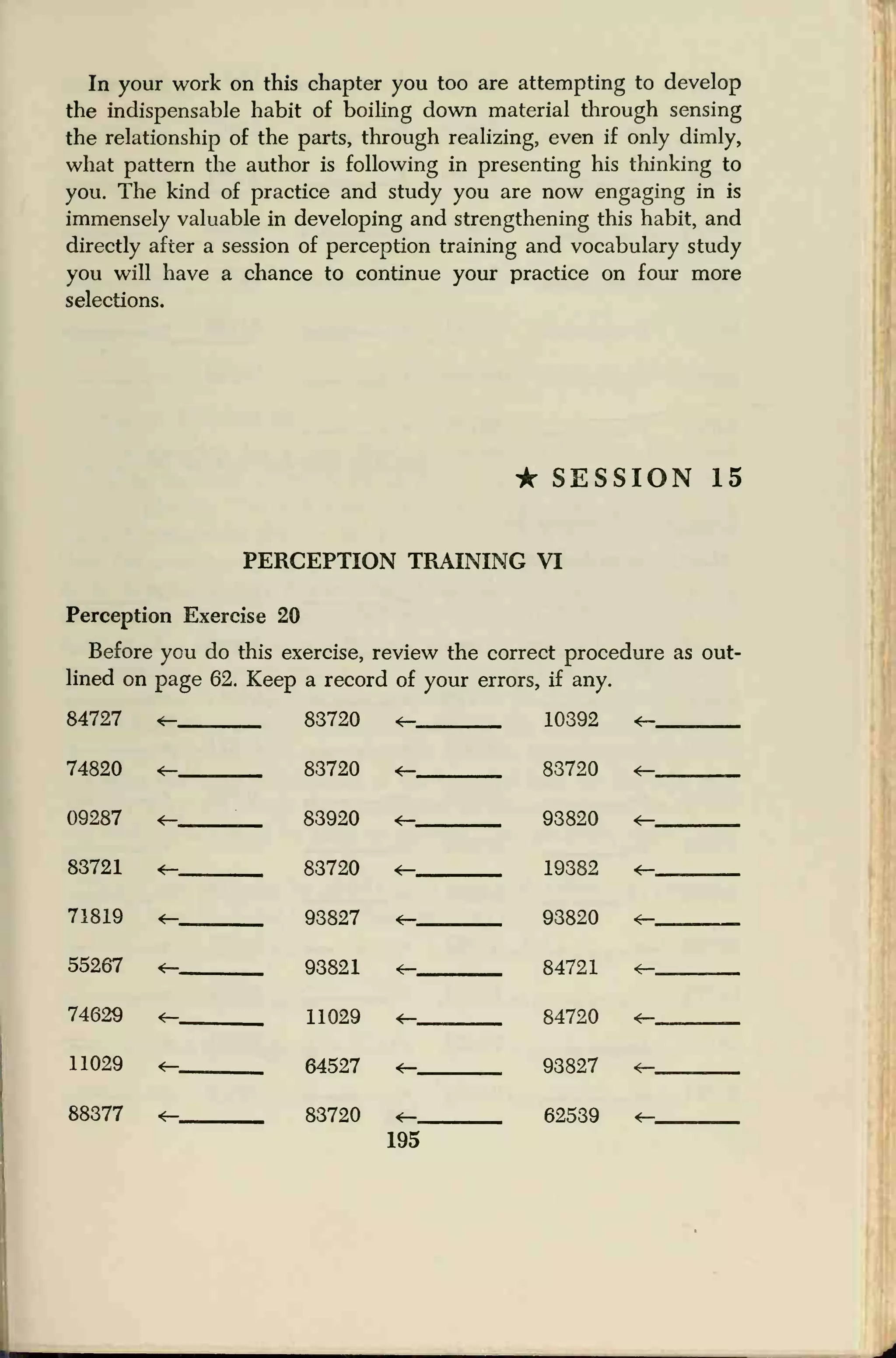 In your work on this chapter you too are attempting to develop
the indispensable habit of boiling down material through sensing
the relationship of the parts, through realizing, even if only dimly,
what pattern the author is following in presenting his thinking to
you. The kind of practice and study you are now engaging in is
immensely valuable in developing and strengthening this habit, and
directly after a session of perception training and vocabulary study
you will have a chance to continue your practice on four more
selections.
* SESSION 15
PERCEPTION TRAINING VI
Perception Exercise 20
Before you do this exercise, review the correct procedure as out-
lined on page 62. Keep a record of your errors, if any.
84727 <— 83720 <— 10392 <—
74820 83720 83720 *—
09287 <— 83920 *— 93820 <—
83721 *- 83720 *— 19382 *—
71819 *— 93827 *— 93820
55267 *- 93821 <— 84721
74629 <— 11029 84720
11029 <— 64527 -t— 93827 *—
88377 *— 83720 *— 62539 4—
195
 