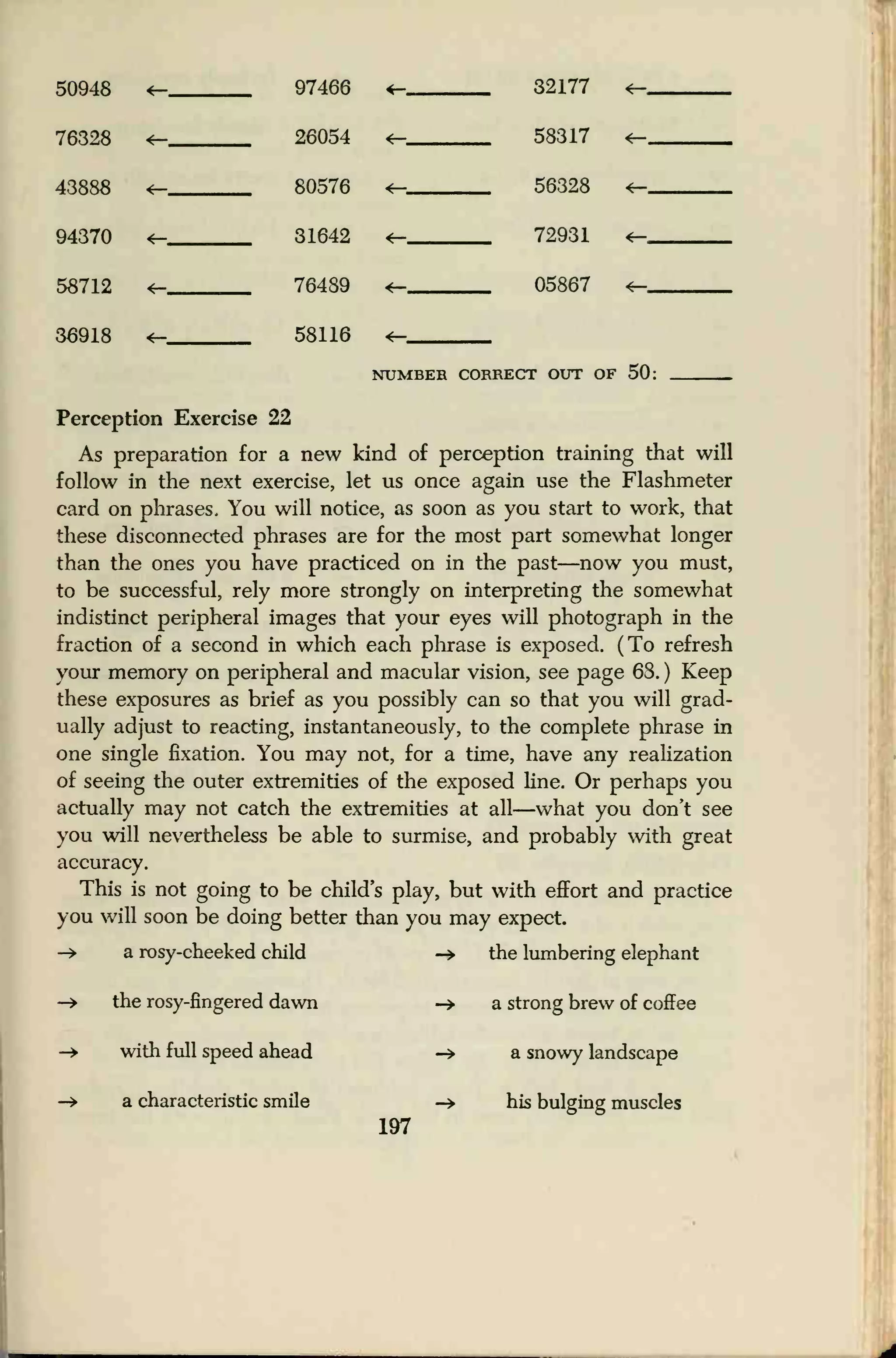 50948 4— 97466 4— 32177 4-
76328 4— 26054 4— 58317 4-
43888 4— 80576 <— 5R39.K 4-
94370
4—
31642
76489
4— 72931 4-
58712 *— 0SRR7 ^
36918 4— 58116 <—
NUMBER rr>TmTr<~r mrr of 50-
Perception Exercise 22
As preparation for a new kind of perception training that will
follow in the next exercise, let us once again use the Flashmeter
card on phrases. You will notice, as soon as you start to work, that
these disconnected phrases are for the most part somewhat longer
than the ones you have practiced on in the past—now you must,
to be successful, rely more strongly on interpreting the somewhat
indistinct peripheral images that your eyes will photograph in the
fraction of a second in which each phrase is exposed. (To refresh
your memory on peripheral and macular vision, see page 68. ) Keep
these exposures as brief as you possibly can so that you will grad-
ually adjust to reacting, instantaneously, to the complete phrase in
one single fixation. You may not, for a time, have any realization
of seeing the outer extremities of the exposed line. Or perhaps you
actually may not catch the extremities at all—what you don't see
you will nevertheless be able to surmise, and probably with great
accuracy.
This is not going to be child's play, but with effort and practice
you will soon be doing better than you may expect.
-+ a rosy-cheeked child -» the lumbering elephant
-> the rosy-fingered dawn
-> with full speed ahead
-» a characteristic smile
197
-» a strong brew of coffee
-> a snowy landscape
-» his bulging muscles
 