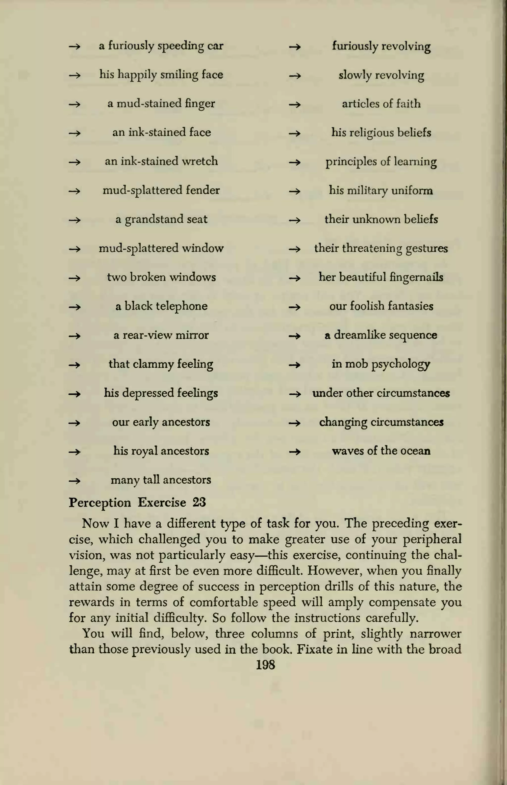 -» a furiously speeding car
—> his happily smiling face
-» a mud-stained finger
— an ink-stained face
-» an ink-stained wretch
-> mud-splattered fender
— a grandstand seat
—> mud-splattered window
-> two broken windows
-» a black telephone
-> a rear-view mirror
-» that clammy feeling
-> his depressed feelings
-» our early ancestors
-»• his royal ancestors
-> many tall ancestors
Perception Exercise 23
Now I have a different type of task for you. The preceding exer-
cise, which challenged you to make greater use of your peripheral
vision, was not particularly easy—this exercise, continuing the chal-
lenge, may at first be even more difficult. However, when you finally
attain some degree of success in perception drills of this nature, the
rewards in terms of comfortable speed will amply compensate you
for any initial difficulty. So follow the instructions carefully.
You will find, below, three columns of print, slightly narrower
than those previously used in the book. Fixate in line with the broad
198
furiously revolving
slowly revolving
articles of faith
his religious beliefs
principles of learning
his military uniform
their unknown beliefs
their threatening gestures
her beautiful fingernails
our foolish fantasies
a dreamlike sequence
in mob psychology
under other circumstances
changing circumstances
waves of the ocean
 