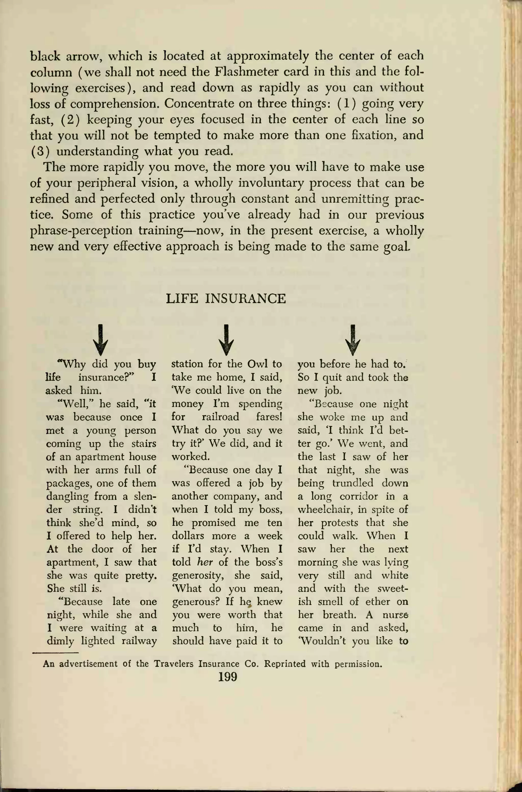 black arrow, which is located at approximately the center of each
column ( we shall not need the Flashmeter card in this and the fol-
lowing exercises), and read down as rapidly as you can without
loss of comprehension. Concentrate on three things: (1) going very
fast, (2) keeping your eyes focused in the center of each line so
that you will not be tempted to make more than one fixation, and
(3) understanding what you read.
The more rapidly you move, the more you will have to make use
of your peripheral vision, a wholly involuntary process that can be
refined and perfected only through constant and unremitting prac-
tice. Some of this practice you've already had in our previous
phrase-perception training—now, in the present exercise, a wholly
new and very effective approach is being made to the same goaL
LIFE INSURANCE
I"Why did you buy
life insurance?" I
asked him.
"Well," he said, "it
was because once I
met a young person
coming up the stairs
of an apartment house
with her arms full of
packages, one of them
dangling from a slen-
der string. I didn't
think she'd mind, so
I offered to help her.
At the door of her
apartment, I saw that
she was quite pretty.
She still is.
"Because late one
night, while she and
I were waiting at a
dimly lighted railway
station for the Owl to
take me home, I said,
'We could live on the
money I'm spending
for railroad fares!
What do you say we
try it?' We did, and it
worked.
"Because one day I
was offered a job by
another company, and
when I told my boss,
he promised me ten
dollars more a week
if I'd stay. When I
told her of the boss's
generosity, she said,
'What do you mean,
generous? If he, knew
you were worth that
much to him, he
should have paid it to
you before he had to.
So I quit and took the
new job.
"Because one night
she woke me up and
said, 1 think I'd bet-
ter go.' We went, and
the last I saw of her
that night, she was
being trundled down
a long corridor in a
wheelchair, in spite of
her protests that she
could walk. When I
saw her the next
morning she was lying
very still and white
and with the sweet-
ish smell of ether on
her breath. A nurse
came in and asked,
'Wouldn't you like to
An advertisement of the Travelers Insurance Co. Reprinted with permission.
199
 