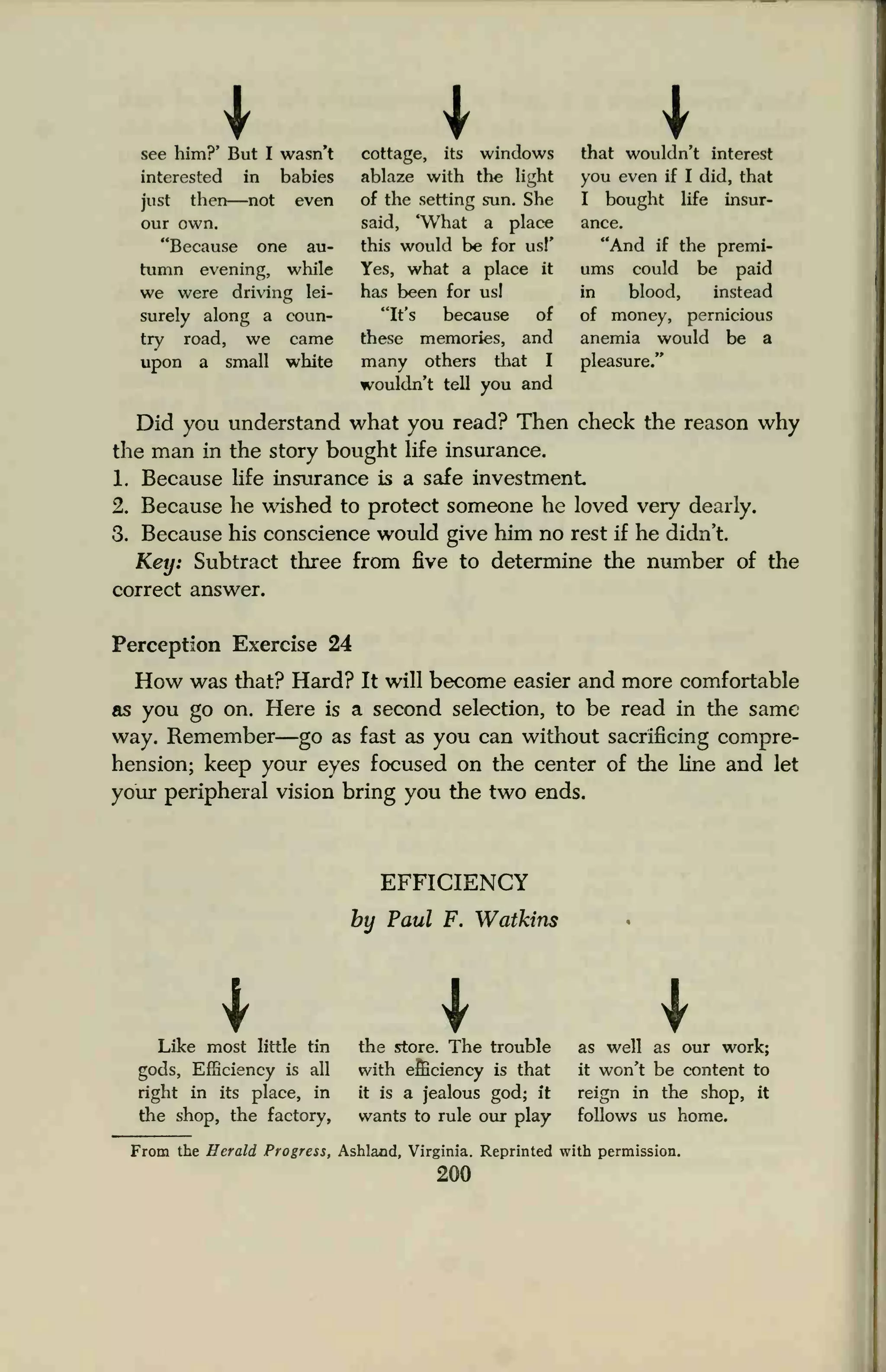 I Isee him?' But I wasn't
interested in babies
just then—not even
our own.
"Because one au-
tumn evening, while
we were driving lei-
surely along a coun-
try road, we came
upon a small white
cottage, its windows
ablaze with the light
of the setting sun. She
said, "What a place
this would be for usl'
Yes, what a place it
has been for us!
"It's because of
these memories, and
many others that I
wouldn't tell you and
that wouldn't interest
you even if I did, that
I bought life insur-
ance.
"And if the premi-
ums could be paid
in blood, instead
of money, pernicious
anemia would be a
pleasure."
Did you understand what you read? Then check the reason why
the man in the story bought life insurance.
1. Because life insurance is a safe investment
2. Because he wished to protect someone he loved very dearly.
3. Because his conscience would give him no rest if he didn't.
Key: Subtract three from five to determine the number of the
correct answer.
Perception Exercise 24
How was that? Hard? It will become easier and more comfortable
as you go on. Here is a second selection, to be read in the same
way. Remember—go as fast as you can without sacrificing compre-
hension; keep your eyes focused on the center of the line and let
your peripheral vision bring you the two ends.
EFFICIENCY
by Paul F. Watkins
ILike most little tin
gods, Efficiency is all
right in its place, in
the shop, the factory,
Ithe store. The trouble
with efficiency is that
it is a jealous god; it
wants to rule our play
Ias well as our work;
it won't be content to
reign in the shop, it
follows us home.
From the Herald Progress, Ashland, Virginia. Reprinted with permission.
200
 