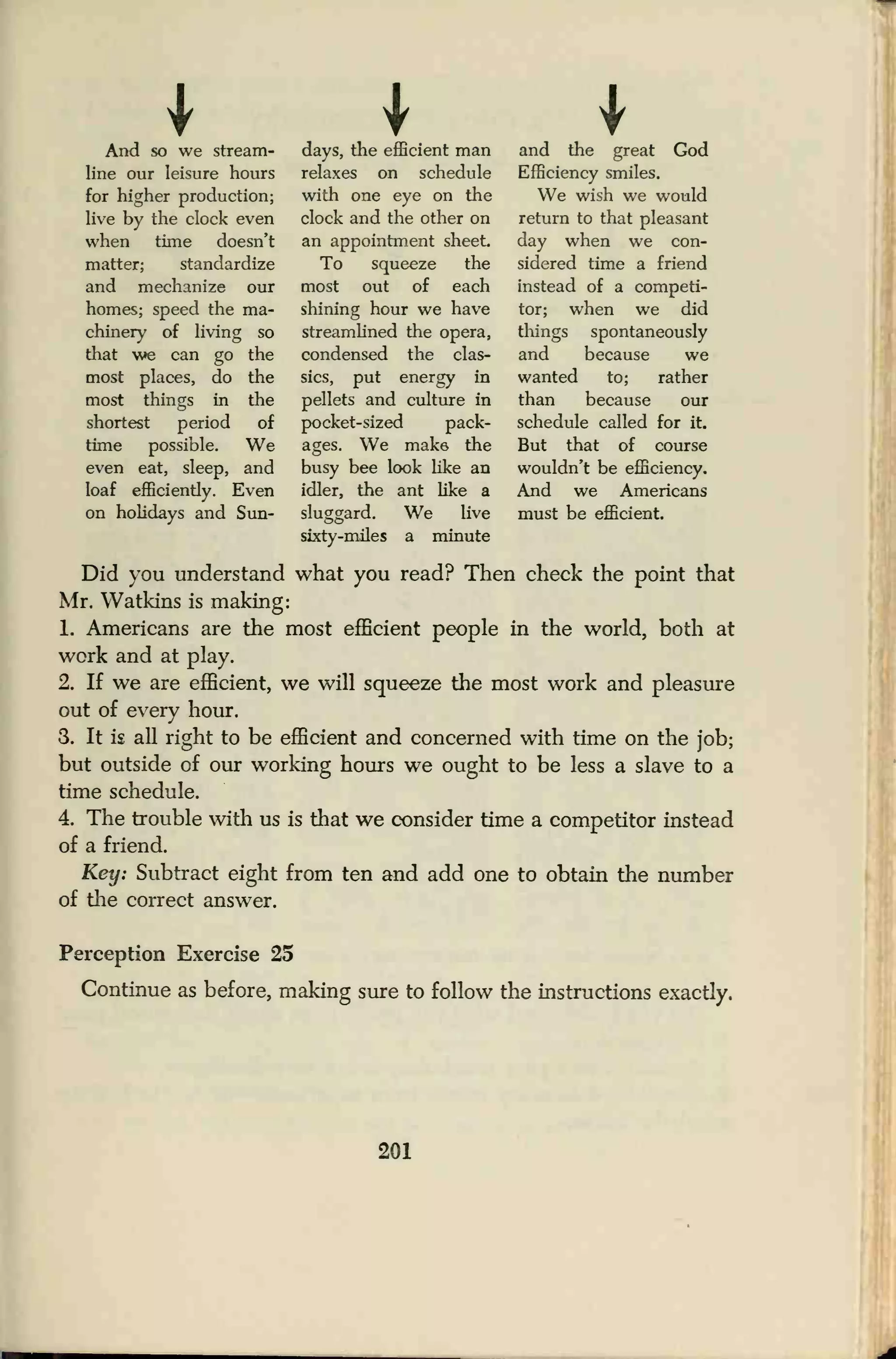 IAnd so we stream-
line our leisure hours
for higher production;
live by the clock even
when time doesn't
matter; standardize
and mechanize our
homes; speed the ma-
chinery of living so
that we can go the
most places, do the
most things in the
shortest period of
time possible. We
even eat, sleep, and
loaf efficiently. Even
on holidays and Sun-
days, the efficient man
relaxes on schedule
with one eye on the
clock and the other on
an appointment sheet.
To squeeze the
most out of each
shining hour we have
streamlined the opera,
condensed the clas-
sics, put energy in
pellets and culture in
pocket-sized pack-
ages. We make the
busy bee look like an
idler, the ant like a
sluggard. We live
sixty-miles a minute
and the great God
Efficiency smiles.
We wish we would
return to that pleasant
day when we con-
sidered time a friend
instead of a competi-
tor; when we did
things spontaneously
and because we
wanted to; rather
than because our
schedule called for it.
But that of course
wouldn't be efficiency.
And we Americans
must be efficient.
Did you understand what you read? Then check the point that
Mr. Watkins is making:
1. Americans are the most efficient people in the world, both at
work and at play.
2. If we are efficient, we will squeeze the most work and pleasure
out of every hour.
3. It i£ all right to be efficient and concerned with time on the job;
but outside of our working hours we ought to be less a slave to a
time schedule.
4. The trouble with us is that we consider time a competitor instead
of a friend.
Key: Subtract eight from ten and add one to obtain the number
of the correct answer.
Perception Exercise 25
Continue as before, making sure to follow the instructions exactly.
201
 