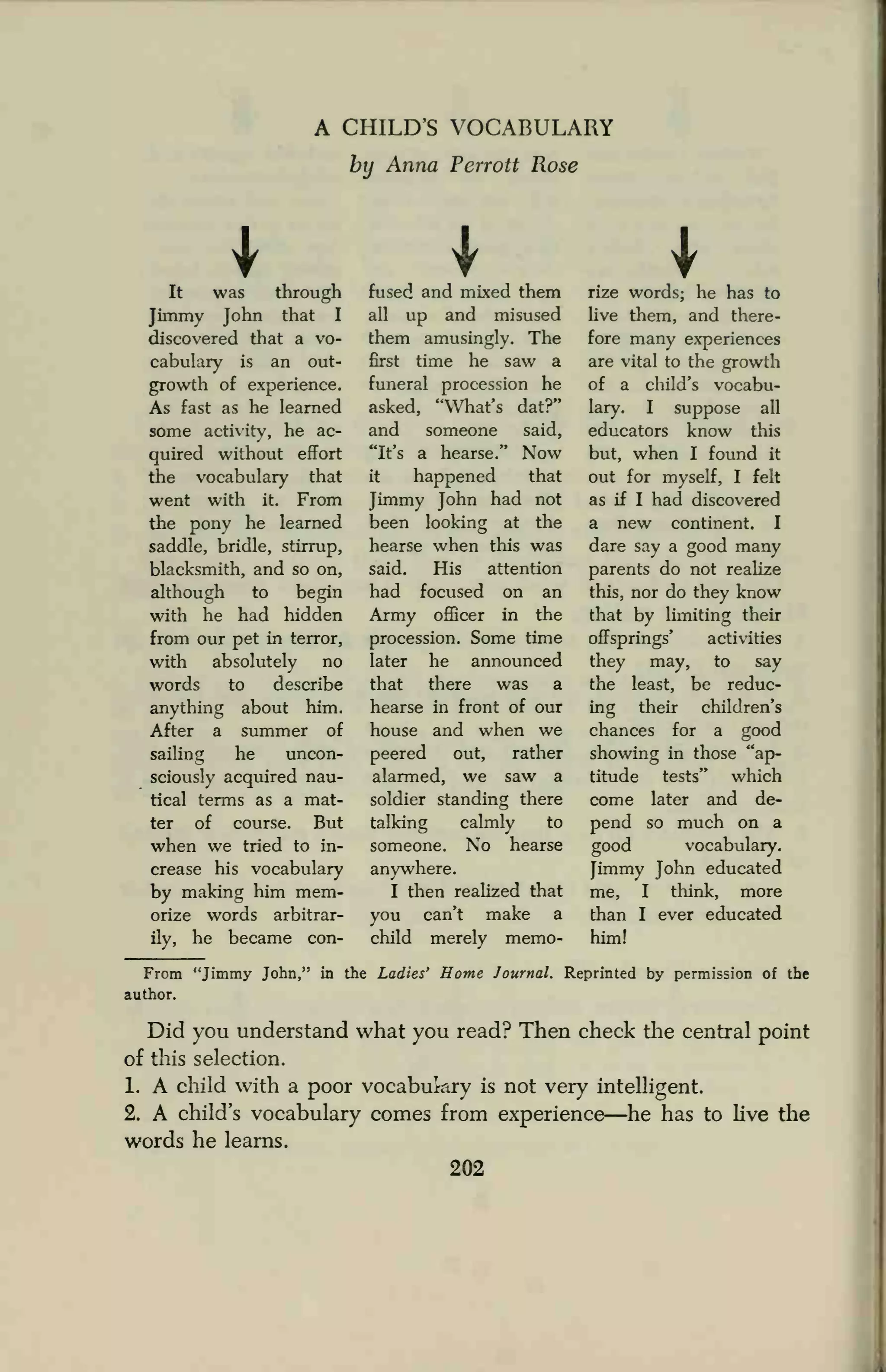 A CHILD'S VOCABULARY
by Anna Perrott Rose
It was through
Jimmy John that I
discovered that a vo-
cabulary is an out-
growth of experience.
As fast as he learned
some activity, he ac-
quired without effort
the vocabulary that
went with it. From
the pony he learned
saddle, bridle, stirrup,
blacksmith, and so on,
although to begin
with he had hidden
from our pet in terror,
with absolutely no
words to describe
anything about him.
After a summer of
sailing he uncon-
sciously acquired nau-
tical terms as a mat-
ter of course. But
when we tried to in-
crease his vocabulary
by making him mem-
orize words arbitrar-
ily, he became con-
fused and mixed them
all up and misused
them amusingly. The
first time he saw a
funeral procession he
asked, "What's dat?"
and someone said,
"It's a hearse." Now
it happened that
Jimmy John had not
been looking at the
hearse when this was
said. His attention
had focused on an
Army officer in the
procession. Some time
later he announced
that there was a
hearse in front of our
house and when we
peered out, rather
alarmed, we saw a
soldier standing there
talking calmly to
someone. No hearse
anywhere.
I then realized that
you can't make a
child merely memo-
rize words; he has to
live them, and there-
fore many experiences
are vital to the growth
of a child's vocabu-
lary. I suppose all
educators know this
but, when I found it
out for myself, I felt
as if I had discovered
a new continent. I
dare say a good many
parents do not realize
this, nor do they know
that by limiting their
offsprings' activities
they may, to say
the least, be reduc-
ing their children's
chances for a good
showing in those "ap-
titude tests" which
come later and de-
pend so much on a
good vocabulary.
Jimmy John educated
me, I think, more
than I ever educated
him!
From "Jimmy John," in the Ladies' Home Journal. Reprinted by permission of the
author.
Did you understand what you read? Then check the central point
of this selection.
1. A child with a poor vocabulary is not very intelligent.
2. A child's vocabulary comes from experience—he has to live the
words he learns.
202
 