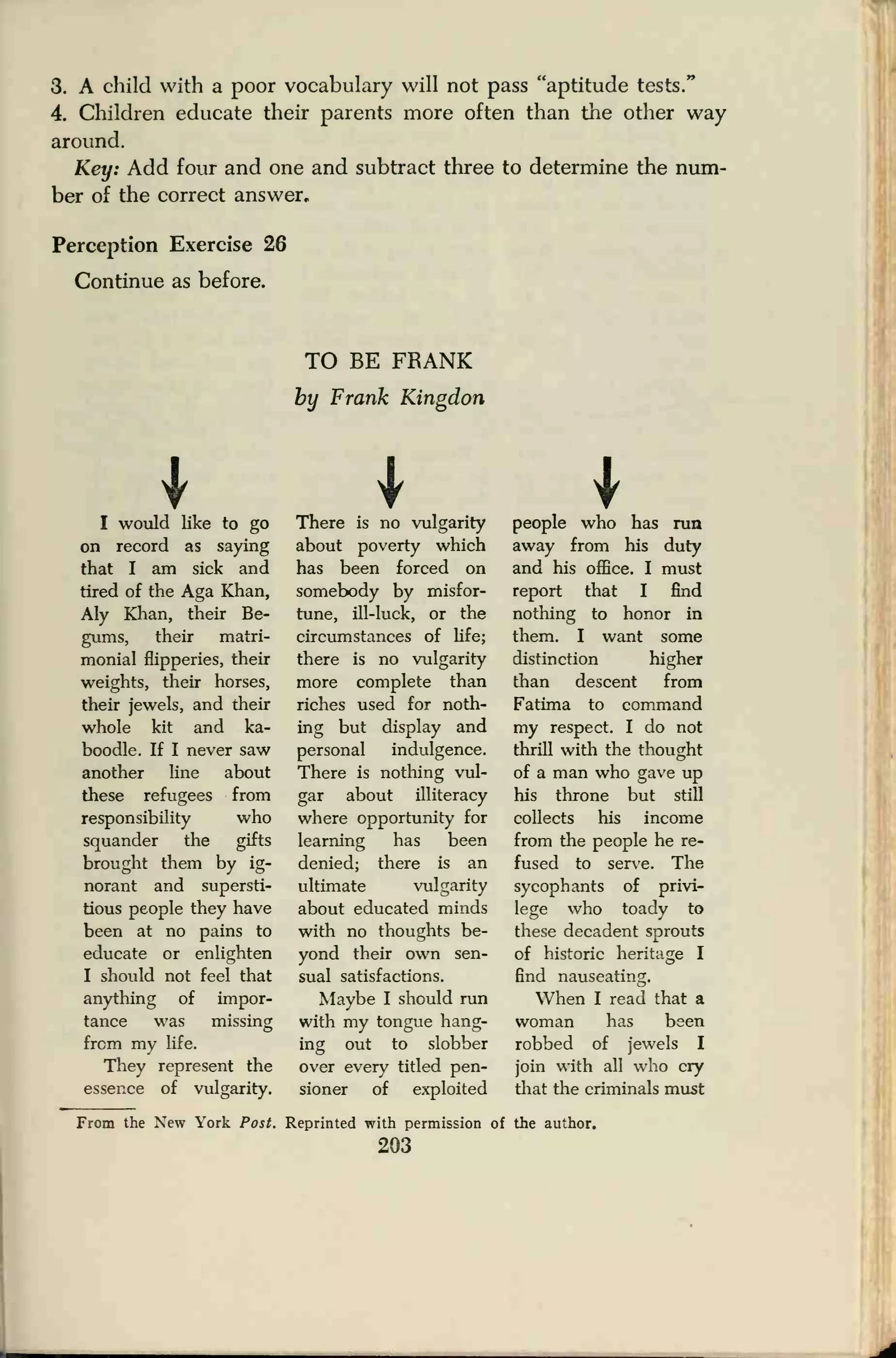 3. A child with a poor vocabulary will not pass "aptitude tests."
4. Children educate their parents more often than the other way
around.
Key: Add four and one and subtract three to determine the num-
ber of the correct answer.
Perception Exercise 26
Continue as before.
TO BE FRANK
by Frank Kingdon
I I II would like to go
on record as saying
that I am sick and
tired of the Aga Khan,
Aly Khan, their Be-
gums, their matri-
monial flipperies, their
weights, their horses,
their jewels, and their
whole kit and ka-
boodle. If I never saw
another line about
these refugees from
responsibility who
squander the gifts
brought them by ig-
norant and supersti-
tious people they have
been at no pains to
educate or enlighten
I should not feel that
anything of impor-
tance was missing
from my life.
They represent the
essence of vulgarity.
There is no vulgarity
about poverty which
has been forced on
somebody by misfor-
tune, ill-luck, or the
circumstances of life;
there is no vulgarity
more complete than
riches used for noth-
ing but display and
personal indulgence.
There is nothing vul-
gar about illiteracy
where opportunity for
learning has been
denied; there is an
ultimate vulgarity
about educated minds
with no thoughts be-
yond their own sen-
sual satisfactions.
Maybe I should run
with my tongue hang-
ing out to slobber
over every titled pen-
sioner of exploited
people who has run
away from his duty
and his office. I must
report that I find
nothing to honor in
them. I want some
distinction higher
than descent from
Fatima to command
my respect. I do not
thrill with the thought
of a man who gave up
his throne but still
collects his income
from the people he re-
fused to serve. The
sycophants of privi-
lege who toady to
these decadent sprouts
of historic heritage I
find nauseating.
When I read that a
woman has been
robbed of jewels I
join with all who cry
that the criminals must
From the New York Post. Reprinted with permission of the author.
203
 