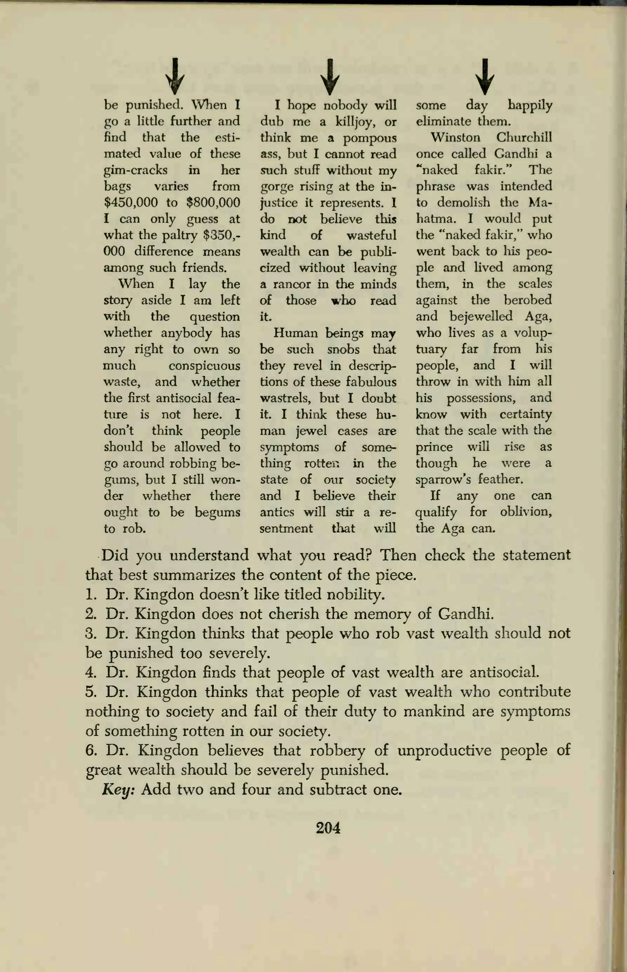 be punished. When I
go a little further and
find that the esti-
mated value of these
gim-cracks m her
bags varies from
$450,000 to $800,000
I can only guess at
what the paltry $350,-
000 difference means
among such friends.
When I lay the
story aside I am left
with the question
whether anybody has
any right to own so
much conspicuous
waste, and whether
the first antisocial fea-
ture is not here. I
don't think people
should be allowed to
go around robbing be-
gums, but I still won-
der whether there
ought to be begums
to rob.
I hope nobody will
dub me a killjoy, or
think me a pompous
ass, but I cannot read
such stuff without my
gorge rising at the in-
justice it represents. I
do not believe this
kind of wasteful
wealth can be publi-
cized without leaving
a rancor in the minds
of those who read
it.
Human beings may
be such snobs that
they revel in descrip-
tions of these fabulous
wastrels, but I doubt
it. I think these hu-
man jewel cases are
symptoms of some-
thing rotten in the
state of our society
and I believe their
antics will stir a re-
sentment that will
some day happily
eliminate them.
Winston Churchill
once called Gandhi a
"naked fakir." The
phrase was intended
to demolish the Ma-
hatma. I would put
the "naked fakir," who
went back to his peo-
ple and lived among
them, in the scales
against the berobed
and bejewelled Aga,
who lives as a volup-
tuary far from his
people, and I will
throw in with him all
his possessions, and
know with certainty
that the scale with the
prince will rise as
though he were a
sparrow's feather.
If any one can
qualify for oblivion,
the Aga can.
Did you understand what you read? Then check the statement
that best summarizes the content of the piece.
1. Dr. Kingdon doesn't like titled nobility.
2. Dr. Kingdon does not cherish the memory of Gandhi.
3. Dr. Kingdon thinks that people who rob vast wealth should not
be punished too severely.
4. Dr. Kingdon finds that people of vast wealth are antisocial.
5. Dr. Kingdon thinks that people of vast wealth who contribute
nothing to society and fail of their duty to mankind are symptoms
of something rotten in our society.
6. Dr. Kingdon believes that robbery of unproductive people of
great wealth should be severely punished.
Key: Add two and four and subtract one.
204
 
