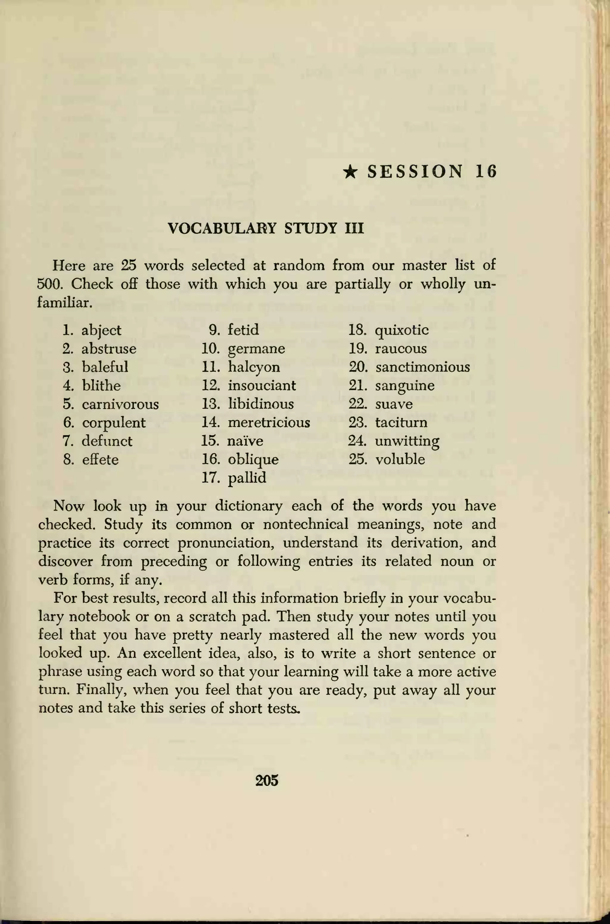 • SESSION 16
VOCABULARY STUDY III
Here are 25 words selected at random from our master list of
500. Check off those with which you are partially or wholly un-
familiar.
1. abject
2. abstruse
3. baleful
4. blithe
5. carnivorous
6. corpulent
7. defunct
8. effete
9. fetid
10. germane
11. halcyon
12. insouciant
13. libidinous
14. meretricious
15. naive
16. oblique
17. pallid
18. quixotic
19. raucous
20. sanctimonious
21. sanguine
22. suave
23. taciturn
24. unwitting
25. voluble
Now look up in your dictionary each of the words you have
checked. Study its common or nontechnical meanings, note and
practice its correct pronunciation, understand its derivation, and
discover from preceding or following entries its related noun or
verb forms, if any.
For best results, record all this information briefly in your vocabu-
lary notebook or on a scratch pad. Then study your notes until you
feel that you have pretty nearly mastered all the new words you
looked up. An excellent idea, also, is to write a short sentence or
phrase using each word so that your learning will take a more active
turn. Finally, when you feel that you are ready, put away all your
notes and take this series of short tests.
205
 