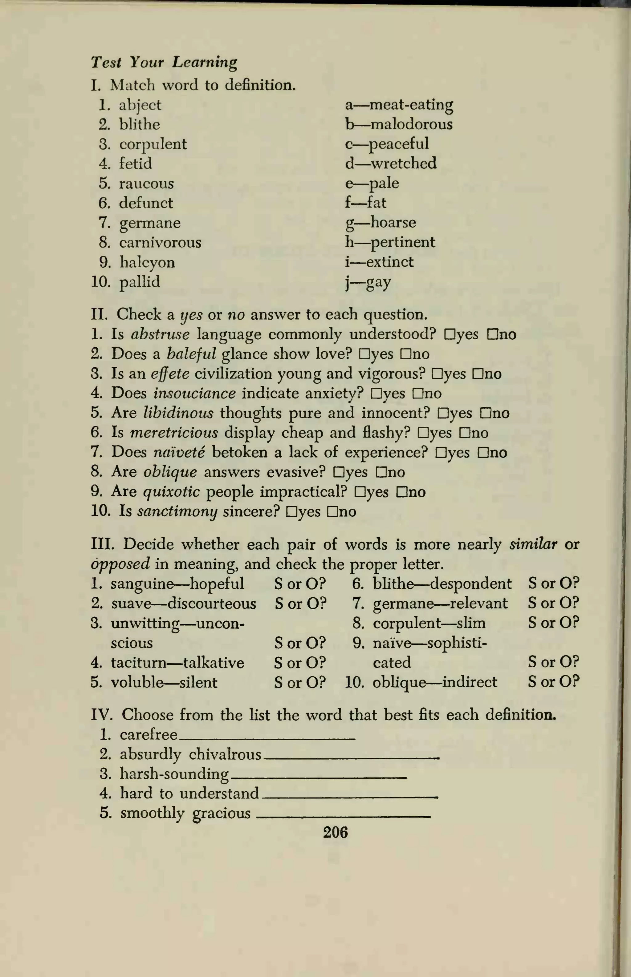 Test Your Learning
I. Match word to definition.
1. abject
2. blithe
a—meat-eating
b—malodorous
3. corpulent
4. fetid
c—peaceful
d—wretched
5. raucous
6. defunct
e—pale
f—fat
7. germane
8. carnivorous
9. halcyon
10. pallid
g—hoarse
h—pertinent
i—extinct
j— ay
II. Check a yes or no answer to each question.
1. Is abstruse language commonly understood? Dyes Dno
2. Does a baleful glance show love? Dyes Dno
3. Is an effete civilization young and vigorous? Dyes Dno
4. Does insouciance indicate anxiety? Dyes Dno
5. Are libidinous thoughts pure and innocent? Dyes Dno
6. Is meretricious display cheap and flashy? Dyes Dno
7. Does naivete betoken a lack of experience? Dyes Dno
8. Are oblique answers evasive? Dyes Dno
9. Are quixotic people impractical? Dyes Dno
10. Is sanctimony sincere? Dyes Dno
III. Decide whether each pair of words is more nearly similar or
opposed in meaning, and check the proper letter.
1. sanguine—hopeful SorO? 6. blithe—despondent SorO?
2. suave—discourteous SorO? 7. germane—relevant SorO?
3. unwitting—uncon- 8. corpulent—slim SorO?
scious SorO? 9. naive—sophisti-
4. taciturn—talkative SorO? cated SorO?
5. voluble—silent SorO? 10. oblique—indirect SorO?
IV. Choose from the list the word that best fits each definition.
1. carefree
2. absurdly chivalrous .
3. harsh-sounding
4. hard to understand .
5. smoothly gracious
 