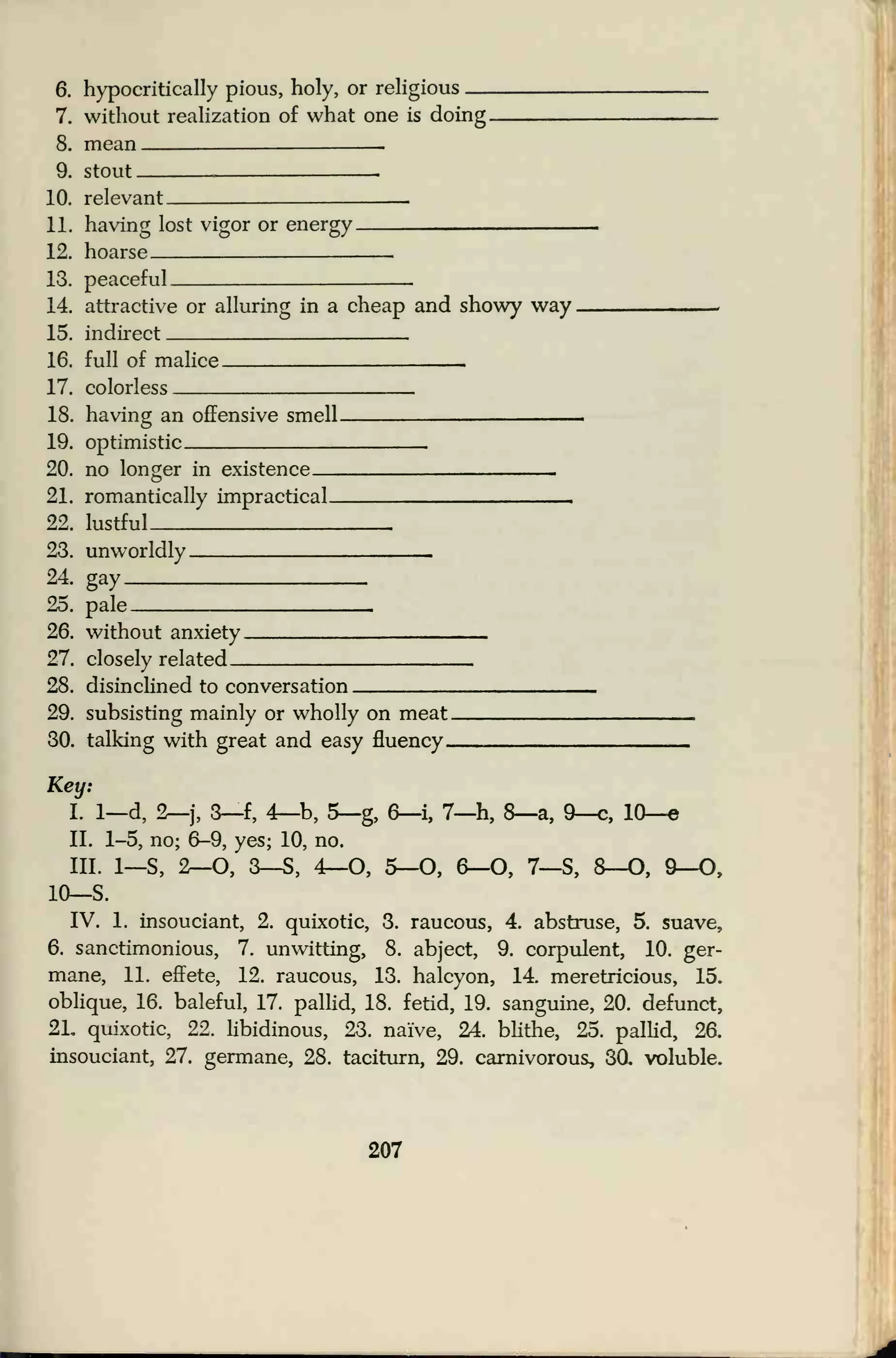 6. hypocritically pious, holy, or religious —
7. without realization of what one is doing.
8. mean —
9. stout
10. relevant —
11. having lost vigor or energy.
12. hoarse
13. peaceful
14. attractive or alluring in a cheap and showy way
15. indirect
16. full of malice _17. colorless
18. having an offensive smell.
19. optimistic.
20. no longer in existence
—
21. romantically impractical.
22. lustful
23. unworldly
24. gay
25. pale
26. without anxiety
27. closely related.
28. disinclined to conversation
29. subsisting mainly or wholly on meat.
30. talking with great and easy fluency
-
Key:
I. 1—d, 2—j, 3—f, 4—b, 5—g, 6—i, 7—h, 8—a, 9—c, 10—
e
II. 1-5, no; 6-9, yes; 10, no.
III. 1—S, 2—O, 3—S, 4—O, 5—O, 6—O, 7—S, 8—O, 9—O,
10—S.
IV. 1. insouciant, 2. quixotic, 3. raucous, 4. abstruse, 5. suave,
6. sanctimonious, 7. unwitting, 8. abject, 9. corpulent, 10. ger-
mane, 11. effete, 12. raucous, 13. halcyon, 14. meretricious, 15.
oblique, 16. baleful, 17. pallid, 18. fetid, 19. sanguine, 20. defunct,
21. quixotic, 22. libidinous, 23. naive, 24. blithe, 25. pallid, 2a
insouciant, 27. germane, 28. taciturn, 29. carnivorous, 30. voluble.
207
 