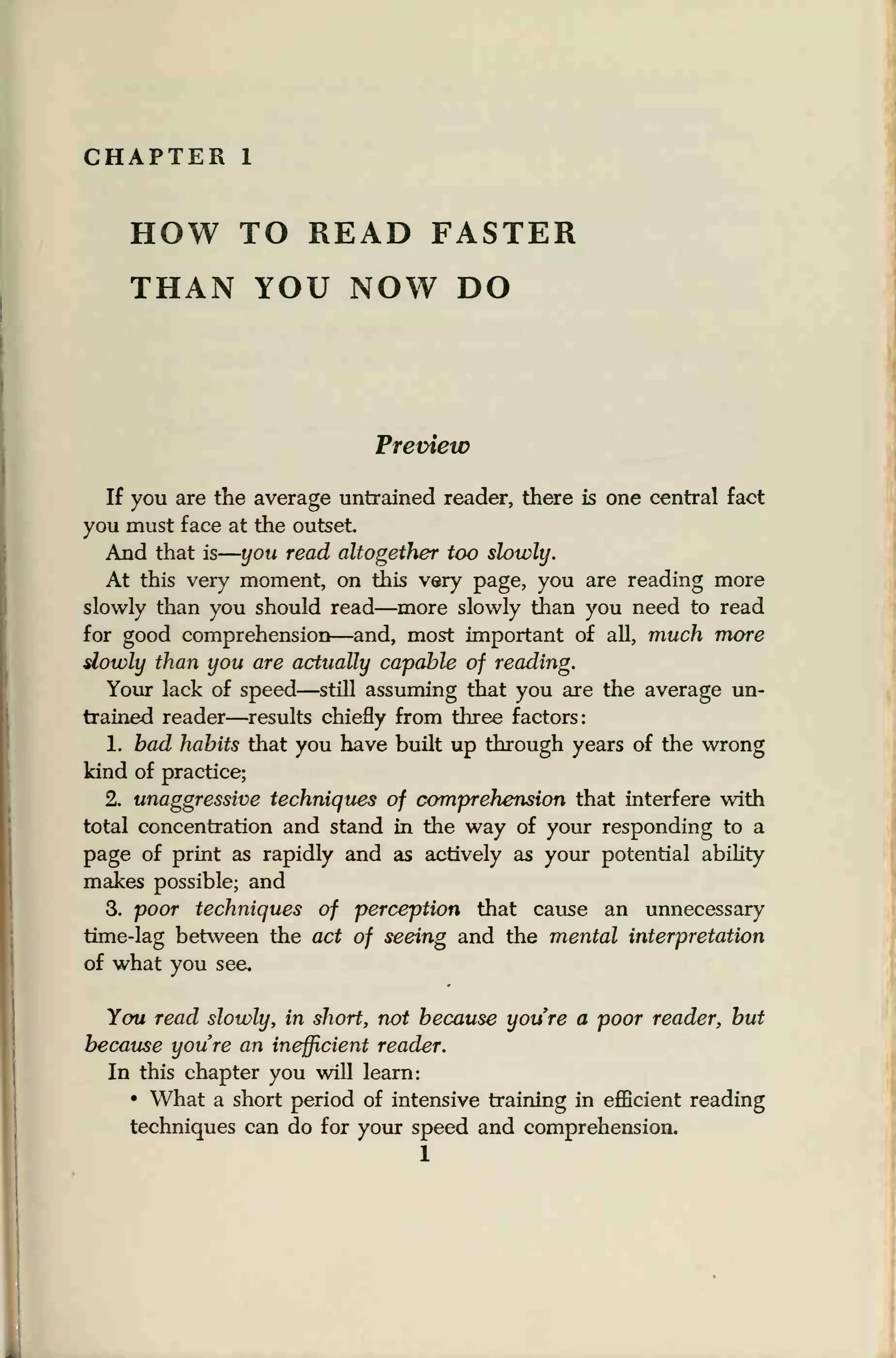 CHAPTER 1
HOW TO READ FASTER
THAN YOU NOW DO
Preview
If you are the average untrained reader, there is one central fact
you must face at the outset
And that is
—
you read altogether too slowly.
At this very moment, on this very page, you are reading more
slowly than you should read—more slowly than you need to read
for good comprehension—and, most important of all, much more
slowly than you are actually capable of reading.
Your lack of speed—still assuming that you are the average un-
trained reader—results chiefly from three factors:
1. bad habits that you have built up through years of the wrong
kind of practice;
2. unaggressive techniques of comprehension that interfere with
total concentration and stand in the way of your responding to a
page of print as rapidly and as actively as your potential ability
makes possible; and
3. poor techniques of perception that cause an unnecessary
time-lag between the act of seeing and the mental interpretation
of what you see.
You read slowly, in short, not because youre a poor reader, but
because youre an inefficient reader.
In this chapter you will learn:
• What a short period of intensive training in efficient reading
techniques can do for your speed and comprehension.
1
 