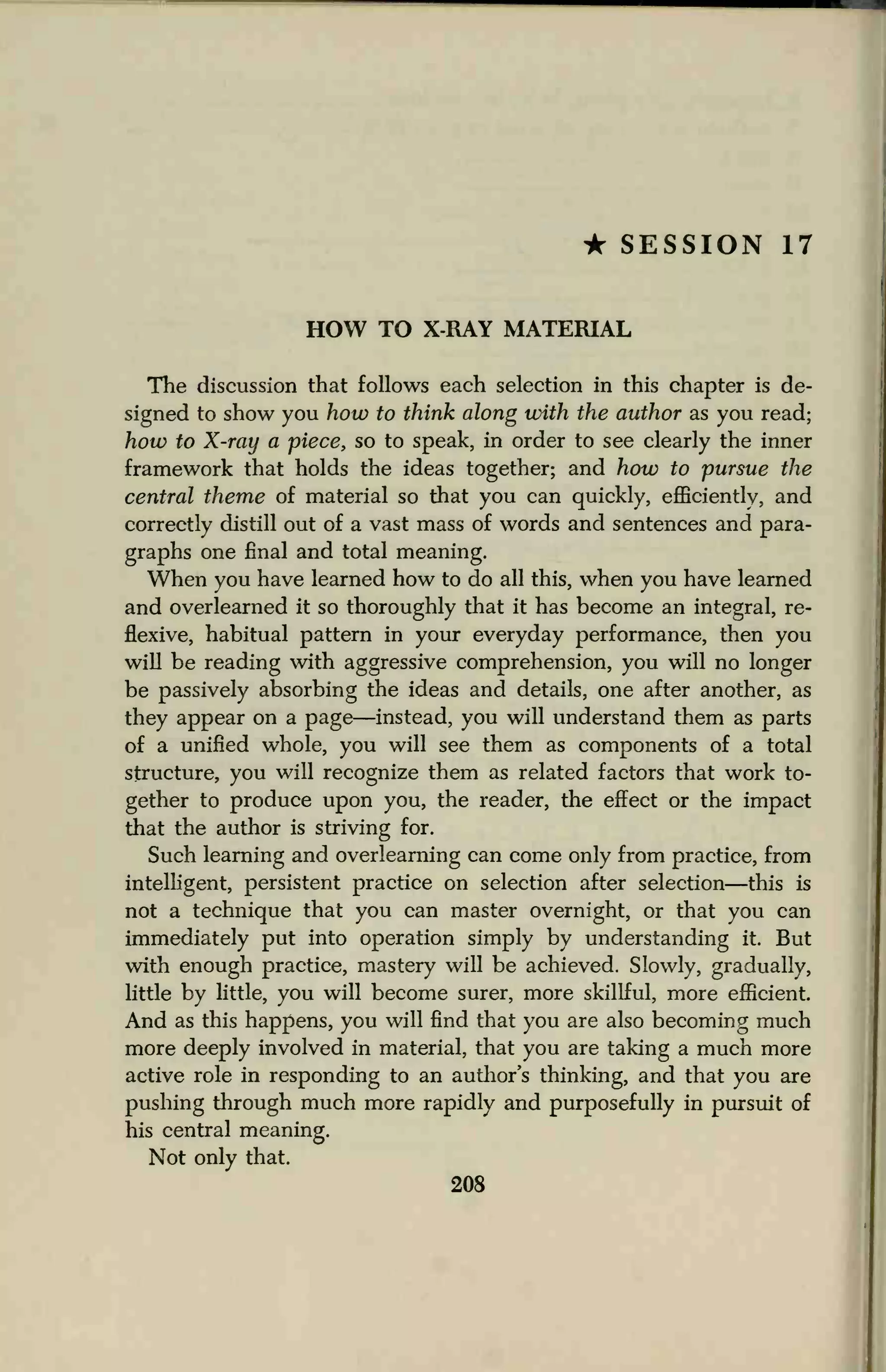 • SESSION 17
HOW TO X-RAY MATERIAL
The discussion that follows each selection in this chapter is de-
signed to show you how to think along with the author as you read;
how to X-ray a piece, so to speak, in order to see clearly the inner
framework that holds the ideas together; and how to pursue the
central theme of material so that you can quickly, efficiently, and
correctly distill out of a vast mass of words and sentences and para-
graphs one final and total meaning.
When you have learned how to do all this, when you have learned
and overlearned it so thoroughly that it has become an integral, re-
flexive, habitual pattern in your everyday performance, then you
will be reading with aggressive comprehension, you will no longer
be passively absorbing the ideas and details, one after another, as
they appear on a page—instead, you will understand them as parts
of a unified whole, you will see them as components of a total
structure, you will recognize them as related factors that work to-
gether to produce upon you, the reader, the effect or the impact
that the author is striving for.
Such learning and overlearning can come only from practice, from
intelligent, persistent practice on selection after selection—this is
not a technique that you can master overnight, or that you can
immediately put into operation simply by understanding it. But
with enough practice, mastery will be achieved. Slowly, gradually,
little by little, you will become surer, more skillful, more efficient.
And as this happens, you will find that you are also becoming much
more deeply involved in material, that you are taking a much more
active role in responding to an author's thinking, and that you are
pushing through much more rapidly and purposefully in pursuit of
his central meaning.
Not only that.
208
 