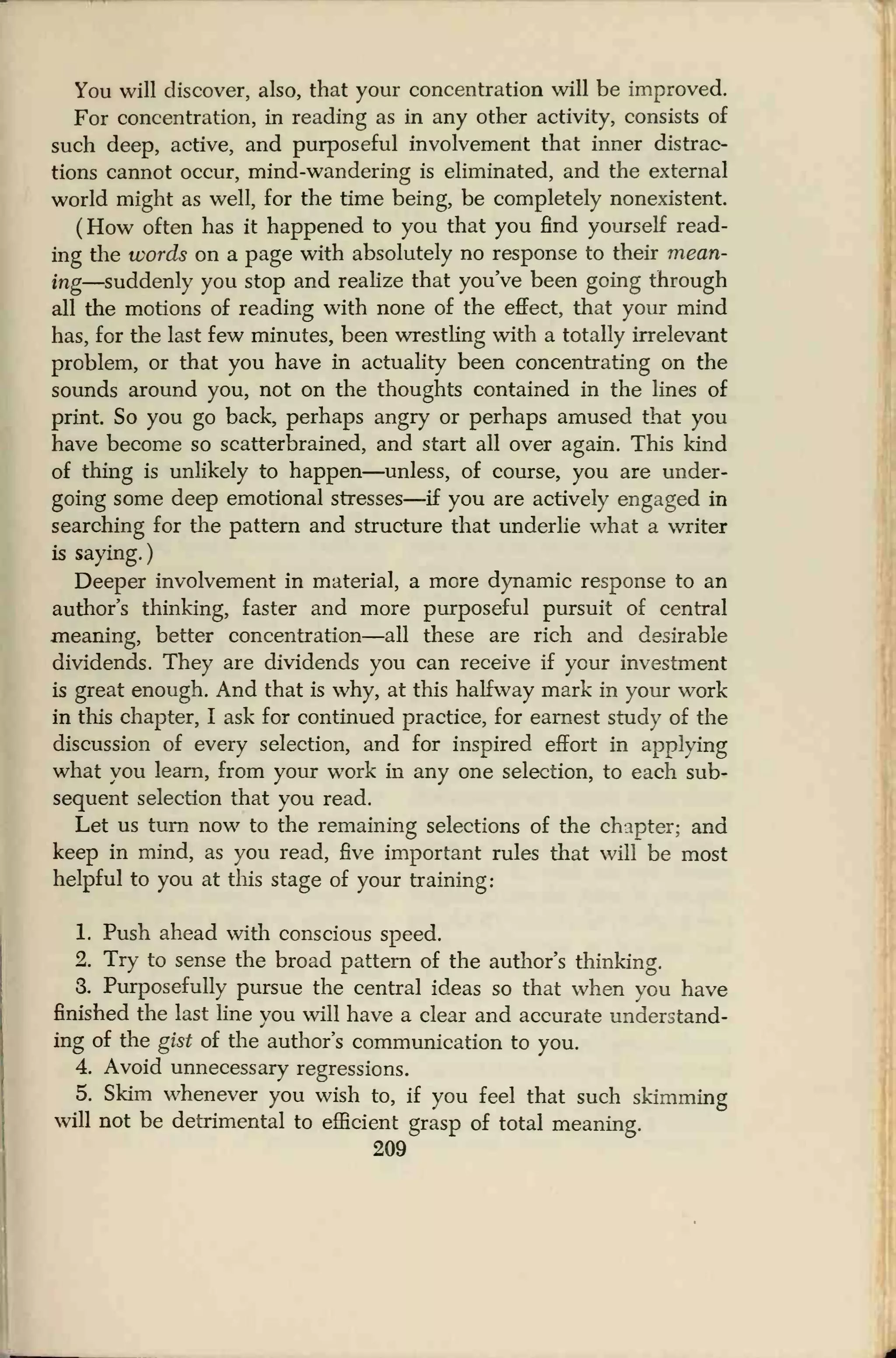 You will discover, also, that your concentration will be improved.
For concentration, in reading as in any other activity, consists of
such deep, active, and purposeful involvement that inner distrac-
tions cannot occur, mind-wandering is eliminated, and the external
world might as well, for the time being, be completely nonexistent.
(How often has it happened to you that you find yourself read-
ing the words on a page with absolutely no response to their mean-
ing—suddenly you stop and realize that you've been going through
all the motions of reading with none of the effect, that your mind
has, for the last few minutes, been wrestling with a totally irrelevant
problem, or that you have in actuality been concentrating on the
sounds around you, not on the thoughts contained in the lines of
print. So you go back, perhaps angry or perhaps amused that you
have become so scatterbrained, and start all over again. This kind
of thing is unlikely to happen—unless, of course, you are under-
going some deep emotional stresses—if you are actively engaged in
searching for the pattern and structure that underlie what a writer
is saying.)
Deeper involvement in material, a more dynamic response to an
author's thinking, faster and more purposeful pursuit of central
meaning, better concentration—all these are rich and desirable
dividends. They are dividends you can receive if your investment
is great enough. And that is why, at this halfway mark in your work
in this chapter, I ask for continued practice, for earnest study of the
discussion of every selection, and for inspired effort in applying
what you learn, from your work in any one selection, to each sub-
sequent selection that you read.
Let us turn now to the remaining selections of the chapter; and
keep in mind, as you read, five important rules that will be most
helpful to you at this stage of your training:
1. Push ahead with conscious speed.
2. Try to sense the broad pattern of the author's thinking.
3. Purposefully pursue the central ideas so that when you have
finished the last line you will have a clear and accurate understand-
ing of the gist of the author's communication to you.
4. Avoid unnecessary regressions.
5. Skim whenever you wish to, if you feel that such skimming
will not be detrimental to efficient grasp of total meaning.
209
 