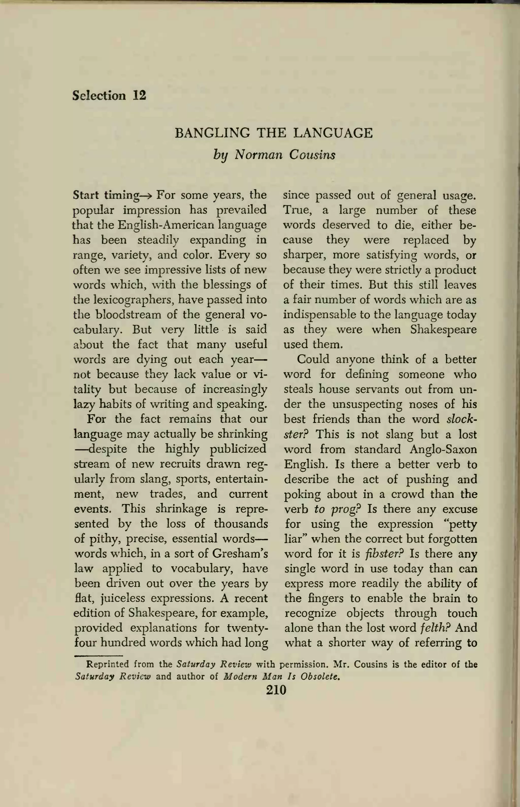 Selection 12
BANGLING THE LANGUAGE
by Norman Cousins
Start timing-* For some years, the
popular impression has prevailed
that the English-American language
has been steadily expanding in
range, variety, and color. Every so
often we see impressive lists of new
words which, with the blessings of
the lexicographers, have passed into
the bloodstream of the general vo-
cabulary. But very little is said
about the fact that many useful
words are dying out each year
not because they lack value or vi-
tality but because of increasingly
lazy habits of writing and speaking.
For the fact remains that our
language may actually be shrinking
—despite the highly publicized
stream of new recruits drawn reg-
ularly from slang, sports, entertain-
ment, new trades, and current
events. This shrinkage is repre-
sented by the loss of thousands
of pithy, precise, essential words
words which, in a sort of Gresham's
law applied to vocabulary, have
been driven out over the years by
flat, juiceless expressions. A recent
edition of Shakespeare, for example,
provided explanations for twenty-
four hundred words which had long
since passed out of general usage.
True, a large number of these
words deserved to die, either be-
cause they were replaced by
sharper, more satisfying words, or
because they were strictly a product
of their times. But this still leaves
a fair number of words which are as
indispensable to the language today
as they were when Shakespeare
used them.
Could anyone think of a better
word for defining someone who
steals house servants out from un-
der the unsuspecting noses of his
best friends than the word slock-
ster? This is not slang but a lost
word from standard Anglo-Saxon
English. Is there a better verb to
describe the act of pushing and
poking about in a crowd than the
verb to prog? Is there any excuse
for using the expression "petty
liar" when the correct but forgotten
word for it is fibster? Is there any
single word in use today than can
express more readily the ability of
the fingers to enable the brain to
recognize objects through touch
alone than the lost word felth? And
what a shorter way of referring to
Reprinted from the Saturday Review with permission. Mr. Cousins is the editor of the
Saturday Review and author of Modern Man Is Obsolete.
210
 