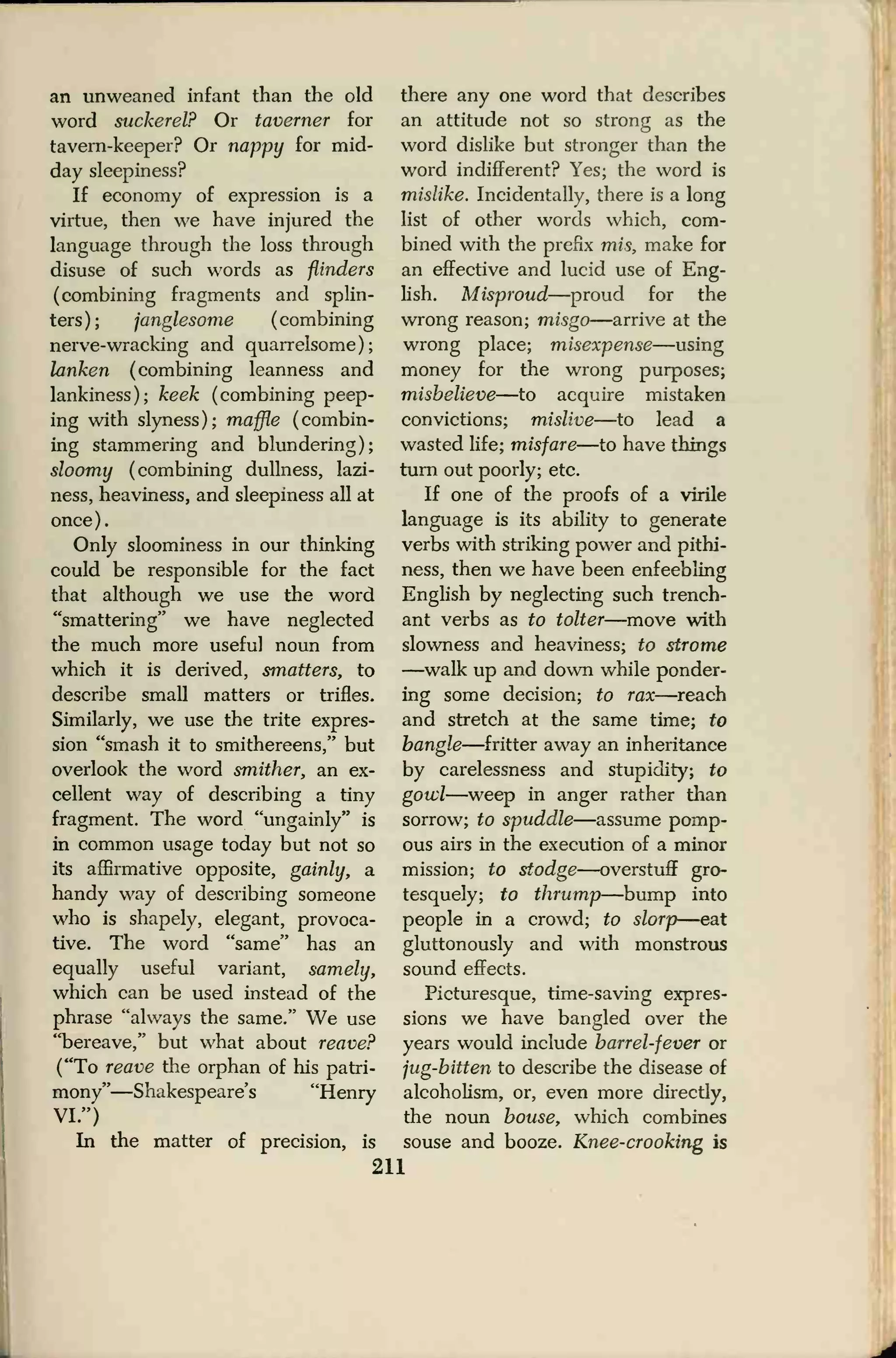 an unweaned infant than the old
word suckerel? Or taverner for
tavern-keeper? Or nappy for mid-
day sleepiness?
If economy of expression is a
virtue, then we have injured the
language through the loss through
disuse of such words as flinders
(combining fragments and splin-
ters); janglesome (combining
nerve-wracking and quarrelsome);
lanken (combining leanness and
lankiness); keek (combining peep-
ing with slyness); maffle (combin-
ing stammering and blundering);
sloomy (combining dullness, lazi-
ness, heaviness, and sleepiness all at
once).
Only sloominess in our thinking
could be responsible for the fact
that although we use the word
"smattering" we have neglected
the much more useful noun from
which it is derived, smatters, to
describe small matters or trifles.
Similarly, we use the trite expres-
sion "smash it to smithereens," but
overlook the word smither, an ex-
cellent way of describing a tiny
fragment. The word "ungainly" is
in common usage today but not so
its affirmative opposite, gainly, a
handy way of describing someone
who is shapely, elegant, provoca-
tive. The word "same" has an
equally useful variant, samely,
which can be used instead of the
phrase "always the same." We use
"bereave," but what about reave?
("To reave the orphan of his patri-
mony"—Shakespeare's "Henry
VI.")
In the matter of precision, is
there any one word that describes
an attitude not so strong as the
word dislike but stronger than the
word indifferent? Yes; the word is
mislike. Incidentally, there is a long
list of other words which, com-
bined with the prefix mis, make for
an effective and lucid use of Eng-
lish. Misproud—proud for the
wrong reason; misgo—arrive at the
wrong place; misexpense—using
money for the wrong purposes;
misbelieve—to acquire mistaken
convictions; mislive—to lead a
wasted life; misfare—to have things
turn out poorly; etc.
If one of the proofs of a virile
language is its ability to generate
verbs with striking power and pithi-
ness, then we have been enfeebling
English by neglecting such trench-
ant verbs as to tolter—move with
slowness and heaviness; to strome
—walk up and down while ponder-
ing some decision; to rax—reach
and stretch at the same time; to
bangle—fritter away an inheritance
by carelessness and stupidity; to
gowl—weep in anger rather than
sorrow; to spuddle—assume pomp-
ous airs in the execution of a minor
mission; to stodge—overstuff gro-
tesquely; to thrump—bump into
people in a crowd; to slorp—eat
gluttonously and with monstrous
sound effects.
Picturesque, time-saving expres-
sions we have bangled over the
years would include barrel-fever or
jug-bitten to describe the disease of
alcoholism, or, even more directly,
the noun bouse, which combines
souse and booze. Knee-crooking is
211
 