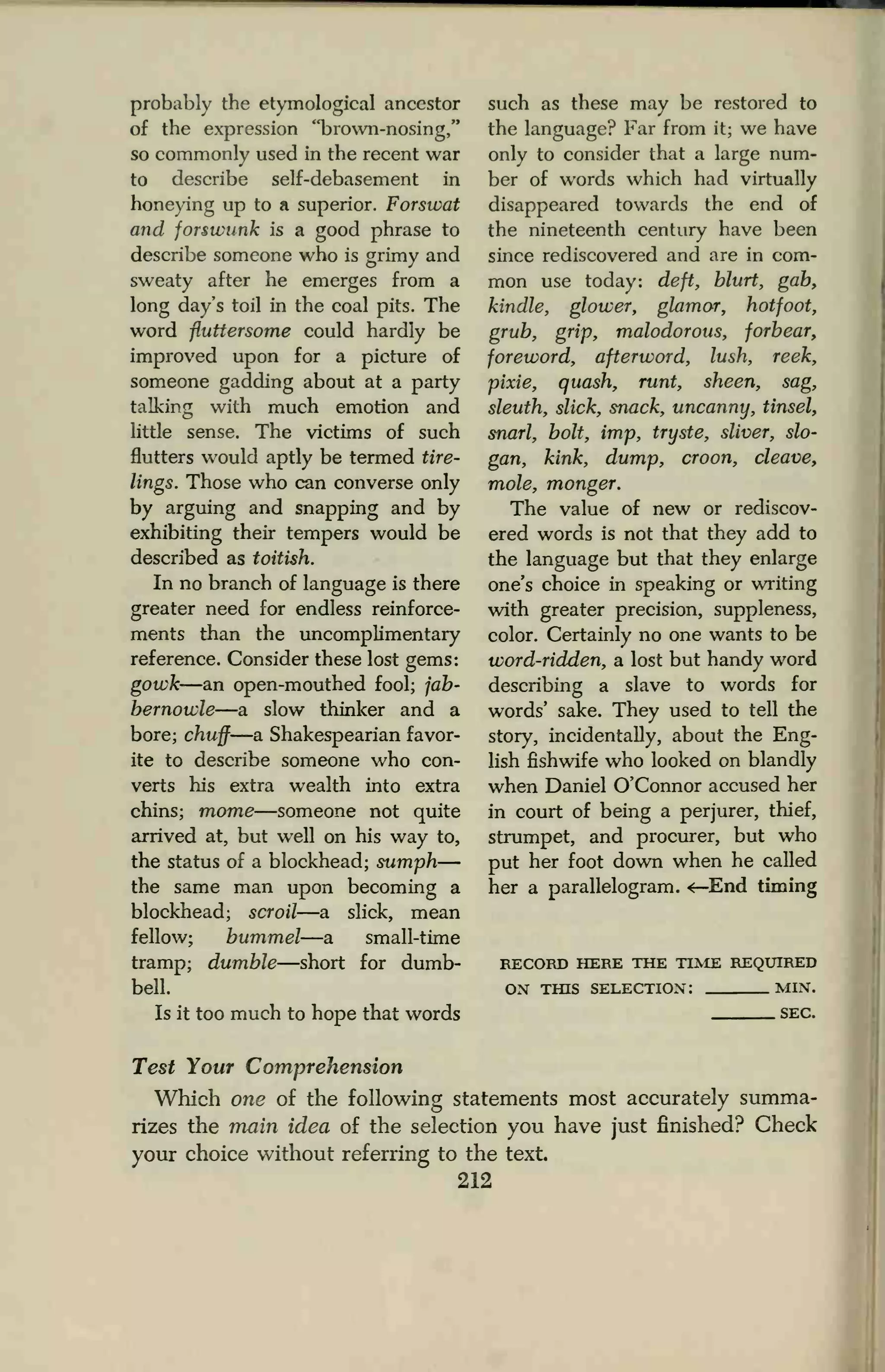 probably the etymological ancestor
of the expression "brown-nosing,"
so commonly used in the recent war
to describe self-debasement in
honeying up to a superior. Forswat
and forswunk is a good phrase to
describe someone who is grimy and
sweaty after he emerges from a
long day's toil in the coal pits. The
word fluttersome could hardly be
improved upon for a picture of
someone gadding about at a party
talking with much emotion and
little sense. The victims of such
flutters would aptly be termed tire-
lings. Those who can converse only
by arguing and snapping and by
exhibiting their tempers would be
described as toitish.
In no branch of language is there
greater need for endless reinforce-
ments than the uncomplimentary
reference. Consider these lost gems:
gowk—an open-mouthed fool; jab-
bernowle—a slow thinker and a
bore; chuff—a Shakespearian favor-
ite to describe someone who con-
verts his extra wealth into extra
chins; mome—someone not quite
arrived at, but well on his way to,
the status of a blockhead; sumph—
the same man upon becoming a
blockhead; scroil—a slick, mean
fellow; hummel—a small-time
tramp; dumble—short for dumb-
bell.
Is it too much to hope that words
such as these may be restored to
the language? Far from it; we have
only to consider that a large num-
ber of words which had virtually
disappeared towards the end of
the nineteenth century have been
since rediscovered and are in com-
mon use today: deft, blurt, gab,
kindle, glower, glamor, hotfoot,
grub, grip, malodorous, forbear,
foreword, afterword, lush, reek,
pixie, quash, runt, sheen, sag,
sleuth, slick, snack, uncanny, tinsel,
snarl, bolt, imp, tryste, sliver, slo-
gan, kink, dump, croon, cleave,
mole, monger.
The value of new or rediscov-
ered words is not that they add to
the language but that they enlarge
one's choice in speaking or writing
with greater precision, suppleness,
color. Certainly no one wants to be
word-ridden, a lost but handy word
describing a slave to words for
words' sake. They used to tell the
story, incidentally, about the Eng-
lish fishwife who looked on blandly
when Daniel O'Connor accused her
in court of being a perjurer, thief,
strumpet, and procurer, but who
put her foot down when he called
her a parallelogram. <—End timing
RECORD HERE THE TIME REQUIRED
ON THIS SELECTION: MIN.
SEC.
Test Your Comprehension
Which one of the following statements most accurately summa-
rizes the main idea of the selection you have just finished? Check
your choice without referring to the text
212
 