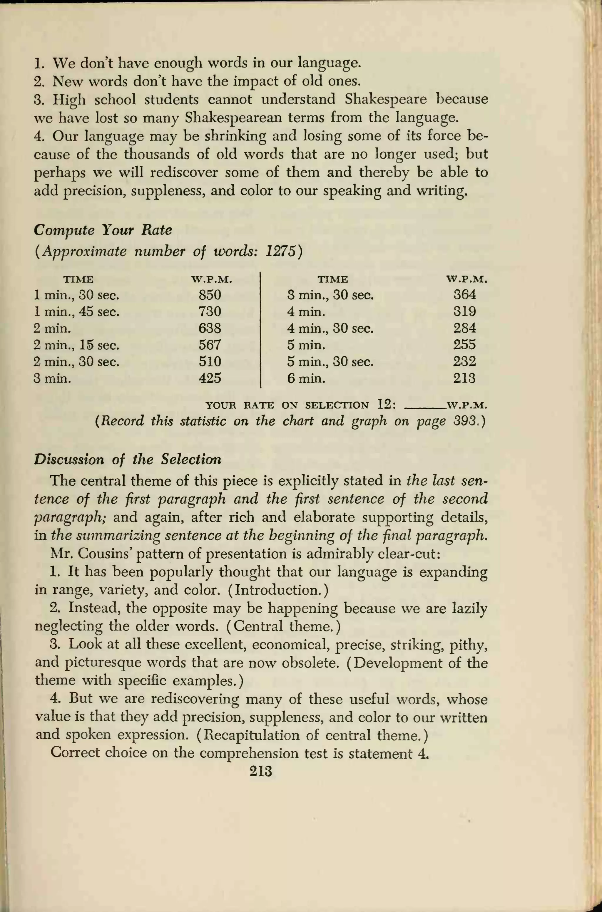 1. We don't have enough words in our language.
2. New words don't have the impact of old ones.
3. High school students cannot understand Shakespeare because
we have lost so many Shakespearean terms from the language.
4. Our language may be shrinking and losing some of its force be-
cause of the thousands of old words that are no longer used; but
perhaps we will rediscover some of them and thereby be able to
add precision, suppleness, and color to our speaking and writing.
Compute Your Rate
(Approximate number of words: 1275)
TIME
1 min., 30 sec.
1 min., 45 sec.
2 min.
2 min., 15 sec.
2 min., 30 sec.
3 min.
W.P.M.
850
730
638
567
510
425
TIME
3 min., 30 sec.
4 min.
4 min., 30 sec.
5 min.
5 min., 30 sec.
6 min.
YOUR RATE ON SELECTION 12:
W.P.M.
364
319
284
255
232
213
_W.P.M.
(Record this statistic on the chart and graph on page 393.)
Discussion of the Selection
The central theme of this piece is explicitly stated in the last sen-
tence of the first paragraph and the first sentence of the second
paragraph; and again, after rich and elaborate supporting details,
in the summarizing sentence at the beginning of the final paragraph.
Mr. Cousins' pattern of presentation is admirably clear-cut:
1. It has been popularly thought that our language is expanding
in range, variety, and color. (Introduction.)
2. Instead, the opposite may be happening because we are lazily
neglecting the older words. ( Central theme.
)
3. Look at all these excellent, economical, precise, striking, pithy,
and picturesque words that are now obsolete. ( Development of the
theme with specific examples.)
4. But we are rediscovering many of these useful words, whose
value is that they add precision, suppleness, and color to our written
and spoken expression. ( Recapitulation of central theme.
)
Correct choice on the comprehension test is statement 4
213
 