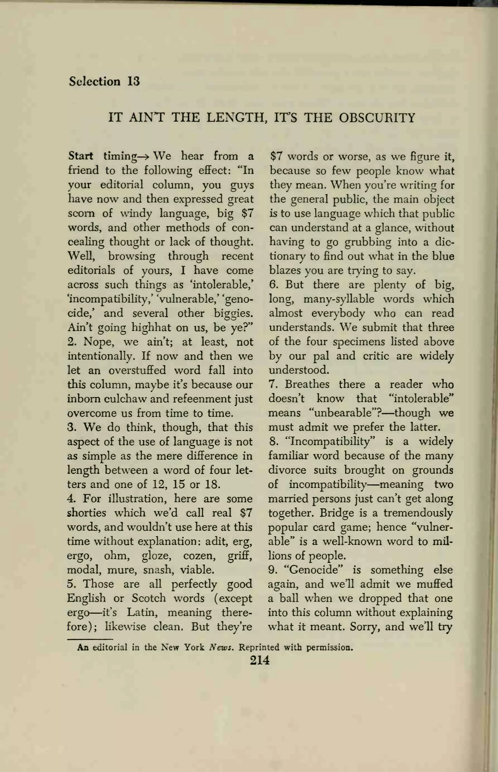 Selection 13
IT AINT THE LENGTH, ITS THE OBSCURITY
Start timing—> We hear from a
friend to the following effect: "In
your editorial column, you guys
have now and then expressed great
scorn of windy language, big $7
words, and other methods of con-
cealing thought or lack of thought.
Well, browsing through recent
editorials of yours, I have come
across such things as 'intolerable,'
'incompatibility,' 'vulnerable,' 'geno-
cide/ and several other biggies.
Ain't going highhat on us, be ye?"
2. Nope, we ain't; at least, not
intentionally. If now and then we
let an overstuffed word fall into
this column, maybe it's because our
inborn culchaw and refeenment just
overcome us from time to time.
3. We do think, though, that this
aspect of the use of language is not
as simple as the mere difference in
length between a word of four let-
ters and one of 12, 15 or 18.
4. For illustration, here are some
shorties which we'd call real $7
words, and wouldn't use here at this
time without explanation: adit, erg,
ergo, ohm, gloze, cozen, griff,
modal, mure, snash, viable.
5. Those are all perfectly good
English or Scotch words (except
ergo—it's Latin, meaning there-
fore); likewise clean. But they're
$7 words or worse, as we figure it,
because so few people know what
they mean. When you're writing for
the general public, the main object
is to use language which that public
can understand at a glance, without
having to go grubbing into a dic-
tionary to find out what in the blue
blazes you are trying to say.
6. But there are plenty of big,
long, many-syllable words which
almost everybody who can read
understands. W7
e submit that three
of the four specimens listed above
by our pal and critic are widely
understood.
7. Breathes there a reader who
doesn't know that "intolerable"
means "unbearable"?—though we
must admit we prefer the latter.
8. "Incompatibility" is a widely
familiar word because of the many
divorce suits brought on grounds
of incompatibility—meaning two
married persons just can't get along
together. Bridge is a tremendously
popular card game; hence "vulner-
able" is a well-known word to mil-
lions of people.
9. "Genocide" is something else
again, and we'll admit we muffed
a ball when we dropped that one
into this column without explaining
what it meant. Sorry, and we'll try
An editorial in the New York News. Reprinted with permission.
214
 