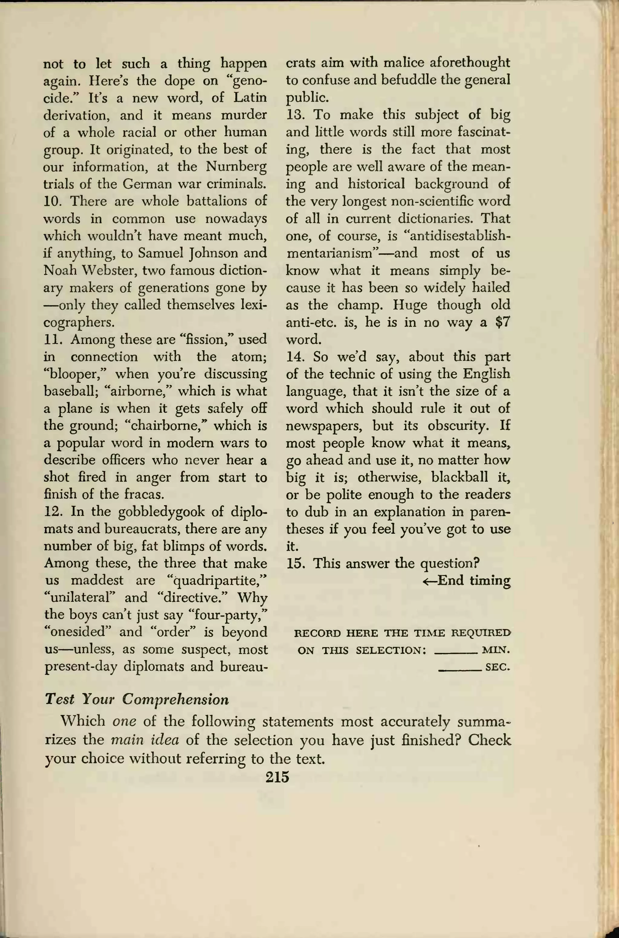 not to let such a thing happen
again. Here's the dope on "geno-
cide." It's a new word, of Latin
derivation, and it means murder
of a whole racial or other human
group. It originated, to the best of
our information, at the Nurnberg
trials of the German war criminals.
10. There are whole battalions of
words in common use nowadays
which wouldn't have meant much,
if anything, to Samuel Johnson and
Noah Webster, two famous diction-
ary makers of generations gone by
—only they called themselves lexi-
cographers.
11. Among these are "fission," used
in connection with the atom;
"blooper," when you're discussing
baseball; "airborne," which is what
a plane is when it gets safely off
the ground; "chairborne," which is
a popular word in modern wars to
describe officers who never hear a
shot fired in anger from start to
finish of the fracas.
12. In the gobbledygook of diplo-
mats and bureaucrats, there are any
number of big, fat blimps of words.
Among these, the three that make
us maddest are "quadripartite,"
"unilateral" and "directive." Why
the boys can't just say "four-party,"
"onesided" and "order" is beyond
us—unless, as some suspect, most
present-day diplomats and bureau-
crats aim with malice aforethought
to confuse and befuddle the general
public.
13. To make this subject of big
and little words still more fascinat-
ing, there is the fact that most
people are well aware of the mean-
ing and historical background of
the very longest non-scientific word
of all in current dictionaries. That
one, of course, is "antidisestablish-
mentarianism"—and most of us
know what it means simply be-
cause it has been so widely hailed
as the champ. Huge though old
anti-etc. is, he is in no way a $7
word.
14. So we'd say, about this part
of the technic of using the English
language, that it isn't the size of a
word which should rule it out of
newspapers, but its obscurity. If
most people know what it means,
go ahead and use it, no matter how
big it is; otherwise, blackball it,
or be polite enough to the readers
to dub in an explanation in paren-
theses if you feel you've got to use
it.
15. This answer the question?
<—End timing
RECORD HERE THE TIME REQUIRED
ON THIS SELECTION: MIN.
SEC.
Test Your Comprehension
Which one of the following statements most accurately summa-
rizes the main idea of the selection you have just finished? Check
your choice without referring to the text.
215
 
