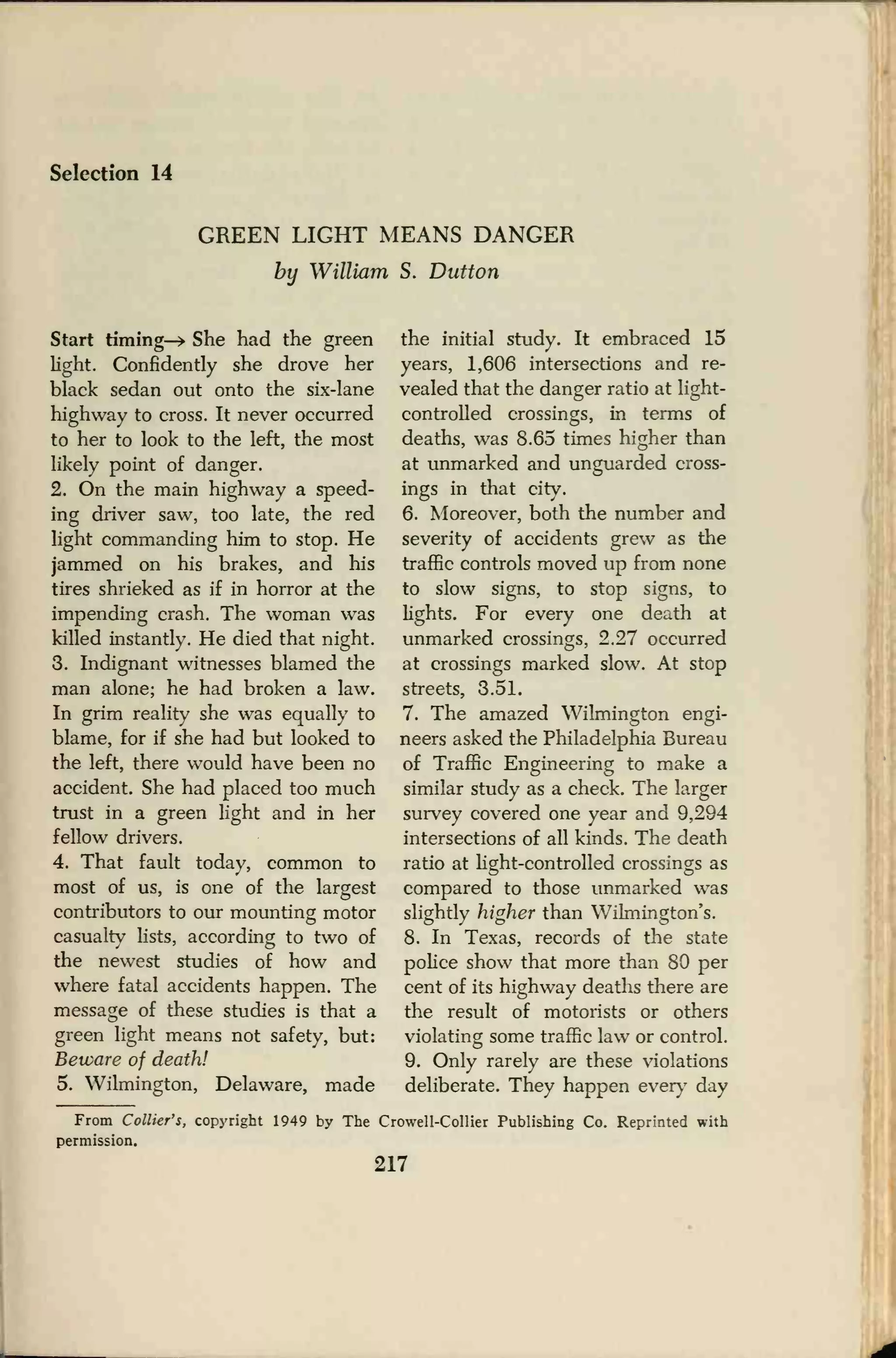 Selection 14
GREEN LIGHT MEANS DANGER
by William S. Dutton
Start timing-* She had the green
light. Confidently she drove her
black sedan out onto the six-lane
highway to cross. It never occurred
to her to look to the left, the most
likely point of danger.
2. On the main highway a speed-
ing driver saw, too late, the red
light commanding him to stop. He
jammed on his brakes, and his
tires shrieked as if in horror at the
impending crash. The woman was
killed instantly. He died that night.
3. Indignant witnesses blamed the
man alone; he had broken a law.
In grim reality she was equally to
blame, for if she had but looked to
the left, there would have been no
accident. She had placed too much
trust in a green light and in her
fellow drivers.
4. That fault today, common to
most of us, is one of the largest
contributors to our mounting motor
casualty lists, according to two of
the newest studies of how and
where fatal accidents happen. The
message of these studies is that a
green light means not safety, but:
Beware of death!
5. Wilmington, Delaware, made
the initial study. It embraced 15
years, 1,606 intersections and re-
vealed that the danger ratio at light-
controlled crossings, in terms of
deaths, was 8.65 times higher than
at unmarked and unguarded cross-
ings in that city.
6. Moreover, both the number and
severity of accidents grew as the
traffic controls moved up from none
to slow signs, to stop signs, to
lights. For every one death at
unmarked crossings, 2.27 occurred
at crossings marked slow. At stop
streets, 3.51.
7. The amazed Wilmington engi-
neers asked the Philadelphia Bureau
of Traffic Engineering to make a
similar study as a check. The larger
survey covered one year and 9,294
intersections of all kinds. The death
ratio at light-controlled crossings as
compared to those unmarked was
slightly higher than Wilmington's.
8. In Texas, records of the state
police show that more than 80 per
cent of its highway deaths there are
the result of motorists or others
violating some traffic law or control.
9. Only rarely are these violations
deliberate. They happen every day
From Collier's, copyright 1949 by The Crowell-Collier Publishing Co. Reprinted with
permission.
217
 