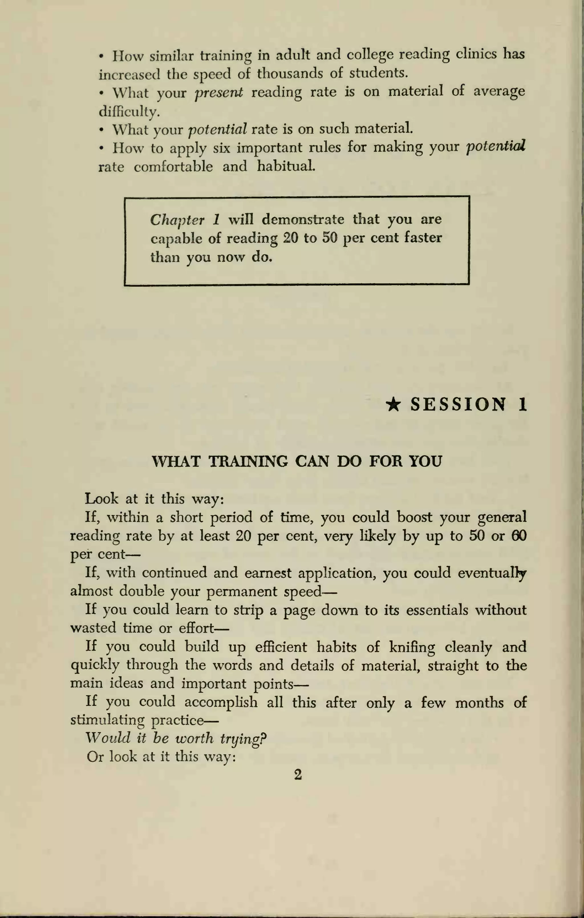 • How similar training in adult and college reading clinics has
increased the speed of thousands of students.
• What your present reading rate is on material of average
difficulty.
• What your potential rate is on such material.
• How to apply six important rules for making your potential
rate comfortable and habituaL
Chapter 1 will demonstrate that you are
capable of reading 20 to 50 per cent faster
than you now do.
• SESSION 1
WHAT TRAINING CAN DO FOR YOU
Look at it this way:
If, within a short period of time, you could boost your general
reading rate by at least 20 per cent, very likely by up to 50 or 00
per cent
—
If, with continued and earnest application, you could eventually
almost double your permanent speed
—
If you could learn to strip a page down to its essentials without
wasted time or effort
—
If you could build up efficient habits of knifing cleanly and
quickly through the words and details of material, straight to the
main ideas and important points
—
If you could accomplish all this after only a few months of
stimulating practice
—
Would it be worth trying?
Or look at it this way:
2
 