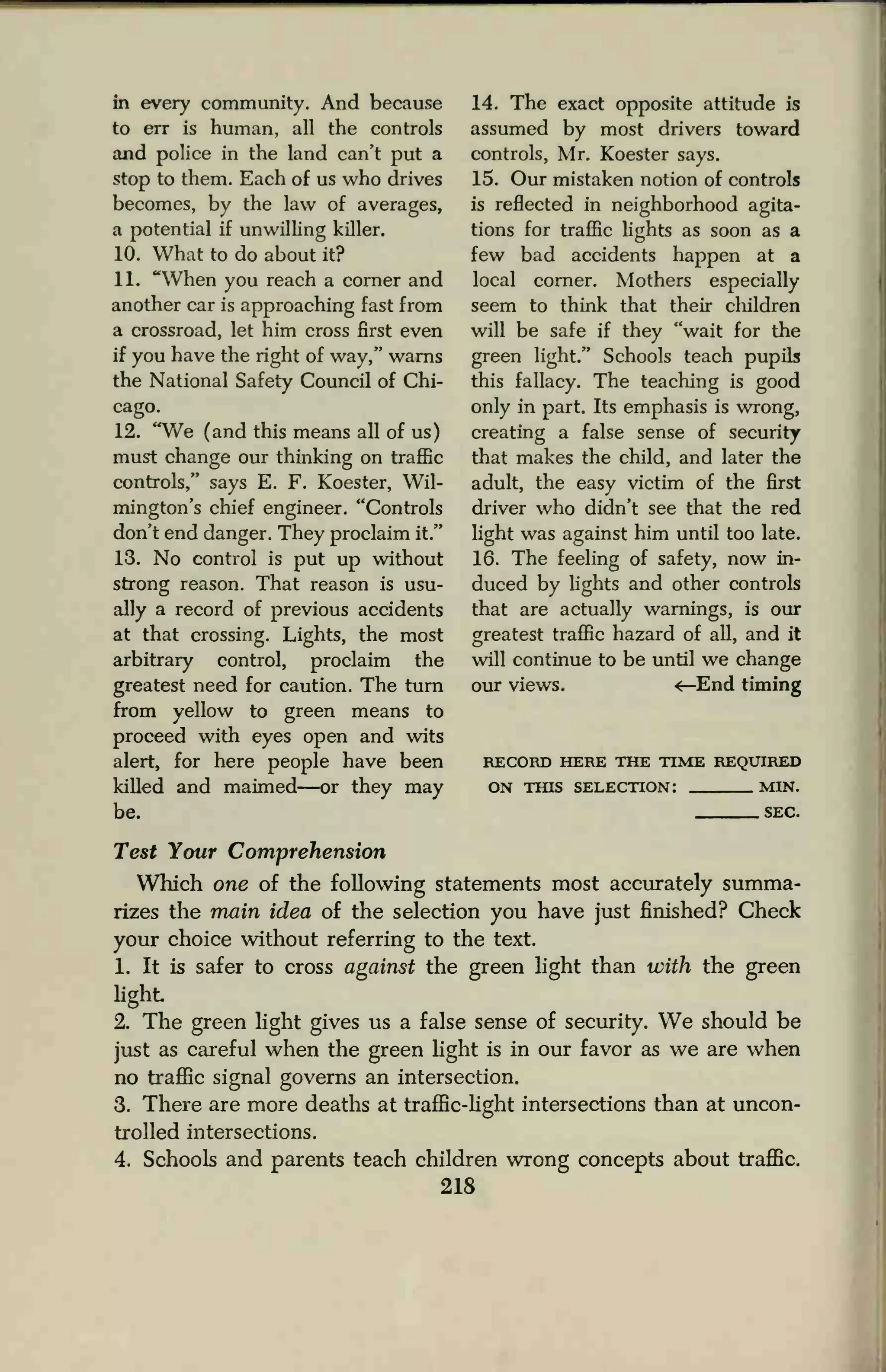 in every community. And because
to err is human, all the controls
and police in the land can't put a
stop to them. Each of us who drives
becomes, by the law of averages,
a potential if unwilling killer.
10. What to do about it?
11. "When you reach a corner and
another car is approaching fast from
a crossroad, let him cross first even
if you have the right of way," warns
the National Safety Council of Chi-
cago.
12. "We (and this means all of us)
must change our thinking on traffic
controls," says E. F. Koester, Wil-
mington's chief engineer. "Controls
don't end danger. They proclaim it."
13. No control is put up without
strong reason. That reason is usu-
ally a record of previous accidents
at that crossing. Lights, the most
arbitrary control, proclaim the
greatest need for caution. The turn
from yellow to green means to
proceed with eyes open and wits
alert, for here people have been
killed and maimed—or they may
be.
14. The exact opposite attitude is
assumed by most drivers toward
controls, Mr. Koester says.
15. Our mistaken notion of controls
is reflected in neighborhood agita-
tions for traffic lights as soon as a
few bad accidents happen at a
local corner. Mothers especially
seem to think that their children
will be safe if they "wait for the
green light." Schools teach pupils
this fallacy. The teaching is good
only in part. Its emphasis is wrong,
creating a false sense of security
that makes the child, and later the
adult, the easy victim of the first
driver who didn't see that the red
light was against him until too late.
16. The feeling of safety, now in-
duced by lights and other controls
that are actually warnings, is our
greatest traffic hazard of all, and it
will continue to be until we change
our views. <—End timing
RECORD HERE THE TIME REQUIRED
ON THIS SELECTION: MIN.
SEC.
Test Your Comprehension
Which one of the following statements most accurately summa-
rizes the main idea of the selection you have just finished? Check
your choice without referring to the text.
1. It is safer to cross against the green light than with the green
light
2. The green light gives us a false sense of security. We should be
just as careful when the green light is in our favor as we are when
no traffic signal governs an intersection.
3. There are more deaths at traffic-light intersections than at uncon-
trolled intersections.
4. Schools and parents teach children wrong concepts about traffic.
218
 