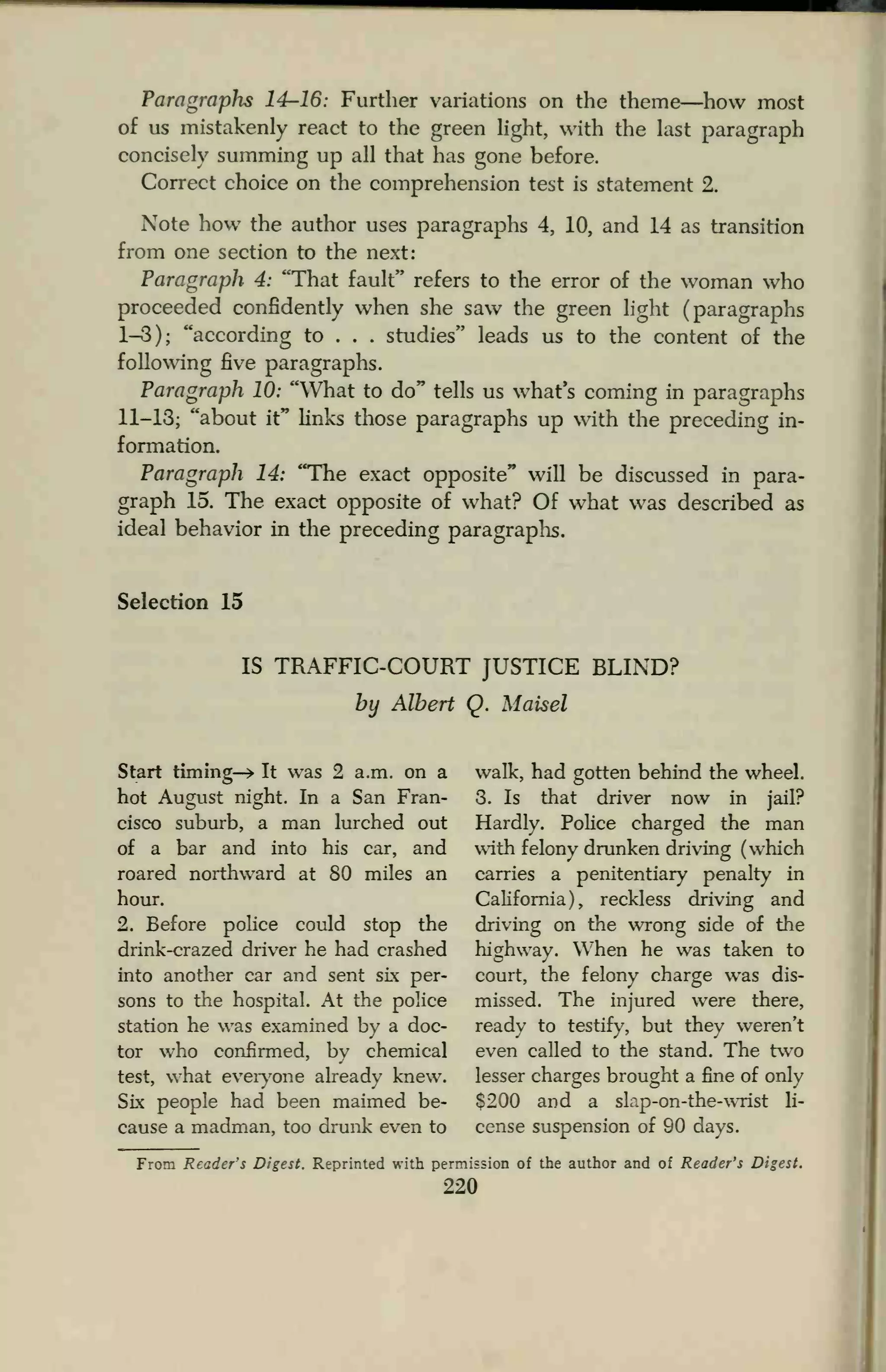 Paragraphs 14-16: Further variations on the theme—how most
of us mistakenly react to the green light, with the last paragraph
concisely summing up all that has gone before.
Correct choice on the comprehension test is statement 2.
Note how the author uses paragraphs 4, 10, and 14 as transition
from one section to the next:
Paragraph 4: "That fault" refers to the error of the woman who
proceeded confidently when she saw the green light (paragraphs
1-3); "according to . . . studies" leads us to the content of the
following five paragraphs.
Paragraph 10: "What to do" tells us what's coming in paragraphs
11-13; "about it" links those paragraphs up with the preceding in-
formation.
Paragraph 14: "The exact opposite" will be discussed in para-
graph 15. The exact opposite of what? Of what was described as
ideal behavior in the preceding paragraphs.
Selection 15
IS TRAFFIC-COURT JUSTICE BLIND?
by Albert Q. Maisel
Start timing-* It was 2 a.m. on a walk, had gotten behind the wheel,
hot August night. In a San Fran- 3. Is that driver now in jail?
cisco suburb, a man lurched out Hardly. Police charged the man
of a bar and into his car, and with felony drunken driving (which
roared northward at 80 miles an carries a penitentiary penalty in
hour. California), reckless driving and
2. Before police could stop the driving on the wrong side of the
drink-crazed driver he had crashed highway. When he was taken to
into another car and sent six per- court, the felony charge was dis-
sons to the hospital. At the police missed. The injured were there,
station he was examined by a doc- ready to testify, but they weren't
tor who confirmed, bv chemical even called to the stand. The two
test, what everyone already knew. lesser charges brought a fine of only
Six people had been maimed be- $200 and a slap-on-the-wrist li-
cause a madman, too drunk even to cense suspension of 90 days.
From Readers Digest. Reprinted with permission of the author and of Reader's Digest.
220
 