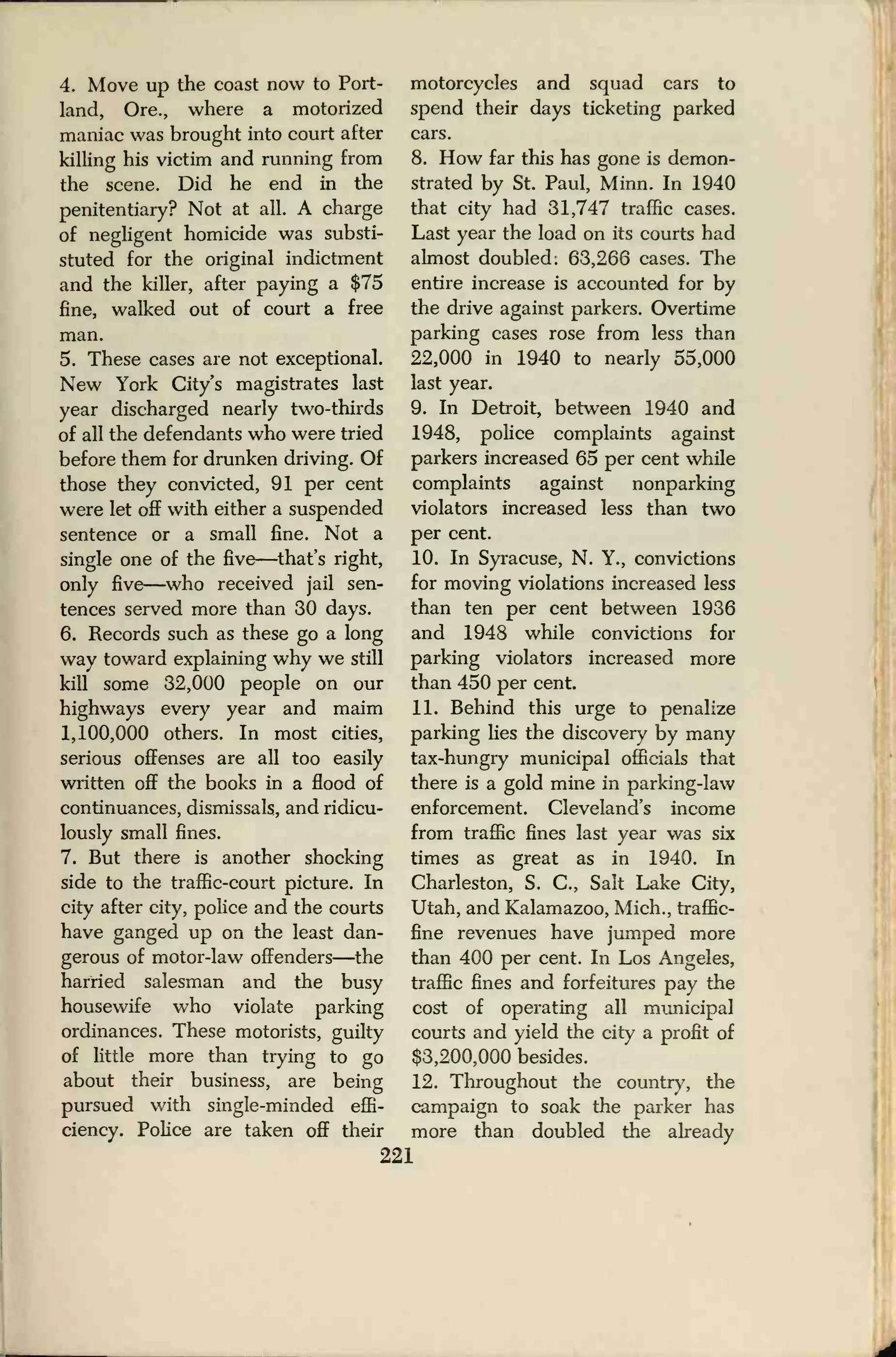 4. Move up the coast now to Port-
land, Ore., where a motorized
maniac was brought into court after
killing his victim and running from
the scene. Did he end in the
penitentiary? Not at all. A charge
of negligent homicide was substi-
stuted for the original indictment
and the killer, after paying a $75
fine, walked out of court a free
man.
5. These cases are not exceptional.
New York City's magistrates last
year discharged nearly two-thirds
of all the defendants who were tried
before them for drunken driving. Of
those they convicted, 91 per cent
were let off with either a suspended
sentence or a small fine. Not a
single one of the five—that's right,
only five—who received jail sen-
tences served more than 30 days.
6. Records such as these go a long
way toward explaining why we still
kill some 32,000 people on our
highways every year and maim
1,100,000 others. In most cities,
serious offenses are all too easily
written off the books in a flood of
continuances, dismissals, and ridicu-
lously small fines.
7. But there is another shocking
side to the traffic-court picture. In
city after city, police and the courts
have ganged up on the least dan-
gerous of motor-law offenders—the
harried salesman and the busy
housewife who violate parking
ordinances. These motorists, guilty
of little more than trying to go
about their business, are being
pursued with single-minded effi-
ciency. Police are taken off their
motorcycles and squad cars to
spend their days ticketing parked
cars.
8. How far this has gone is demon-
strated by St. Paul, Minn. In 1940
that city had 31,747 traffic cases.
Last year the load on its courts had
almost doubled: 63,266 cases. The
entire increase is accounted for by
the drive against parkers. Overtime
parking cases rose from less than
22,000 in 1940 to nearly 55,000
last year.
9. In Detroit, between 1940 and
1948, police complaints against
parkers increased 65 per cent while
complaints against nonparking
violators increased less than two
per cent.
10. In Syracuse, N. Y., convictions
for moving violations increased less
than ten per cent between 1936
and 1948 while convictions for
parking violators increased more
than 450 per cent.
11. Behind this urge to penalize
parking lies the discovery by many
tax-hungry municipal officials that
there is a gold mine in parking-law
enforcement. Cleveland's income
from traffic fines last year was six
times as great as in 1940. In
Charleston, S. C, Salt Lake City,
Utah, and Kalamazoo, Mich., traffic-
fine revenues have jumped more
than 400 per cent. In Los Angeles,
traffic fines and forfeitures pay the
cost of operating all municipal
courts and yield the city a profit of
$3,200,000 besides.
12. Throughout the country, the
campaign to soak the parker has
more than doubled the already
221
 