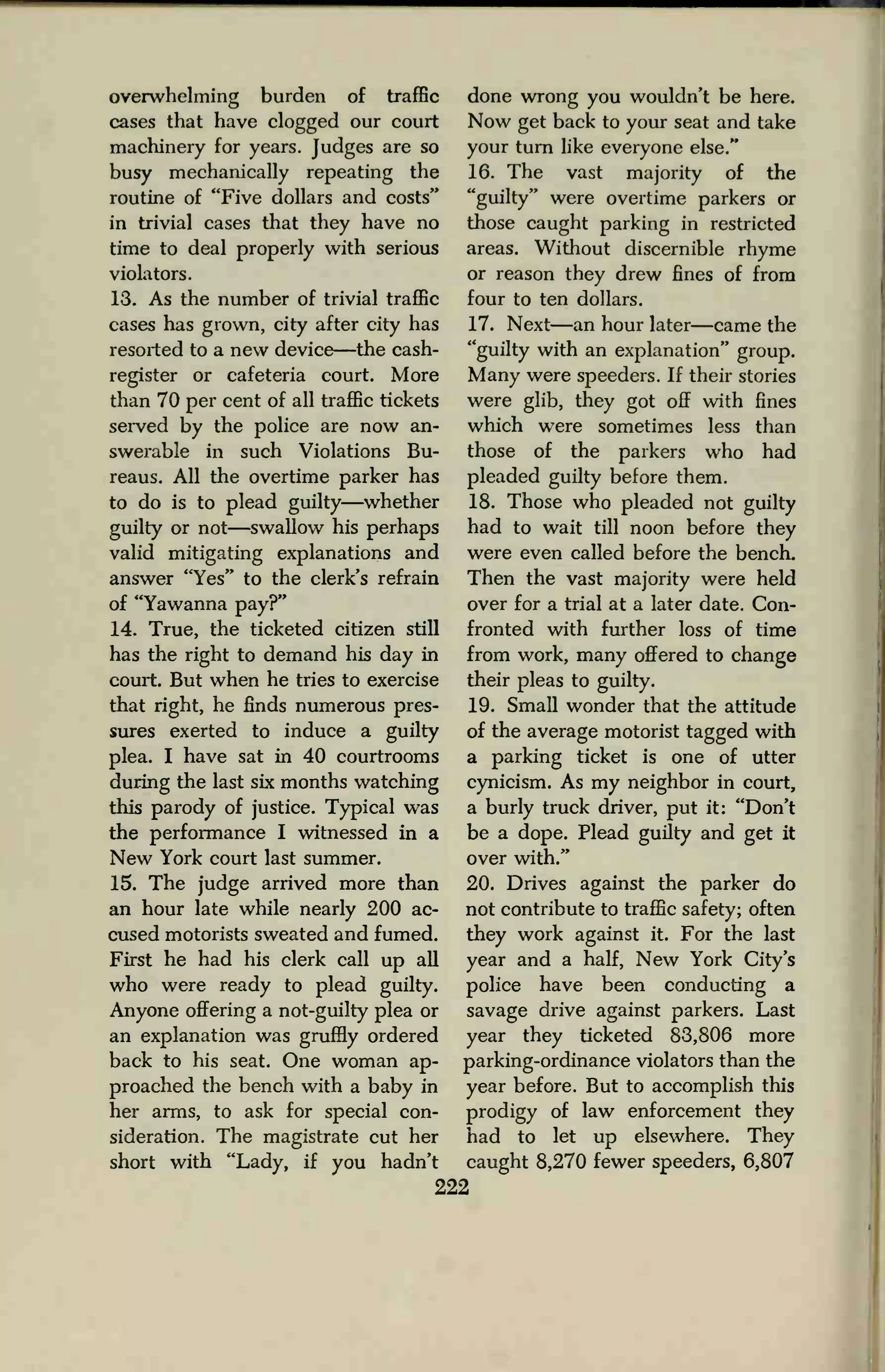 overwhelming burden of traffic
cases that have clogged our court
machinery for years. Judges are so
busy mechanically repeating the
routine of "Five dollars and costs"
in trivial cases that they have no
time to deal properly with serious
violators.
13. As the number of trivial traffic
cases has grown, city after city has
resorted to a new device—the cash-
register or cafeteria court. More
than 70 per cent of all traffic tickets
served by the police are now an-
swerable in such Violations Bu-
reaus. All the overtime parker has
to do is to plead guilty—whether
guilty or not—swallow his perhaps
valid mitigating explanations and
answer "Yes" to the clerk's refrain
of "Yawanna pay?"
14. True, the ticketed citizen still
has the right to demand his day in
court. But when he tries to exercise
that right, he finds numerous pres-
sures exerted to induce a guilty
plea. I have sat in 40 courtrooms
during the last six months watching
this parody of justice. Typical was
the performance I witnessed in a
New York court last summer.
15. The judge arrived more than
an hour late while nearly 200 ac-
cused motorists sweated and fumed.
First he had his clerk call up all
who were ready to plead guilty.
Anyone offering a not-guilty plea or
an explanation was gruffly ordered
back to his seat. One woman ap-
proached the bench with a baby in
her arms, to ask for special con-
sideration. The magistrate cut her
short with "Lady, if you hadn't
done wrong you wouldn't be here.
Now get back to your seat and take
your turn like everyone else."
16. The vast majority of the
"guilty" were overtime parkers or
those caught parking in restricted
areas. Without discernible rhyme
or reason they drew fines of from
four to ten dollars.
17. Next—an hour later—came the
"guilty with an explanation" group.
Many were speeders. If their stories
were glib, they got off with fines
which were sometimes less than
those of the parkers who had
pleaded guilty before them.
18. Those who pleaded not guilty
had to wait till noon before they
were even called before the bench.
Then the vast majority were held
over for a trial at a later date. Con-
fronted with further loss of time
from work, many offered to change
their pleas to guilty.
19. Small wonder that the attitude
of the average motorist tagged with
a parking ticket is one of utter
cynicism. As my neighbor in court,
a burly truck driver, put it: "Don't
be a dope. Plead guilty and get it
over with."
20. Drives against the parker do
not contribute to traffic safety; often
they work against it. For the last
year and a half, New York City's
police have been conducting a
savage drive against parkers. Last
year they ticketed 83,806 more
parking-ordinance violators than the
year before. But to accomplish this
prodigy of law enforcement they
had to let up elsewhere. They
caught 8,270 fewer speeders, 6,807
222
 