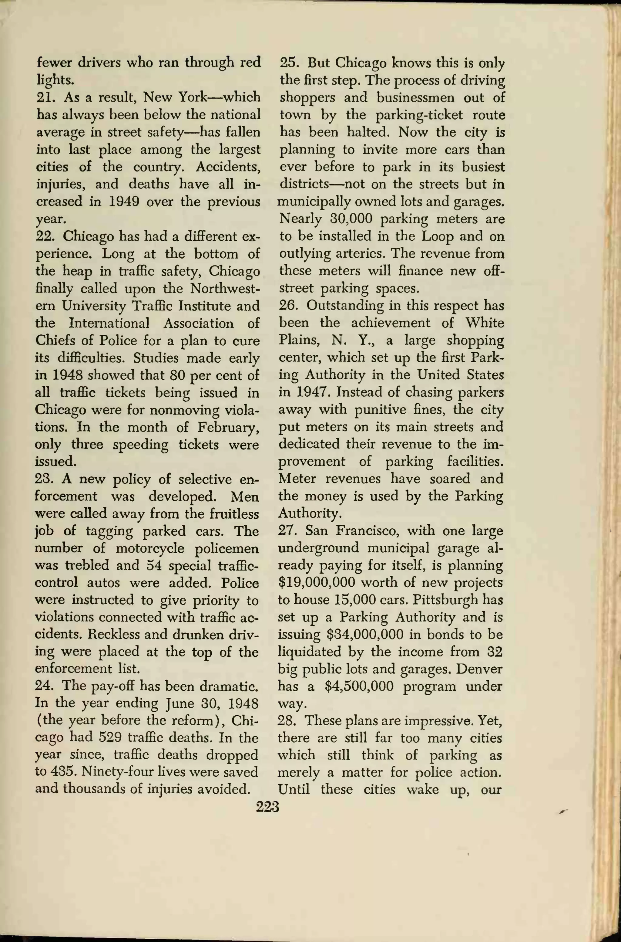 fewer drivers who ran through red
lights.
21. As a result, New York—which
has always been below the national
average in street safety—has fallen
into last place among the largest
cities of the country. Accidents,
injuries, and deaths have all in-
creased in 1949 over the previous
year.
22. Chicago has had a different ex-
perience. Long at the bottom of
the heap in traffic safety, Chicago
finally called upon the Northwest-
ern University Traffic Institute and
the International Association of
Chiefs of Police for a plan to cure
its difficulties. Studies made early
in 1948 showed that 80 per cent of
all traffic tickets being issued in
Chicago were for nonmoving viola-
tions. In the month of February,
only three speeding tickets were
issued.
23. A new policy of selective en-
forcement was developed. Men
were called away from the fruitless
job of tagging parked cars. The
number of motorcycle policemen
was trebled and 54 special traffic-
control autos were added. Police
were instructed to give priority to
violations connected with traffic ac-
cidents. Reckless and drunken driv-
ing were placed at the top of the
enforcement list.
24. The pay-off has been dramatic.
In the year ending June 30, 1948
(the year before the reform), Chi-
cago had 529 traffic deaths. In the
year since, traffic deaths dropped
to 435. Ninety-four lives were saved
and thousands of injuries avoided.
25. But Chicago knows this is only
the first step. The process of driving
shoppers and businessmen out of
town by the parking-ticket route
has been halted. Now the city is
planning to invite more cars than
ever before to park in its busiest
districts—not on the streets but in
municipally owned lots and garages.
Nearly 30,000 parking meters are
to be installed in the Loop and on
outlying arteries. The revenue from
these meters will finance new off-
street parking spaces.
26. Outstanding in this respect has
been the achievement of White
Plains, N. Y., a large shopping
center, which set up the first Park-
ing Authority in the United States
in 1947. Instead of chasing parkers
away with punitive fines, the city
put meters on its main streets and
dedicated their revenue to the im-
provement of parking facilities.
Meter revenues have soared and
the money is used by the Parking
Authority.
27. San Francisco, with one large
underground municipal garage al-
ready paying for itself, is planning
$19,000,000 worth of new projects
to house 15,000 cars. Pittsburgh has
set up a Parking Authority and is
issuing $34,000,000 in bonds to be
liquidated by the income from 32
big public lots and garages. Denver
has a $4,500,000 program under
way.
28. These plans are impressive. Yet,
there are still far too many cities
which still think of parking as
merely a matter for police action.
Until these cities wake up, our
223
 