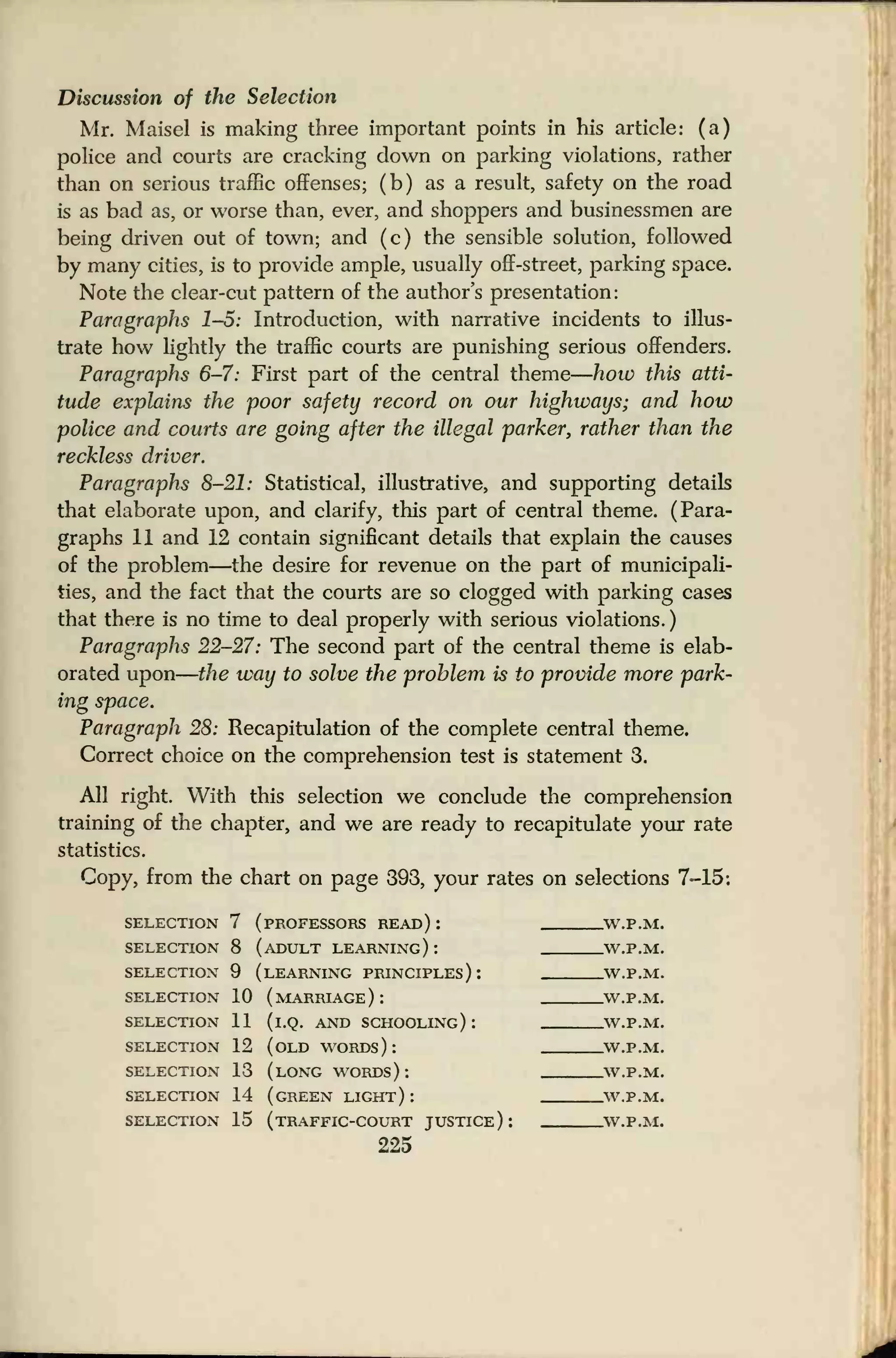 Discussion of the Selection
Mr. Maisel is making three important points in his article: (a)
police and courts are cracking down on parking violations, rather
than on serious traffic offenses; (b) as a result, safety on the road
is as bad as, or worse than, ever, and shoppers and businessmen are
being driven out of town; and (c) the sensible solution, followed
by many cities, is to provide ample, usually off-street, parking space.
Note the clear-cut pattern of the author's presentation:
Paragraphs 1-5: Introduction, with narrative incidents to illus-
trate how lightly the traffic courts are punishing serious offenders.
Paragraphs 6-7: First part of the central theme
—
how this atti-
tude explains the poor safety record on our highways; and how
police and courts are going after the illegal parker, rather than the
reckless driver.
Paragraphs 8-21: Statistical, illustrative, and supporting details
that elaborate upon, and clarify, this part of central theme. (Para-
graphs 11 and 12 contain significant details that explain the causes
of the problem—the desire for revenue on the part of municipali-
ties, and the fact that the courts are so clogged with parking cases
that there is no time to deal properly with serious violations.
)
Paragraphs 22-27: The second part of the central theme is elab-
orated upon
—
the way to solve the problem is to provide more park-
ing space.
Paragraph 28: Recapitulation of the complete central theme.
Correct choice on the comprehension test is statement 3.
All right. With this selection we conclude the comprehension
training of the chapter, and we are ready to recapitulate your rate
statistics.
Copy, from the chart on page 393, your rates on selections 7-15:
selection 7 (professors read) : W.P.M.
SELECTION 8 (ADULT LEARNING): W.P.M.
SELECTION 9 (LEARNING PRINCIPLES): W.P.M.
SELECTION 10 (MARRIAGE): W.P.M.
SELECTION 11 (i.Q. AND SCHOOLING): W.P.M.
SELECTION 12 (OLD WORDS ) : W.P.M.
SELECTION 13 (LONG WORDS ) : W.P.M.
SELECTION 14 (GREEN LIGHT ) : W.P.M.
SELECTION 15 (TRAFFIC-COURT JUSTICE ) : W.P.M.
225
 