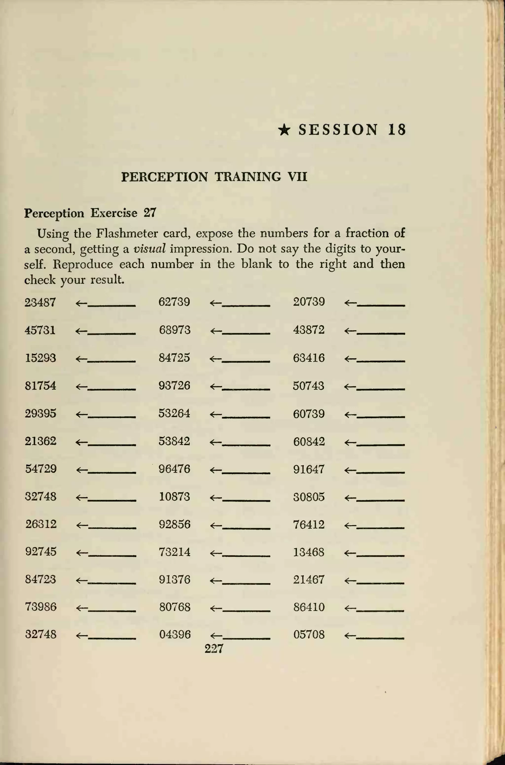 • SESSION 18
PERCEPTION TRAINING VII
Perception Exercise 27
Using the Flashmeter card, expose the numbers for a fraction of
a second, getting a visual impression. Do not say the digits to your-
self. Reproduce each number in the blank to the right and then
check your result
23487 4— 62739 <r— 20739 ^_
45731 4T" 68973 43872 *-
15293 *—
*—
84725
93726
63416
81754 <— 50743 *—
29395 *— 53264 <(— 60739 ^«
21362 *— 53842
<—
60842
91647
4—
54729 <— 96476 *—
32748 10873 30805 *—
26312 *— 92856 *— 76412
92745 73214 13468 *—
84723 *— 91376 21467 *—
73986 *— 80768 *— 86410
05708
*—
32748 <— 04396 *—
227
 