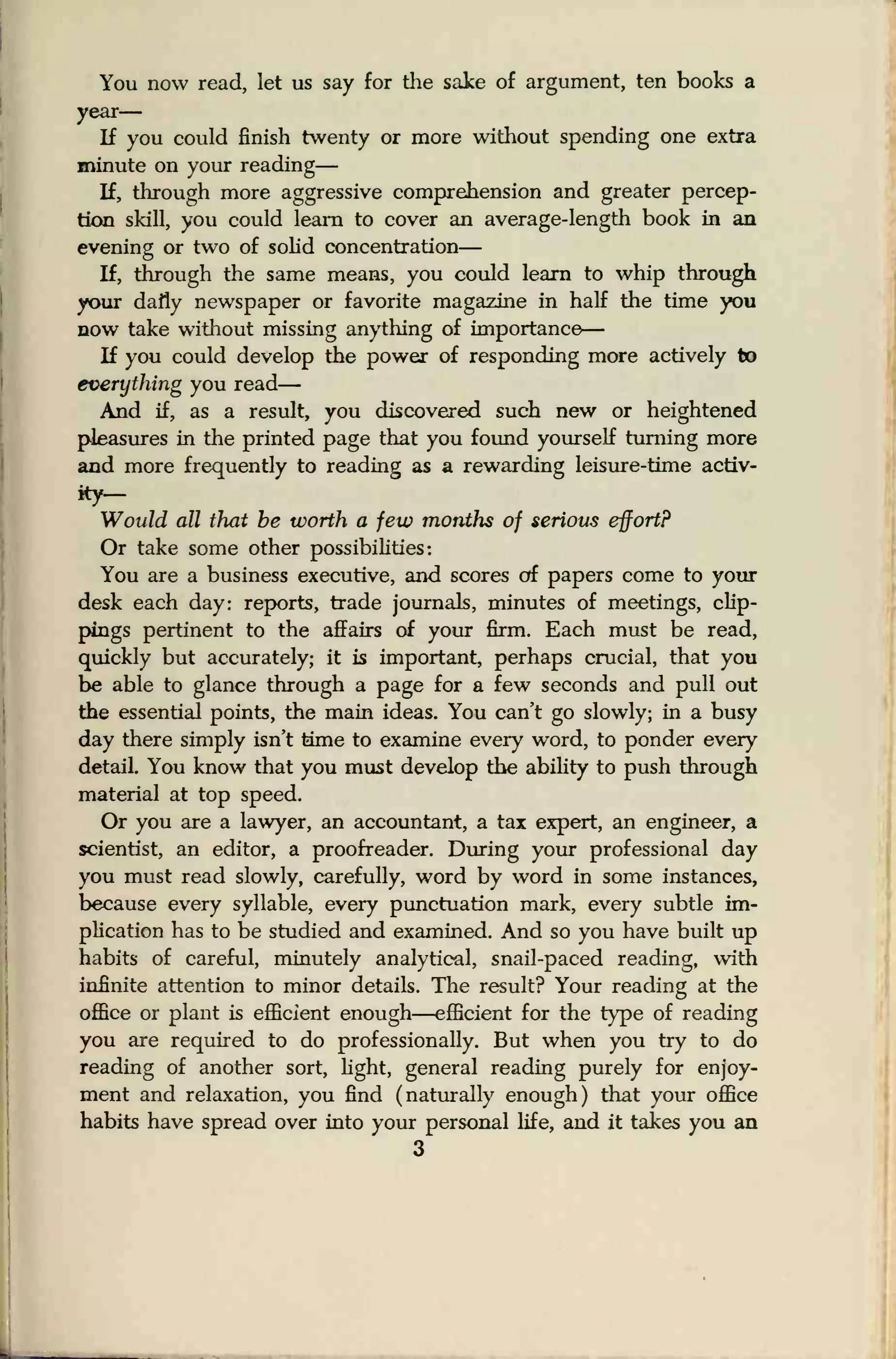You now read, let us say for the sake of argument, ten books a
year
—
If you could finish twenty or more without spending one extra
minute on your reading
—
If, through more aggressive comprehension and greater percep-
tion skill, you could learn to cover an average-length book in an
evening or two of solid concentration
—
If, through the same means, you could learn to whip through
your daily newspaper or favorite magazine in half the time you
now take without missing anything of importance
—
If you could develop the power of responding more actively to
everything you read
—
And if, as a result, you discovered such new or heightened
pleasures in the printed page that you found yourself turning more
and more frequently to reading as a rewarding leisure-time activ-
ity-
Would all that be worth a few months of serious effort?
Or take some other possibilities:
You are a business executive, and scores of papers come to your
desk each day: reports, trade journals, minutes of meetings, clip-
pings pertinent to the affairs of your firm. Each must be read,
quickly but accurately; it is important, perhaps crucial, that you
be able to glance through a page for a few seconds and pull out
the essential points, the main ideas. You can't go slowly; in a busy
day there simply isn't time to examine every word, to ponder every
detail. You know that you must develop the ability to push through
material at top speed.
Or you are a lawyer, an accountant, a tax expert, an engineer, a
scientist, an editor, a proofreader. During your professional day
you must read slowly, carefully, word by word in some instances,
because every syllable, every punctuation mark, every subtle im-
plication has to be studied and examined. And so you have built up
habits of careful, minutely analytical, snail-paced reading, with
infinite attention to minor details. The result? Your reading at the
office or plant is efficient enough—efficient for the type of reading
you are required to do professionally. But when you try to do
reading of another sort, light, general reading purely for enjoy-
ment and relaxation, you find (naturally enough) that your office
habits have spread over into your personal life, and it takes you an
3
 
