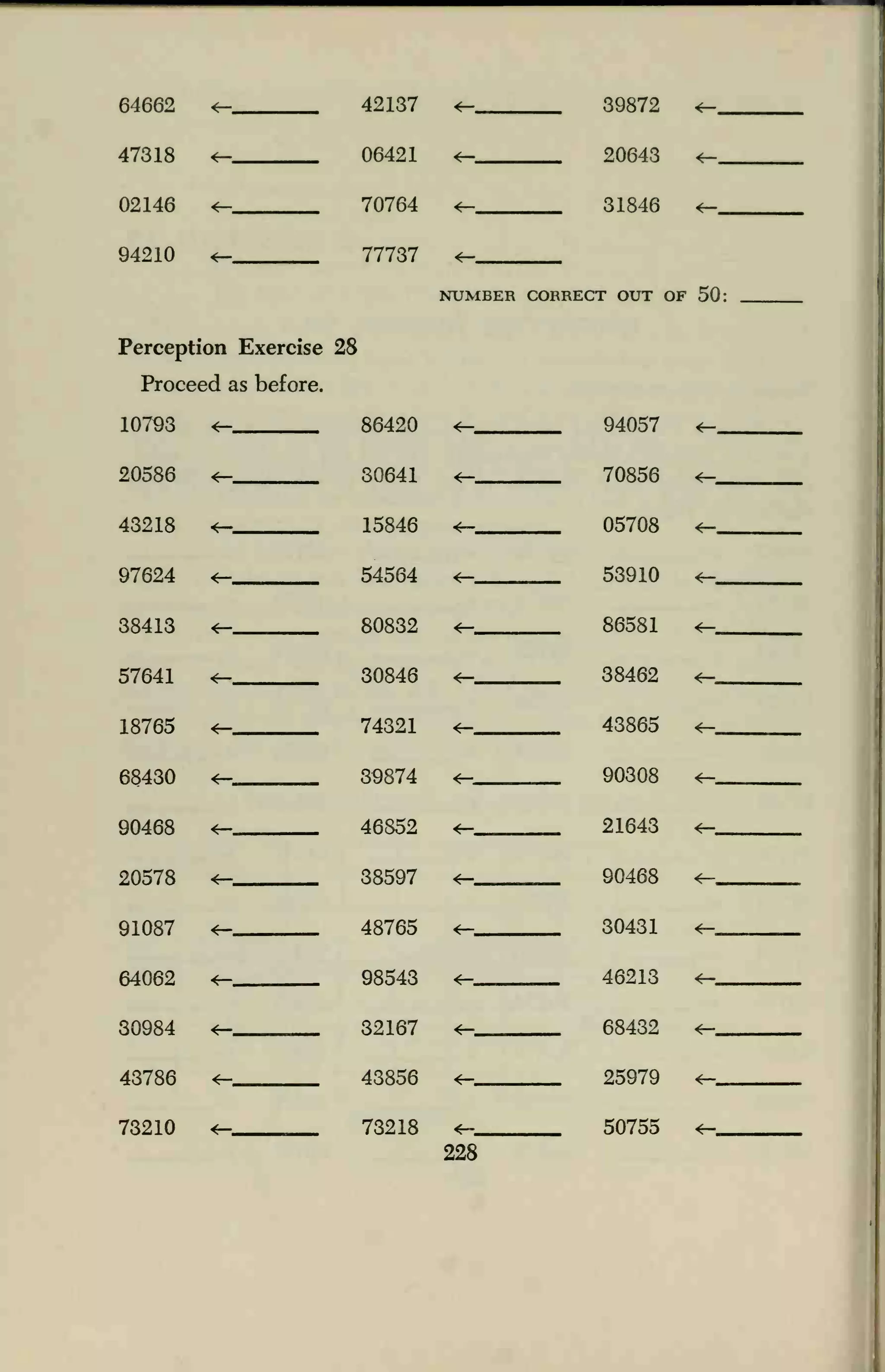 64662 <— 42137
47318 <— 06421
02146 <— 70764
94210 ±— 77737
Perception Exercise 28
Proceed as before.
107Q3 <- ftfi49.n
20586 *- 30641
43218 15846
97624 <— 54564
38413 <— 80832
57641 *— 30846
18765 *— 74321
68430 *— 39874
90468 +— 46852
20578 38597
91087 *— 48765
64062 *— 98543
30984 4— 32167
43786 <— 43856
73210 *— 73218
39872
20643
31846
NUMBER CORRECT OUT OF 50:
94057
70856
05708
53910
86581
38462
43865
90308
21643
90468
30431
46213
68432
25979
50755
<-_
228
 