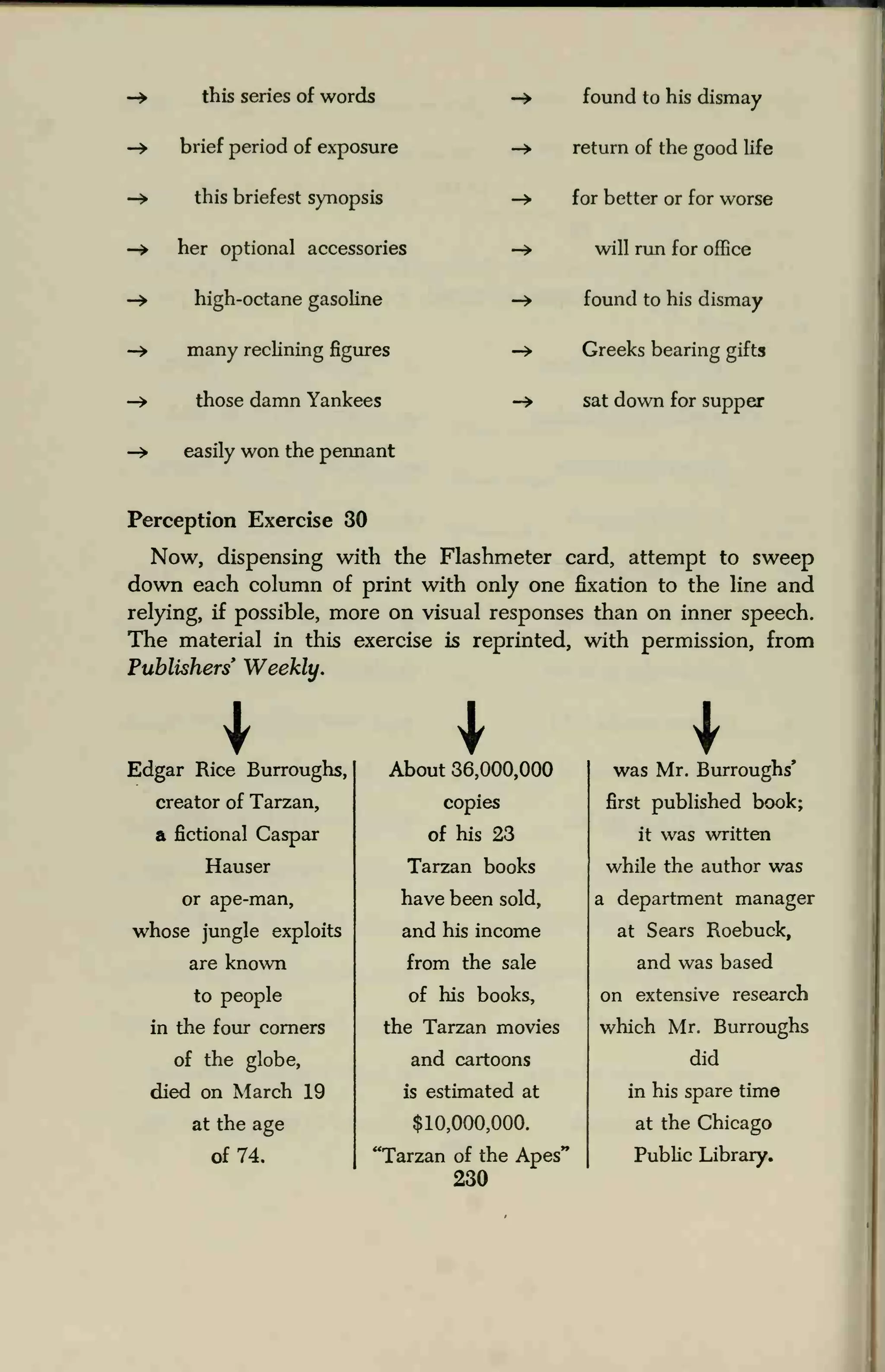 this series of words
brief period of exposure
this briefest synopsis
her optional accessories
high-octane gasoline
many reclining figures
those damn Yankees
easily won the pennant
found to his dismay
return of the good life
for better or for worse
will run for office
found to his dismay
Greeks bearing gifts
sat down for supper
Perception Exercise 30
Now, dispensing with the Flashmeter card, attempt to sweep
down each column of print with only one fixation to the line and
relying, if possible, more on visual responses than on inner speech.
The material in this exercise is reprinted, with permission, from
Publishers' Weekly.
Edgar Rice Burroughs,
creator of Tarzan,
a fictional Caspar
Hauser
or ape-man,
whose jungle exploits
are known
to people
in the four corners
of the globe,
died on March 19
at the age
of 74.
About 36,000,000
copies
of his 23
Tarzan books
have been sold,
and his income
from the sale
of his books,
the Tarzan movies
and cartoons
is estimated at
$10,000,000.
'Tarzan of the Apes'
230
was Mr. Burroughs'
first published book;
it was written
while the author was
a department manager
at Sears Roebuck,
and was based
on extensive research
which Mr. Burroughs
did
in his spare time
at the Chicago
Public Library.
 