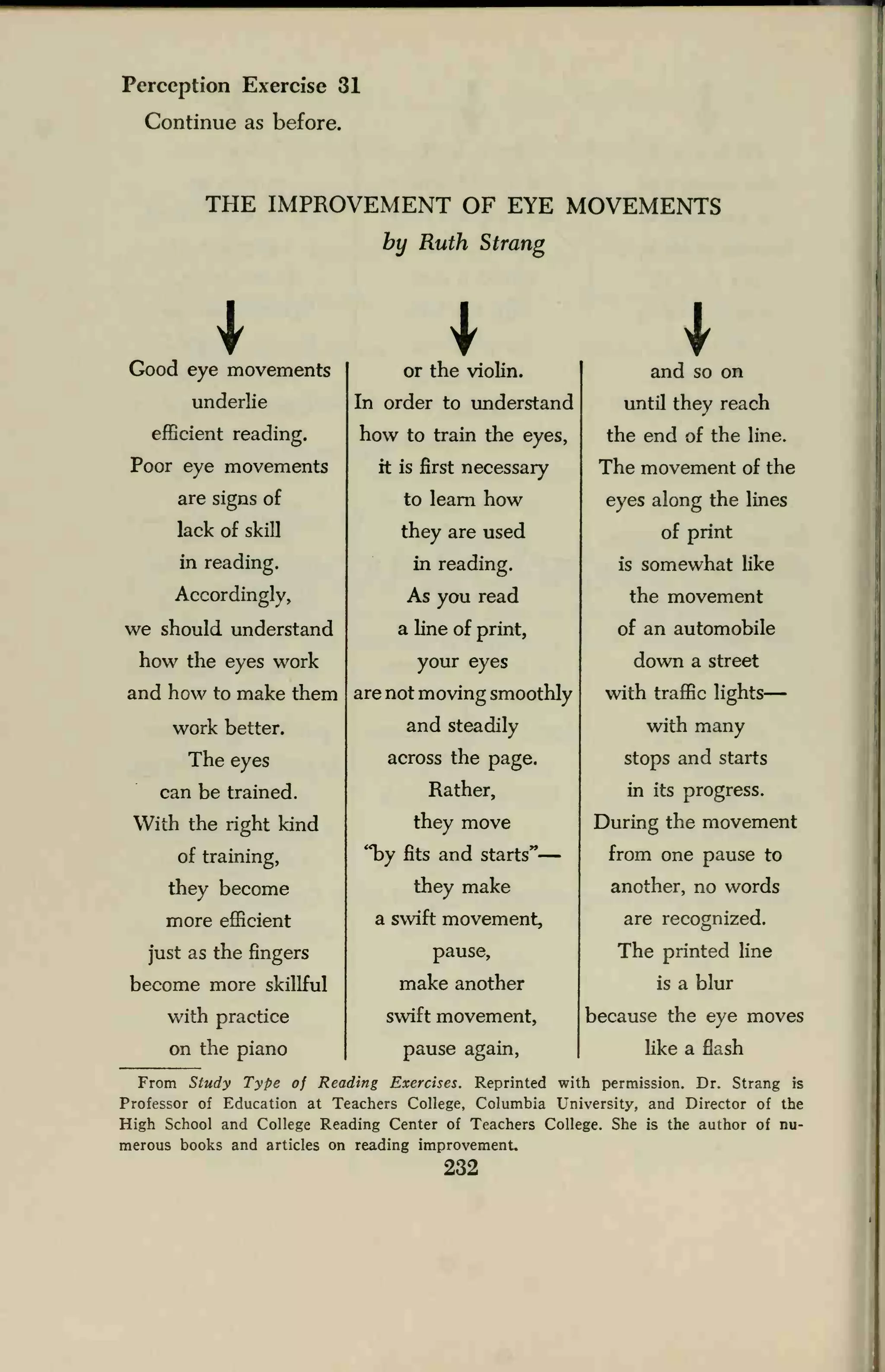 Perception Exercise 31
Continue as before.
THE IMPROVEMENT OF EYE MOVEMENTS
by Ruth Strang
Good eye movements
underlie
efficient reading.
Poor eye movements
are signs of
lack of skill
in reading.
Accordingly,
we should understand
how the eyes work
and how to make them
work better.
The eyes
can be trained.
With the right kind
of training,
they become
more efficient
just as the fingers
become more skillful
with practice
on the piano
Ior the violin.
In order to understand
how to train the eyes,
it is first necessary
to learn how
they are used
in reading.
As you read
a line of print,
your eyes
are not moving smoothly
and steadily
across the page.
Rather,
they move
"by fits and starts"
they make
a swift movement,
pause,
make another
swift movement,
pause again,
Iand so on
until they reach
the end of the line.
The movement of the
eyes along the lines
of print
is somewhat like
the movement
of an automobile
down a street
with traffic lights
with many
stops and starts
in its progress.
During the movement
from one pause to
another, no words
are recognized.
The printed line
is a blur
because the eye moves
like a flash
From Study Type of Reading Exercises. Reprinted with permission. Dr. Strang is
Professor of Education at Teachers College, Columbia University, and Director of the
High School and College Reading Center of Teachers College. She is the author of nu-
merous books and articles on reading improvement.
232
 