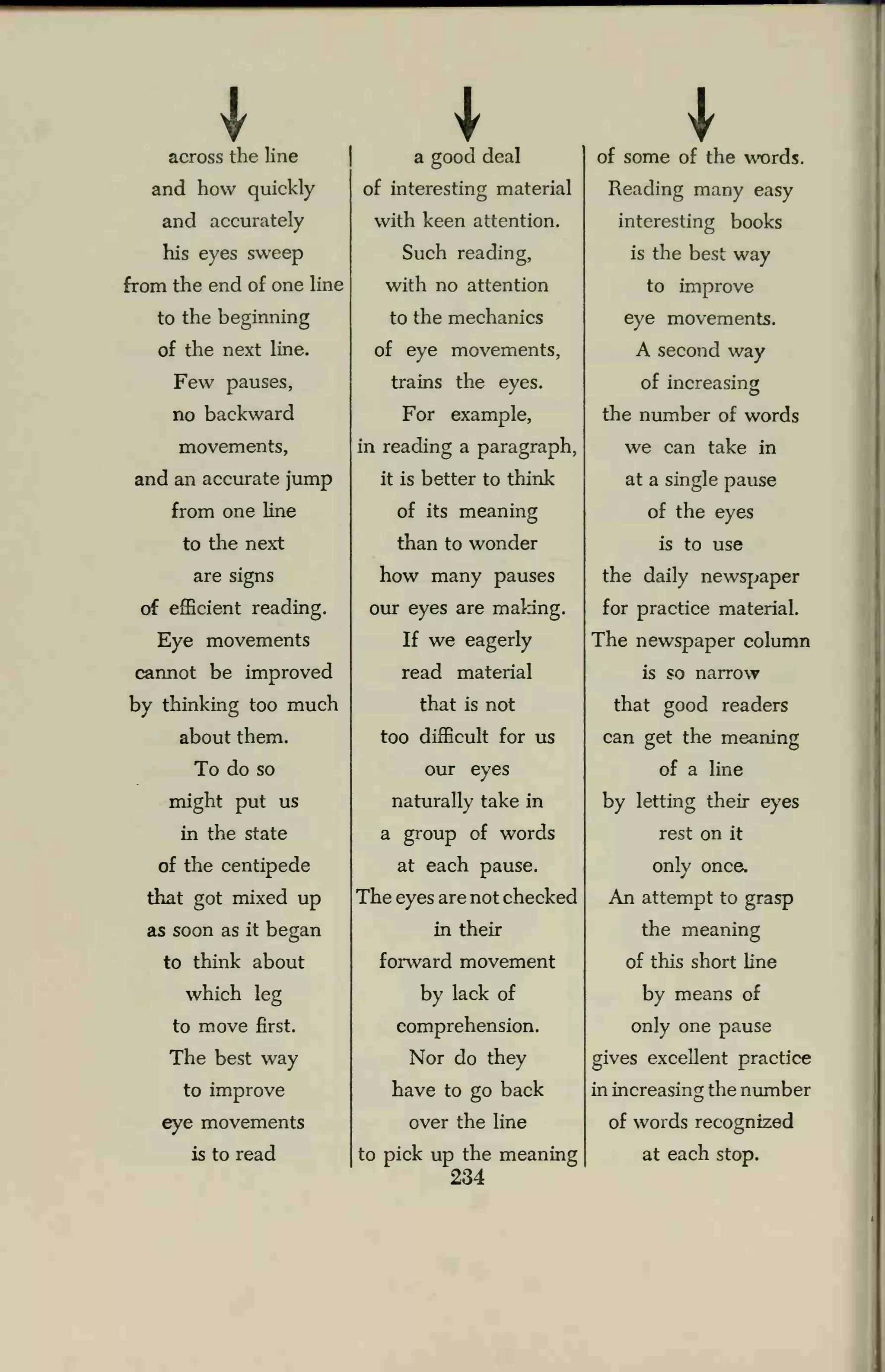 I * Iacross the line
and how quickly
and accurately
his eyes sweep
from the end of one line
to the beginning
of the next line.
Few pauses,
no backward
movements,
and an accurate jump
from one line
to the next
are signs
of efficient reading.
Eye movements
cannot be improved
by thinking too much
about them.
To do so
might put us
in the state
of the centipede
that got mixed up
as soon as it began
to think about
which leg
to move first.
The best way
to improve
eye movements
is to read
a good deal
of interesting material
with keen attention.
Such reading,
with no attention
to the mechanics
of eye movements,
trains the eyes.
For example,
in reading a paragraph,
it is better to think
of its meaning
than to wonder
how many pauses
our eyes are making.
If we eagerly
read material
that is not
too difficult for us
our eyes
naturally take in
a group of words
at each pause.
The eyes are not checked
in their
forward movement
by lack of
comprehension.
Nor do they
have to go back
over the line
to pick up the meaning
234
of some of the words.
Reading many easy
interesting books
is the best way
to improve
eye movements.
A second way
of increasing
the number of words
we can take in
at a single pause
of the eyes
is to use
the daily newspaper
for practice material.
The newspaper column
is so narrow
that good readers
can get the meaning
of a line
by letting their eyes
rest on it
only once.
An attempt to grasp
the meaning
of this short line
by means of
only one pause
gives excellent practice
in increasing the number
of words recognized
at each stop.
 