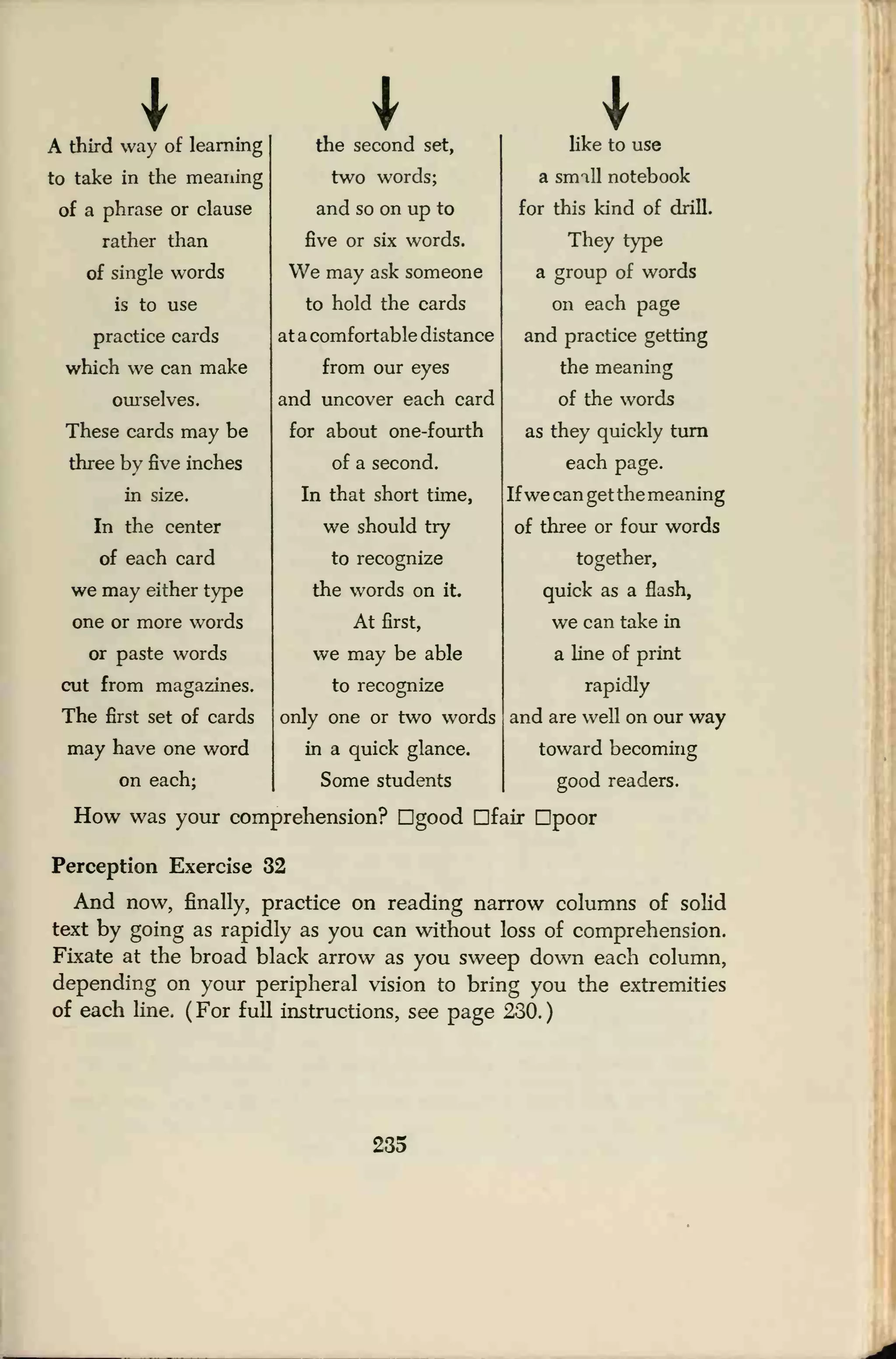 * I
A third way of learning
to take in the meaning
of a phrase or clause
rather than
of single words
is to use
practice cards
which we can make
ourselves.
These cards may be
three by five inches
in size.
In the center
of each card
we may either type
one or more words
or paste words
cut from magazines.
The first set of cards
may have one word
on each:
the second set,
two words;
and so on up to
five or six words.
We may ask someone
to hold the cards
at a comfortable distance
from our eyes
and uncover each card
for about one-fourth
of a second.
In that short time,
we should try
to recognize
the words on it.
At first,
we may be able
to recognize
only one or two words
in a quick glance.
Some students
like to use
a smill notebook
for this kind of drill.
They type
a group of words
on each page
and practice getting
the meaning
of the words
as they quickly turn
each page.
If we can get the meaning
of three or four words
together,
quick as a flash,
we can take in
a line of print
rapidly
and are well on our way
toward becoming
good readers.
How was your comprehension? Dgood Dfair Dpoor
Perception Exercise 32
And now, finally, practice on reading narrow columns of solid
text by going as rapidly as you can without loss of comprehension.
Fixate at the broad black arrow as you sweep down each column,
depending on your peripheral vision to bring you the extremities
of each line. ( For full instructions, see page 230.
)
235
 