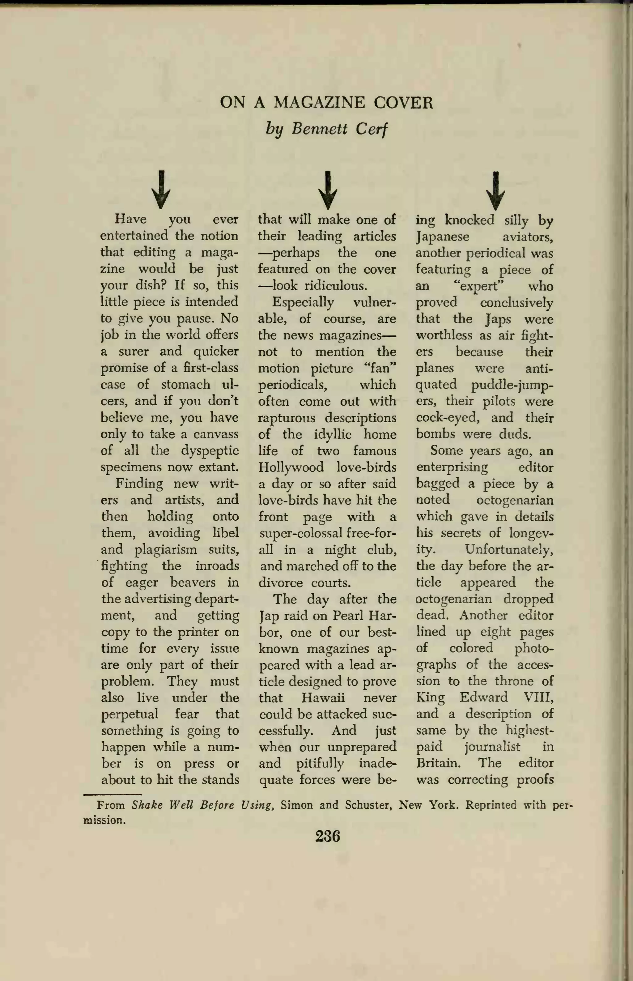 ON A MAGAZINE COVER
by Bennett Cerf
Have you ever
entertained the notion
that editing a maga-
zine would be just
your dish? If so, this
little piece is intended
to give you pause. No
job in the world offers
a surer and quicker
promise of a first-class
case of stomach ul-
cers, and if you don't
believe me, you have
only to take a canvass
of all the dyspeptic
specimens now extant.
Finding new writ-
ers and artists, and
then holding onto
them, avoiding libel
and plagiarism suits,
fighting the inroads
of eager beavers in
the advertising depart-
ment, and getting
copy to the printer on
time for every issue
are only part of their
problem. They must
also live under the
perpetual fear that
something is going to
happen while a num-
ber is on press or
about to hit the stands
that will make one of
their leading articles
—perhaps the one
featured on the cover
—look ridiculous.
Especially vulner-
able, of course, are
the news magazines
not to mention the
motion picture "fan"
periodicals, which
often come out with
rapturous descriptions
of the idyllic home
life of two famous
Hollywood love-birds
a day or so after said
love-birds have hit the
front page with a
super-colossal free-for-
all in a night club,
and marched off to the
divorce courts.
The day after the
Jap raid on Pearl Har-
bor, one of our best-
known magazines ap-
peared with a lead ar-
ticle designed to prove
that Hawaii never
could be attacked suc-
cessfully. And just
when our unprepared
and pitifully inade-
quate forces were be-
Iing knocked silly by
Japanese aviators,
another periodical was
featuring a piece of
an "expert" who
proved conclusively
that the Japs were
worthless as air fight-
ers because their
planes were anti-
quated puddle-jump-
ers, their pilots were
cock-eyed, and their
bombs were duds.
Some years ago, an
enterprising editor
bagged a piece by a
noted octogenarian
which gave in details
his secrets of longev-
ity. Unfortunately,
the day before the ar-
ticle appeared the
octogenarian dropped
dead. Another editor
lined up eight pages
of colored photo-
graphs of the acces-
sion to the throne of
King Edward VIII,
and a description of
same by the highest-
paid journalist in
Britain. The editor
was correcting proofs
From Shake Well Before Using, Simon and Schuster, New York. Reprinted with per-
mission.
236
 
