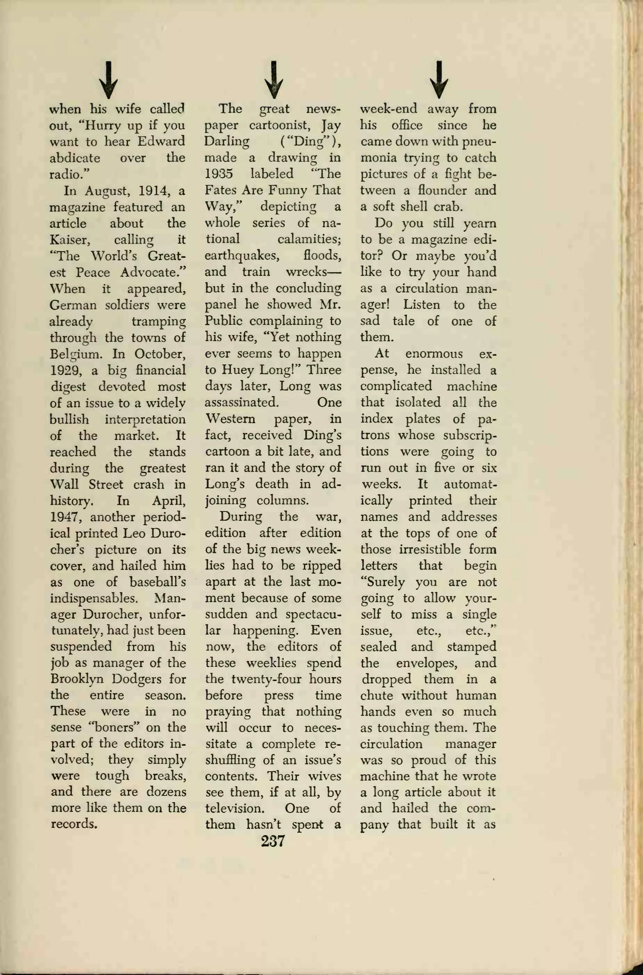 Iwhen his wife called
out, "Hurry up if you
want to hear Edward
abdicate over the
radio."
In August, 1914, a
magazine featured an
article about the
Kaiser, calling it
"The World's Great-
est Peace Advocate."
When it appeared,
German soldiers were
already tramping
through the towns of
Belgium. In October,
1929, a big financial
digest devoted most
of an issue to a widely
bullish interpretation
of the market. It
reached the stands
during the greatest
Wall Street crash in
history. In April,
1947, another period-
ical printed Leo Duro-
cher's picture on its
cover, and hailed him
as one of baseball's
indispensables. Man-
ager Durocher, unfor-
tunately, had just been
suspended from his
job as manager of the
Brooklyn Dodgers for
the entire season.
These were in no
sense "boners" on the
part of the editors in-
volved; they simply
were tough breaks,
and there are dozens
more like them on the
records.
The great news-
paper cartoonist, Jay
Darling ("Ding"),
made a drawing in
1935 labeled "The
Fates Are Funny That
Way," depicting a
whole series of na-
tional calamities;
earthquakes, floods,
and train wrecks
—
but in the concluding
panel he showed Mr.
Public complaining to
his wife, "Yet nothing
ever seems to happen
to Huey Long!" Three
days later, Long was
assassinated. One
Western paper, in
fact, received Ding's
cartoon a bit late, and
ran it and the story of
Long's death in ad-
joining columns.
During the war,
edition after edition
of the big news week-
lies had to be ripped
apart at the last mo-
ment because of some
sudden and spectacu-
lar happening. Even
now, the editors of
these weeklies spend
the twenty-four hours
before press time
praying that nothing
will occur to neces-
sitate a complete re-
shuffling of an issue's
contents. Their wives
see them, if at all, by
television. One of
them hasn't spent a
237
week-end away from
his office since he
came down with pneu-
monia trying to catch
pictures of a fight be-
tween a flounder and
a soft shell crab.
Do you still yearn
to be a magazine edi-
tor? Or maybe you'd
like to try your hand
as a circulation man-
ager! Listen to the
sad tale of one of
them.
At enormous ex-
pense, he installed a
complicated machine
that isolated all the
index plates of pa-
trons whose subscrip-
tions were going to
run out in five or six
weeks. It automat-
ically printed their
names and addresses
at the tops of one of
those irresistible form
letters that begin
"Surely you are not
going to allow your-
self to miss a single
issue, etc., etc.,"
sealed and stamped
the envelopes, and
dropped them in a
chute without human
hands even so much
as touching them. The
circulation manager
was so proud of this
machine that he wrote
a long article about it
and hailed the com-
pany that built it as
 