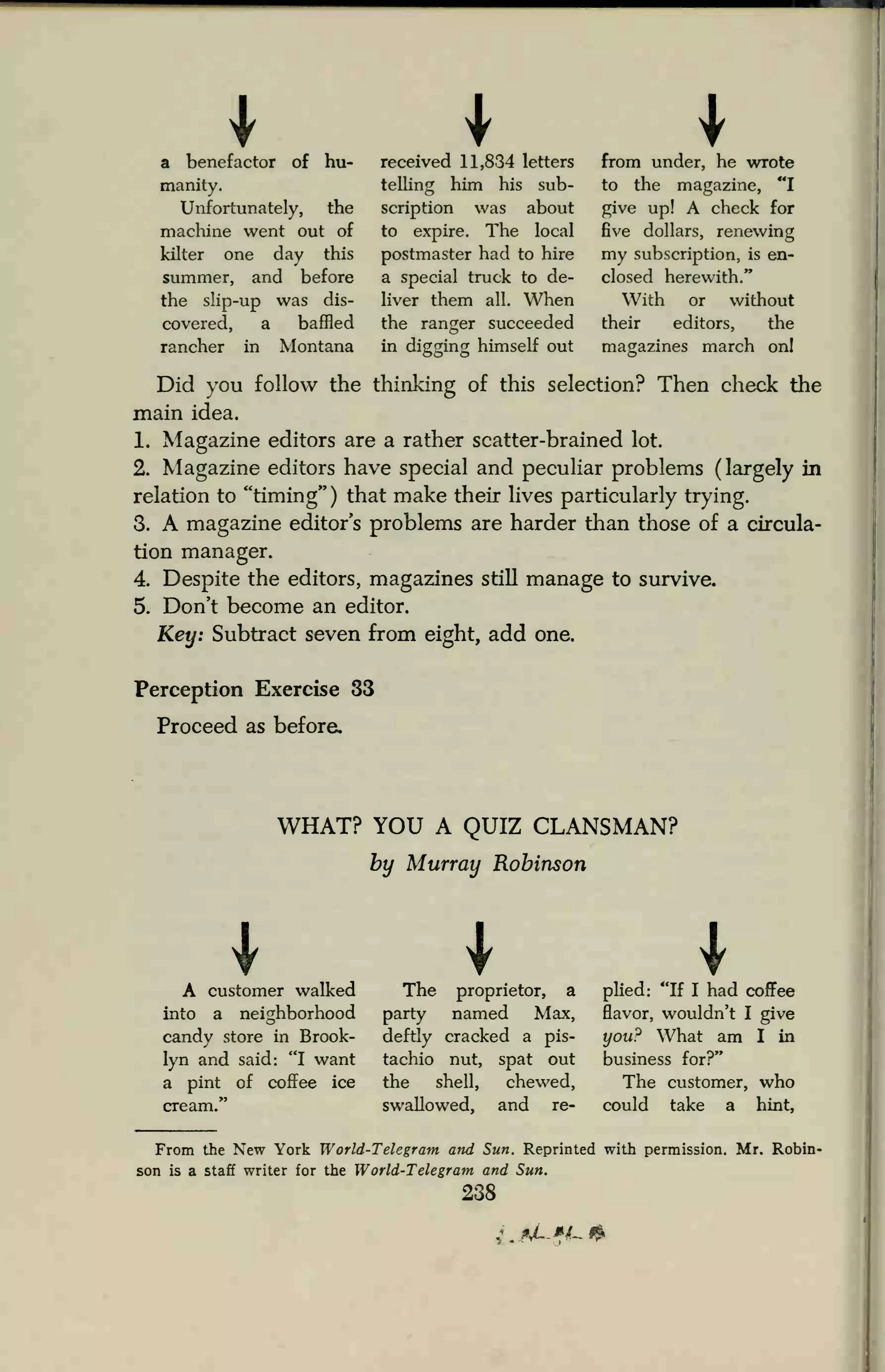 a benefactor of hu-
manity.
Unfortunately, the
machine went out of
kilter one day this
summer, and before
the slip-up was dis-
covered, a baffled
rancher in Montana
received 11,834 letters
telling him his sub-
scription was about
to expire. The local
postmaster had to hire
a special truck to de-
liver them all. When
the ranger succeeded
in digging himself out
from under, he wrote
to the magazine, "I
give up! A check for
five dollars, renewing
my subscription, is en-
closed herewith."
With or without
their editors, the
magazines march onl
Did you follow the thinking of this selection? Then check the
main idea.
1. Magazine editors are a rather scatter-brained lot.
2. Magazine editors have special and peculiar problems (largely in
relation to "timing" ) that make their lives particularly trying.
3. A magazine editor's problems are harder than those of a circula-
tion manager.
4. Despite the editors, magazines still manage to survive.
5. Don't become an editor.
Key: Subtract seven from eight, add one.
Perception Exercise 33
Proceed as before.
WHAT? YOU A QUIZ CLANSMAN?
by Murray Robinson
IA customer walked
into a neighborhood
candy store in Brook-
lyn and said: "I want
a pint of coffee ice
plied: "If I had coffee
flavor, wouldn't I give
you? What am I in
business for?"
The customer, who
swallowed, and re- could take a hint,
The proprietor, a
party named Max,
deftly cracked a pis-
tachio nut, spat out
the shell, chewed,
From the New York World-Telegram and Sun. Reprinted with permission. Mr. Robin-
son is a staff writer for the World-Telegram and Sun.
238
*JL*i-.&
 