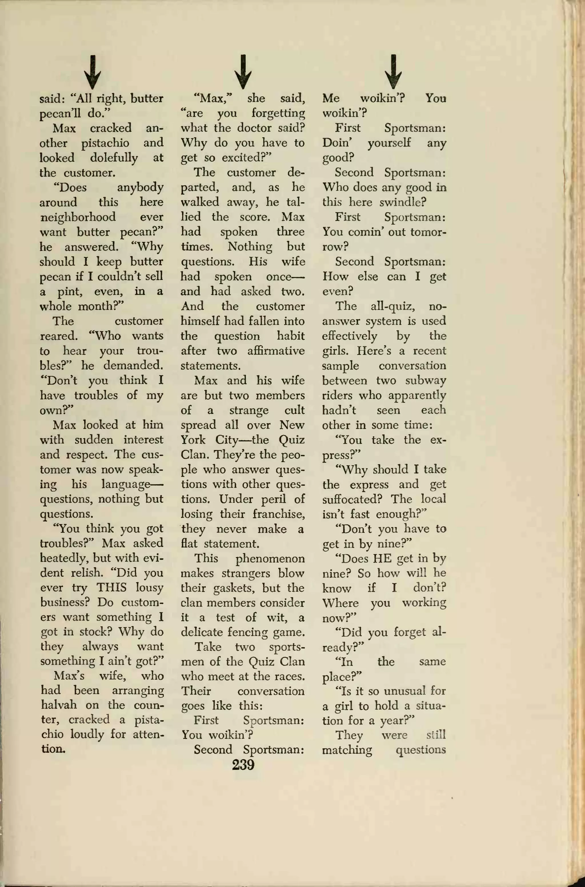 Isaid: "All right, butter
pecan'll do."
Max cracked an-
other pistachio and
looked dolefully at
the customer.
"Does anybody
around this here
neighborhood ever
want butter pecan?"
he answered. "Why
should I keep butter
pecan if I couldn't sell
a pint, even, in a
whole month?"
The customer
reared. "Who wants
to hear your trou-
bles?" he demanded.
"Don't you think I
have troubles of my
ownr
Max looked at him
with sudden interest
and respect. The cus-
tomer was now speak-
ing his language
—
questions, nothing but
questions.
"You think you got
troubles?" Max asked
heatedly, but with evi-
dent relish. "Did you
ever try THIS lousy
business? Do custom-
ers want something I
got in stock? Why do
they always want
something I ain't got?"
Max's wife, who
had been arranging
halvah on the coun-
ter, cracked a pista-
chio loudly for atten-
tion.
"Max," she said,
"are you forgetting
what the doctor said?
Why do you have to
get so excited?"
The customer de-
parted, and, as he
walked away, he tal-
lied the score. Max
had spoken three
times. Nothing but
questions. His wife
had spoken once
—
and had asked two.
And the customer
himself had fallen into
the question habit
after two affirmative
statements.
Max and his wife
are but two members
of a strange cult
spread all over New
York City—the Quiz
Clan. They're the peo-
ple who answer ques-
tions with other ques-
tions. Under peril of
losing their franchise,
they never make a
flat statement.
This phenomenon
makes strangers blow
their gaskets, but the
clan members consider
it a test of wit, a
delicate fencing game.
Take two sports-
men of the Quiz Clan
who meet at the races.
Their conversation
goes like this:
First Sportsman:
You woikin'?
Second Sportsman:
239
Me woikin'? You
woikin'?
First Sportsman:
Doin' yourself any
good?
Second Sportsman:
Who does any good in
this here swindle?
First Sportsman:
You comin' out tomor-
row?
Second Sportsman:
How else can I get
even?
The all-quiz, no-
answer system is used
effectively by the
girls. Here's a recent
sample conversation
between two subway
riders who apparently
hadn't seen each
other in some time:
"You take the ex-
press?"
"Why should I take
the express and get
suffocated? The local
isn't fast enough?"
"Don't you have to
get in by nine?"
"Does HE get in by
nine? So how will he
know if I don't?
Where you working
now?"
"Did you forget al-
ready?"
"In the same
place?"
"Is it so unusual for
a girl to hold a situa-
tion for a year?"
They were si ill
matching questions
 