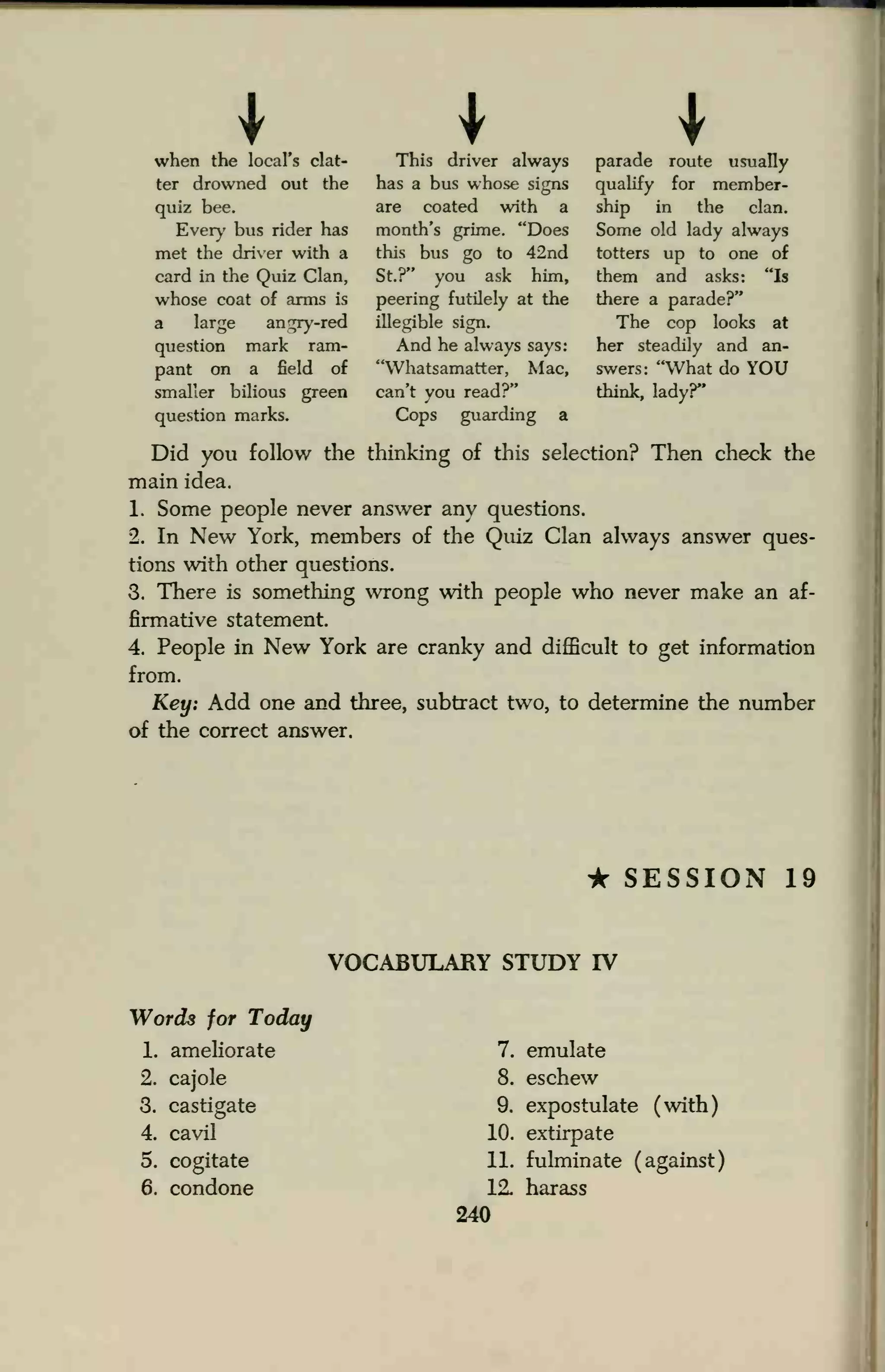 when the local's clat-
ter drowned out the
quiz bee.
Every bus rider has
met the driver with a
card in the Quiz Clan,
whose coat of arms is
a large ant^y-red
question mark ram-
pant on a field of
smaller bilious green
question marks.
This driver always
has a bus whose signs
are coated with a
month's grime. "Does
this bus go to 42nd
St.?" you ask him,
peering futilely at the
illegible sign.
And he always says:
"Whatsamatter, Mac,
can't you read?"
Cops guarding a
parade route usually
qualify for member-
ship in the clan.
Some old lady always
totters up to one of
them and asks: "Is
there a parade?"
The cop looks at
her steadily and an-
swers: "What do YOU
think, lady?"
Did you follow the thinking of this selection? Then check the
main idea.
1. Some people never answer any questions.
2. In New York, members of the Quiz Clan always answer ques-
tions with other questions.
3. There is something wrong with people who never make an af-
firmative statement.
4. People in New York are cranky and difficult to get information
from.
Key: Add one and three, subtract two, to determine the number
of the correct answer.
• SESSION 19
VOCABULARY STUDY IV
Words for Today
1. ameliorate
2. cajole
3. castigate
4. cavil
5. cogitate
6. condone
7. emulate
8. eschew
9. expostulate (with)
10. extirpate
11. fulminate (against)
12. harass
240
 