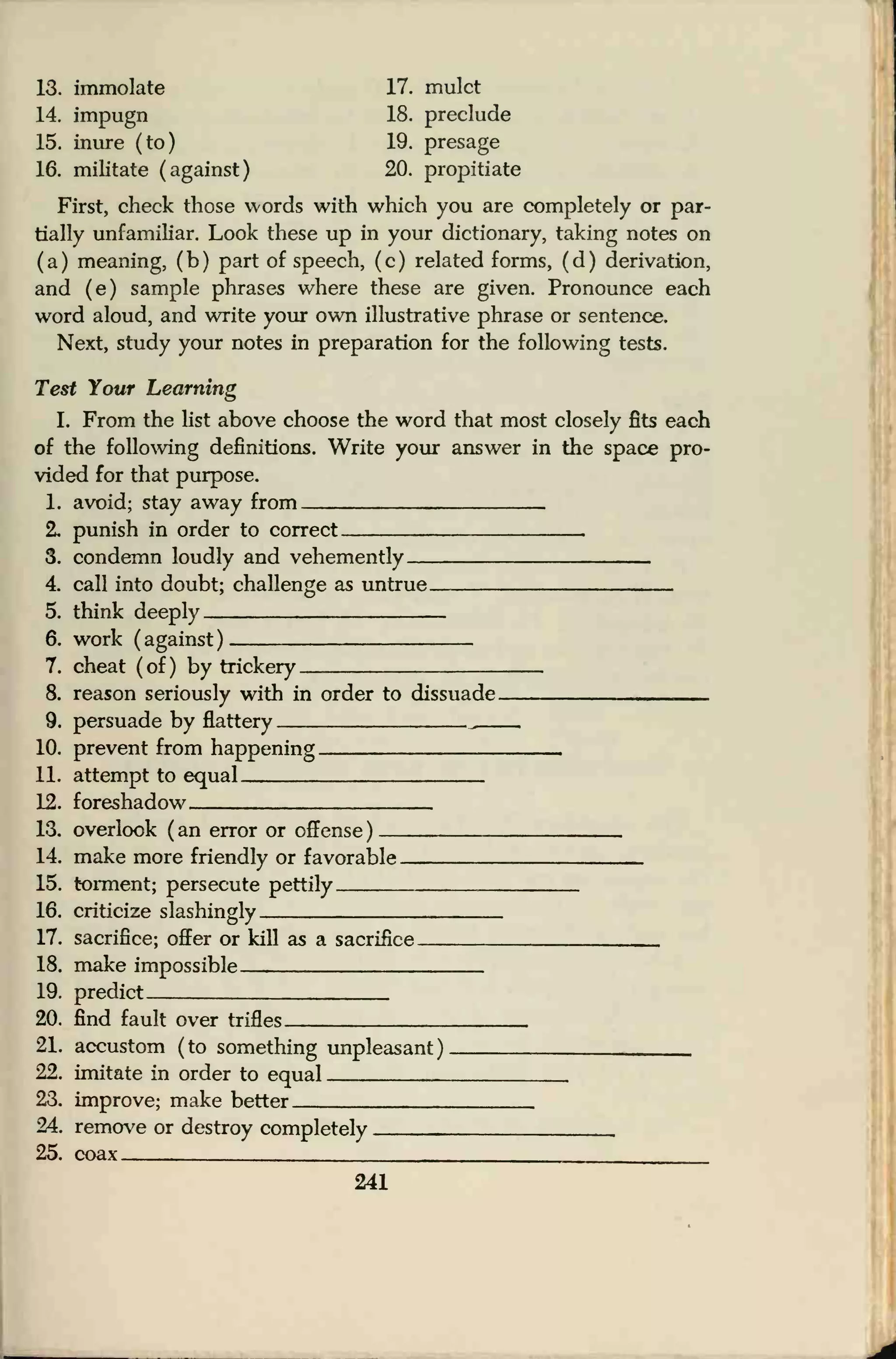 13. immolate 17. mulct
14. impugn 18. preclude
15. inure (to) 19. presage
16. militate (against) 20. propitiate
First, check those words with which you are completely or par-
tially unfamiliar. Look these up in your dictionary, taking notes on
(a) meaning, (b) part of speech, (c) related forms, (d) derivation,
and (e) sample phrases where these are given. Pronounce each
word aloud, and write your own illustrative phrase or sentence.
Next, study your notes in preparation for the following tests.
Test Your Learning
I. From the list above choose the word that most closely fits each
of the following definitions. Write your answer in the space pro-
vided for that purpose.
1. avoid; stay away from
2. punish in order to correct ,
3. condemn loudly and vehemently
4. call into doubt; challenge as untrue ,
5. think deeply
6. work (against)
7. cheat (of) by trickery
8. reason seriously with in order to dissuade
9. persuade by flattery „
10. prevent from happening
11. attempt to equal
12. foreshadow
13. overlook ( an error or offense )
14. make more friendly or favorable
15. torment; persecute pettily
16. criticize slashingly
17. sacrifice; offer or kill as a sacrifice.
18. make impossible
19. predict ,
20. find fault over trifles
21. accustom (to something unpleasant) __22. imitate in order to equal ,
23. improve; make better
24. remove or destroy completely ,
25. coax
241
 