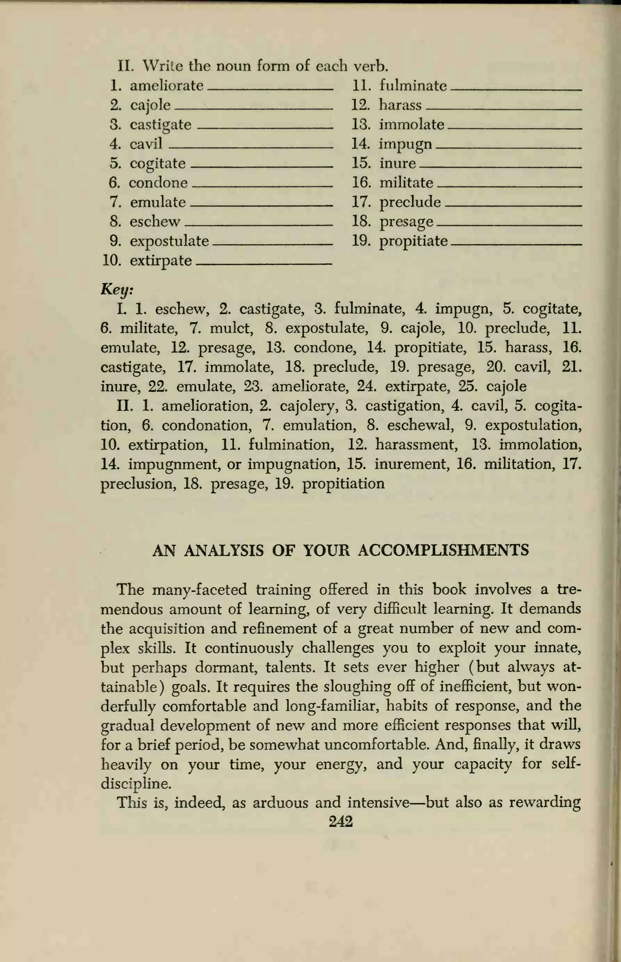 II. Write the noun form of each verb.
1. ameliorate 11. fulminate
2. cajole 12. harass
3. castigate 13. immolate .
4. cavil 14. impugn
5. cogitate 15. inure
6. condone 16. militate _
7. emulate 17. preclude _
8. eschew 18. presage
9. expostulate 19. propitiate
10. extirpate
Key:
L 1. eschew, 2. castigate, 3. fulminate, 4. impugn, 5. cogitate,
6. militate, 7. mulct, 8. expostulate, 9. cajole, 10. preclude, 1L
emulate, 12. presage, 13. condone, 14. propitiate, 15. harass, 16.
castigate, 17. immolate, 18. preclude, 19. presage, 20. cavil, 21.
inure, 22. emulate, 23. ameliorate, 24. extirpate, 25. cajole
II. 1. amelioration, 2. cajolery, 3. castigation, 4. cavil, 5. cogita-
tion, 6. condonation, 7. emulation, 8. eschewal, 9. expostulation,
10. extirpation, 11. fulmination, 12. harassment, 13. immolation,
14. impugnment, or impugnation, 15. inurement, 16. militation, 17.
preclusion, 18. presage, 19. propitiation
AN ANALYSIS OF YOUR ACCOMPLISHMENTS
The many-faceted training offered in this book involves a tre-
mendous amount of learning, of very difficult learning. It demands
the acquisition and refinement of a great number of new and com-
plex skills. It continuously challenges you to exploit your innate,
but perhaps dormant, talents. It sets ever higher (but always at-
tainable) goals. It requires the sloughing off of inefficient, but won-
derfully comfortable and long-familiar, habits of response, and the
gradual development of new and more efficient responses that will,
for a brief period, be somewhat uncomfortable. And, finally, it draws
heavily on your time, your energy, and your capacity for self-
discipline.
This is, indeed, as arduous and intensive—but also as rewarding
242
 